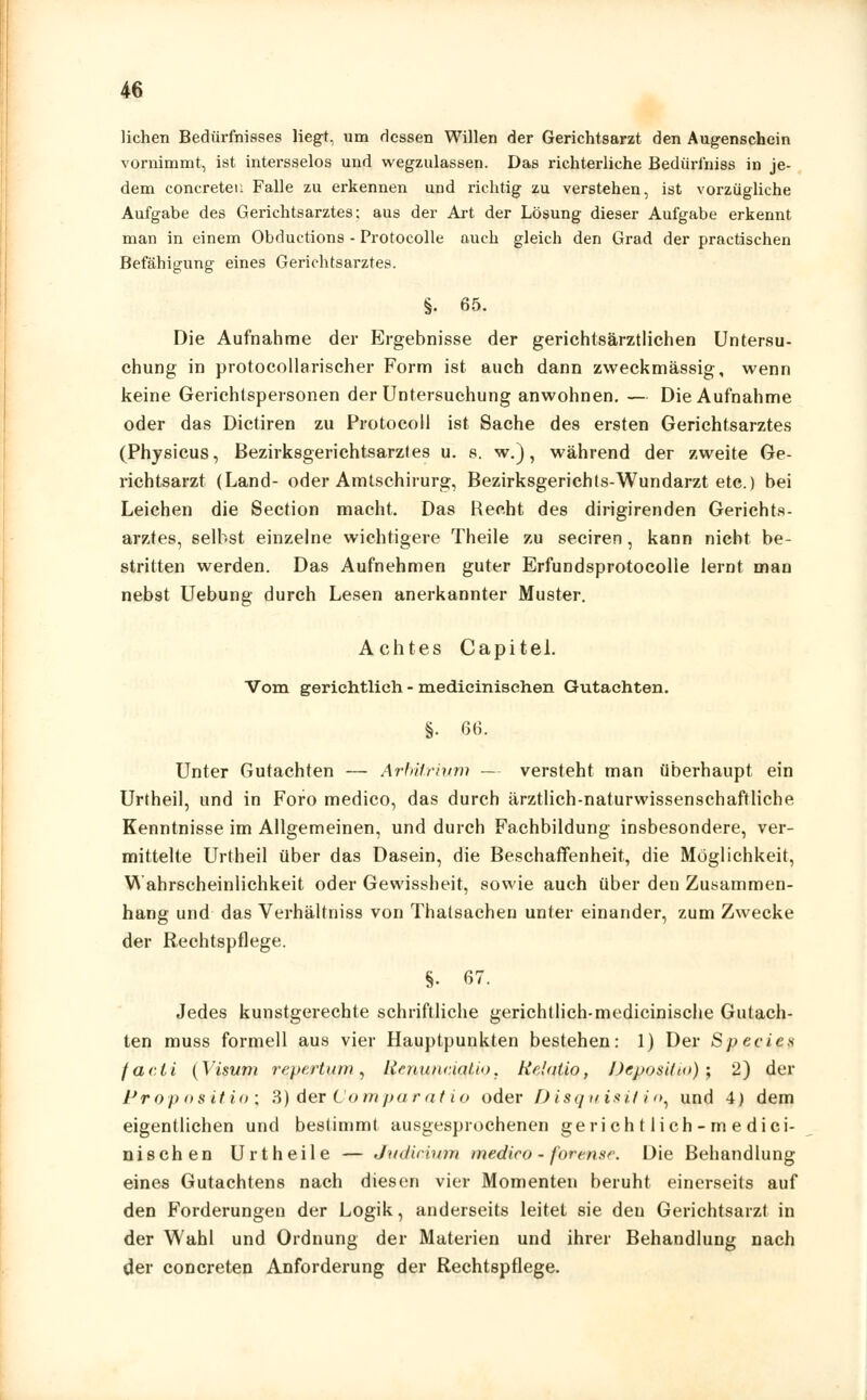 liehen Bedürfnisses liegt, um dessen Willen der Gerichtsarzt den Augenschein vornimmt, ist intersselos und wegzulassen. Das richterliche Bedürihiss in je- dem concreteu Falle zu erkennen und richtig zu verstehen, ist vorzügliche Aufgabe des Gerichtsarztes; aus der Art der Lösung dieser Aufgabe erkennt man in einem Obductions - Protocolle auch gleich den Grad der practischen Befähigung eines Gerichtsarztes. §. 65. Die Aufnahme der Ergebnisse der gerichtsärztlichen Untersu- chung in protocollarischer Form ist auch dann zweckmässig, wenn keine Gerichtspersonen der Untersuchung anwohnen. — Die Aufnahme oder das Dictiren zu Protocoll ist Sache des ersten Gerichtsarztes (Physicus, Bezirksgerichtsarztes u. s. w.), während der zweite Ge- richtsarzt (Land- oder Amtschirurg, Bezirksgerichts-Wundarzt etc.) bei Leichen die Section macht. Das Recht des dirigirenden Gerichts- arztes, selbst einzelne wichtigere Theile zu seciren, kann nicht be- stritten werden. Das Aufnehmen guter Erfundsprotocolle lernt man nebst Uebung durch Lesen anerkannter Muster. Achtes Capitel. Vom gerichtlich - medicinischen Gutachten. §• 66. Unter Gutachten — Arbitrium — versteht man überhaupt ein Urtheil, und in Foro medico, das durch ärztlich-naturwissenschaftliche Kenntnisse im Allgemeinen, und durch Fachbildung insbesondere, ver- mittelte Urtheil über das Dasein, die Beschaffenheit, die Möglichkeit, Wahrscheinlichkeit oder Gewissheit, sowie auch über den Zusammen- hang und das Verhältniss von Thatsachen unter einander, zum Zwecke der Rechtspflege. §• 67. Jedes kunstgerechte schriftliche gerichtlich-medicinische Gutach- ten muss formell aus vier Hauptpunkten bestehen: 1) Der Species facti (Visum repertum, Ltcnuncialio. Relnüo, Deposit«)) j 2) der Propositio; 3) der Comparatio oder Disquisifin, und 4) dem eigentlichen und bestimmt ausgesprochenen gerichtlich-medici- nischen Ur theile — Judicium medico - forense. Die Behandlung eines Gutachtens nach diesen vier Momenten beruht einerseits auf den Forderungen der Logik, anderseits leitet sie den Gerichtsarzt in der Wahl und Ordnung der Materien und ihrer Behandlung nach der concreten Anforderung der Rechtspflege.