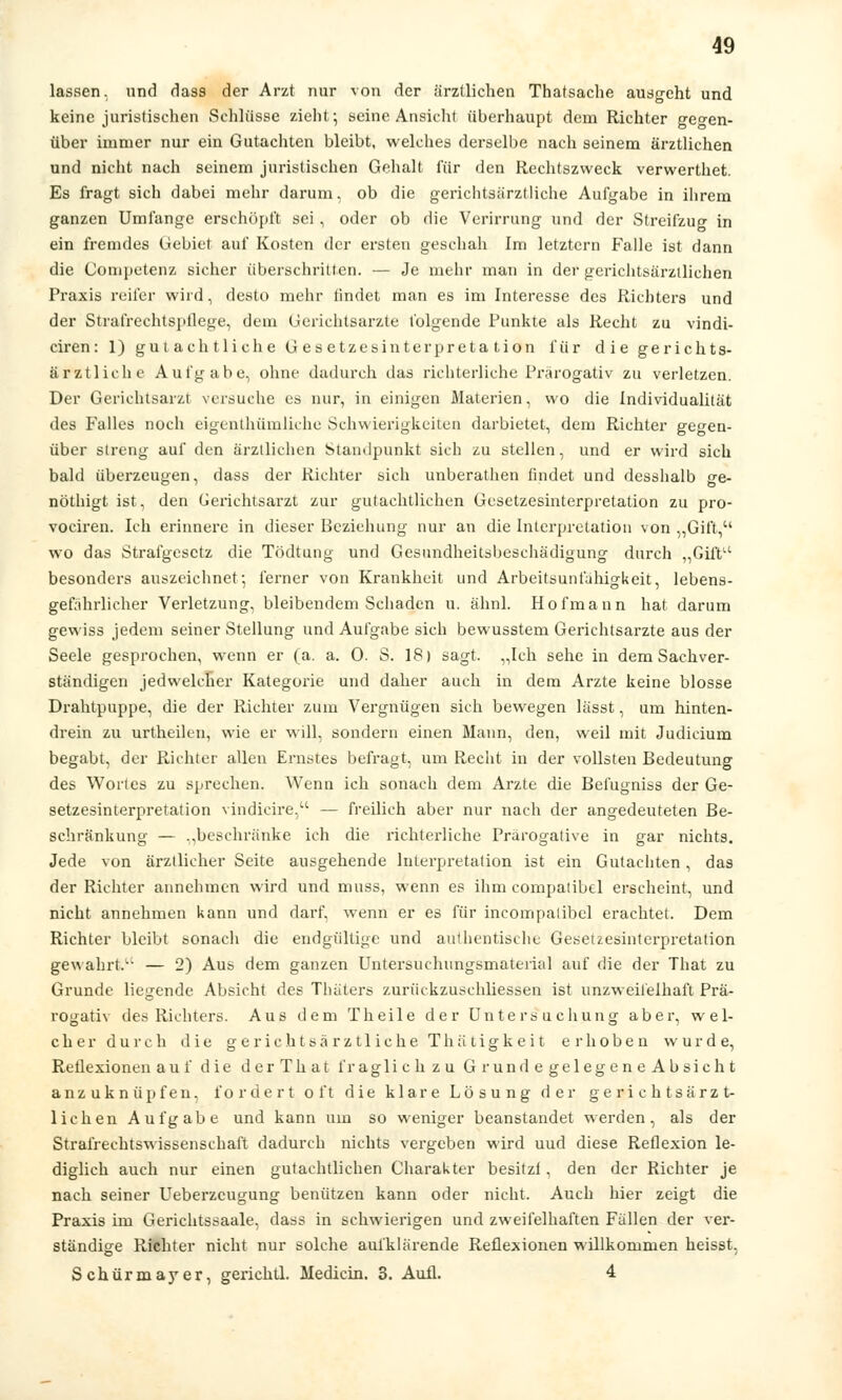 lassen, und dass der Arzt nur von der ärztlichen Thatsache ausgeht und keine juristischen Schlüsse zieht; seine Ansicht überhaupt dem Richter ge°-en- über immer nur ein Gutachten bleibt, welches derselbe nach seinem ärztlichen und nicht nach seinem juristischen Gehalt für den Rechtszweck verwerthet. Es fragt sich dabei mehr darum, ob die gerichtsärztliche Aufgabe in ihrem ganzen Umfange erschöpft sei, oder ob die Verirrung und der Streifzug in ein fremdes Gebiet auf Kosten der ersten geschah Im letztern Falle ist dann die Competenz sicher überschritten. — Je mehr man in der gerichtsärztlichen Praxis reifer wird, desto mehr findet man es im Interesse des Richters und der Strafrechtspflege, dem Gerichtsarzte folgende Punkte als Recht zu vindi- ciren: 1) gutachtliche Gesetzesinterpretation für die gerichts- ärztliche Aufgabe, ohne dadurch das richterliche Prärogativ zu verletzen. Der Gerichtsarzt versuche es nur, in einigen Materien, wo die Individualität des Falles noch eigenthümliche Schwierigkeiten darbietet, dem Richter gegen- über streng auf den ärztlichen Standpunkt sich zu stellen, und er wird sich bald überzeugen, dass der Richter sich unberathen findet und desshalb ge- nöthigt ist, den Gerichtsarzt zur gutachtlichen Gesetzesinterpretation zu pro- vociren. Ich erinnere in dieser Beziehung nur an die Interpretation von „Gift, wo das Strafgesetz die Tödtung und Gesundheitsbeschädigung durch „Gift besonders auszeichnet-, ferner von Krankheit und Arbeitsunfähigkeit, lebens- gefährlicher Verletzung, bleibendem Schaden u. ähnl. Hofmann hat darum gewiss jedem seiner Stellung und Aufgabe sich bewusstem Gerichtsarzte aus der Seele gesprochen, wenn er (a. a. 0. S. IS) sagt. „Ich sehe in dem Sachver- ständigen jedwelcher Kategorie und daher auch in dem Arzte keine blosse Drahtpuppe, die der Richter zum Vergnügen sich bewegen lässt, um hinten- drein zu urtheilen, wie er will, sondern einen Mann, den, weil mit Judicium begabt, der Richter allen Ernstes befragt, um Recht in der vollsten Bedeutung des Wortes zu sprechen. Wenn ich sonach dem Arzte die Befugniss der Ge- setzesinterpretation vindicire, — freilich aber nur nach der angedeuteten Be- schränkung — „beschränke ich die richterliche Prärogative in gar nichts. Jede von ärztlicher Seite ausgehende Interpretation ist ein Gutachten, das der Richter annehmen wird und muss, wenn es ihm compatibel erscheint, und nicht annehmen kann und darf, wenn er es für incompatibel erachtet. Dem Richter bleibt sonach die endgültige und authentische Gesetzesinterpretation gewahrt. — 2) Aus dem ganzen Untersuchungsmaterial auf die der That zu Grunde liegende Absicht des Thäters zurikkzusehliessen ist unzweifelhaft Prä- rogativ des Richters. Aus dem T heile der Untersuchung aber, wel- cher durch die gerichtsärztliche Thätigkeit erhoben wurde, Reflexionen auf die derThat fraglich z u GrundegelegeneAbsicht anzuknüpfen, fordert oft die klare Lösung der gerichtsärzt- lichen Aufgabe und kann um so weniger beanstandet werden, als der Strafrechtswissenschaft dadurch nichts vergeben wird uud diese Reflexion le- diglich auch nur einen gutachtlichen Charakter besitzt, den der Richter je nach seiner Ueberzcugung benützen kann oder nicht. Auch hier zeigt die Praxis im Gerichtssaale, dass in schwierigen und zweifelhaften Fallen der ver- ständige Richter nicht nur solche aufklärende Reflexionen willkommen heisst, Schürmayer, gerichtl. Medicin. 3. Aufl. 4