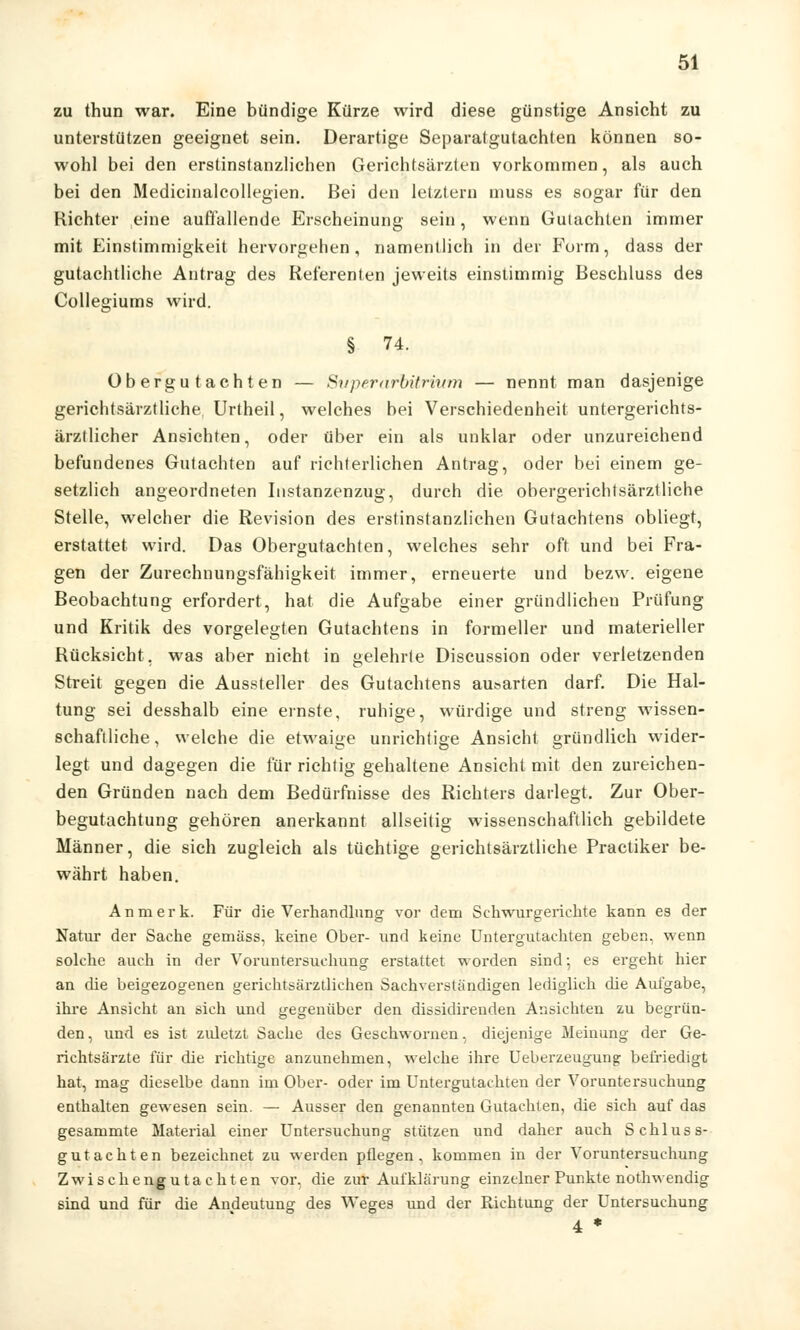 zu thun war. Eine bündige Kürze wird diese günstige Ansicht zu unterstützen geeignet sein. Derartige Separatgutachten können so- wohl bei den erstinstanzlichen Gerichtsärzten vorkommen, als auch bei den Medicinalcollegien. Bei den letztern muss es sogar für den Richter eine auflallende Erscheinung sein, wenn Guiachten immer mit Einstimmigkeit hervorgehen, namentlich in der Form, dass der gutachtliche Antrag des Referenten jeweils einstimmig Beschluss des Collegiums wird. § 74. Obergutachten — Siiperarbitinum — nennt man dasjenige gerichtsärztliche Urtheil, welches bei Verschiedenheit untergerichts- ärztlicher Ansichten, oder über ein als unklar oder unzureichend befundenes Gutachten auf richterlichen Antrag, oder bei einem ge- setzlich angeordneten Instanzenzug, durch die obergerichtsärztliche Stelle, welcher die Revision des erstinstanzlichen Gutachtens obliegt, erstattet wird. Das Obergutachten, welches sehr oft und bei Fra- gen der Zurechnungsfähigkeit immer, erneuerte und bezw. eigene Beobachtung erfordert, hat die Aufgabe einer gründlichen Prüfung und Kritik des vorgelegten Gutachtens in formeller und materieller Rücksicht, was aber nicht in gelehrte Discussion oder verletzenden Streit gegen die Aussteller des Gutachtens ausarten darf. Die Hal- tung sei desshalb eine ernste, ruhige, würdige und streng wissen- schaftliche, welche die etwaige unrichtige Ansicht gründlich wider- legt und dagegen die für richtig gehaltene Ansicht mit den zureichen- den Gründen nach dem Bedürfnisse des Richters darlegt. Zur Ober- begutachtung gehören anerkannt allseitig wissenschaftlich gebildete Männer, die sich zugleich als tüchtige gerichtsärztliche Practiker be- währt haben. An merk. Für die Verhandlung vor dem Schwurgerichte kann es der Natur der Sache gemäss, keine Ober- und keine Untergutachten geben, wenn solche auch in der Voruntersuchung erstattet worden sind; es ergeht hier an die beigezogenen gerichtsärztlichen Sachverständigen lediglich die Aufgabe, ihre Ansicht an sich und gegenüber den dissidirenden Ansichten zu begrün- den , und es ist ztüetzt Sache des Geschwornen, diejenige Meinung der Ge- richtsärzte für die richtige anzunehmen, welche ihre Ueberzeugung befriedigt hat, mag dieselbe dann im Ober- oder im Untergutachten der Voruntersuchung enthalten gewesen sein. — Ausser den genannten Gutachten, die sich auf das gesammte Material einer Untersuchung stützen und daher auch Schluss- gutachten bezeichnet zu werden pflegen, kommen in der Voruntersuchung Zwischengutachten vor, die zur Aufklärung einzelner Punkte nothwendig sind und für die Andeutung des Weges und der Richtung der Untersuchung 4 *