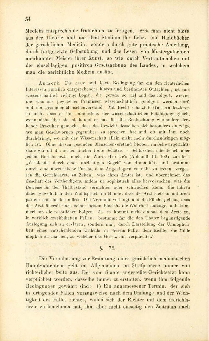 Medicin entsprechende Gutachten zu fertigen, lernt man nicht bloss aus der Theorie und aus dem Studium der Lehr- und Handbücher der gerichtlichen Medicin , sondern durch gute practische Anleitung, durch fortgesetzte Selbstübung und das Lesen von Mustergutachten anerkannter Meister ihrer Kunst, so wie durch Vertrautmachen mit der einschlägigen positiven Gesetzgebung des Landes, in welchem man die gerichtliche Medicin ausübt. An merk. Die erste und letzte Bedingung für ein den richterlichen Interessen gänzlich entsprechendes klares und bestimmtes Gutachten , ist eine wissenschaftlich richtige Logik , die gerade so viel und das folgert, wieviel und was aus gegebenen Prämissen wissenschaftlich gefolgert werden darf, und ein gesunder Menschenverstand. Mit Recht schätzt Hofmann letzteren so hoch, dass er ihn mindestens der wissenschaftlichen Befähigung gleich, wenn nicht über sie stellt und er hat dieselbe Beobachtung wie andere den- kende Practiker gemacht, dass das Gewicht desselben sich besonders da zeigt, wo man Geschwornen gegenüber zu sprechen hat und oft mit ihm noch durchdringt, wo mit der Wissenschaft allein nicht mehr durchzudringen mög- lich ist. Ohne diesen gesunden Menschenverstand bleiben im Schwurgerichts- saale gar oft die besten Bücher todte Schätze. — Schlüsslich möchte ich aber jedem Gerichtsarzte noch die Worte Henke's (Abhandl. III. 102) zurufen: „Verblendet durch einen unrichtigen Begriff von Humanität, und bestimmt durch eine übertriebene Furcht, dem Angeklagten zu nahe zu treten, verges- sen die Gerichtsärzte zu Zeiten, was ihres Amtes ist, und übernehmen das Geschäft des Vertheidigers, indem sie sophistisch alles hervorsuchen, was die Beweise für den Thatbestand vernichten oder schwächen kann. Sie führen dabei gewöhnlich den Wahlspruch im Munde: dass der Arzt stets in mitiorem partem entscheiden müsse. Die Vernunft verlangt und die Pflicht gebeut, dass der Arzt überall nach seiner besten Einsicht die Wahrheit aussage, unbeküm- mert um die rechtlichen Folgen. Ja es kommt nicht einmal dem Arzte zu, in wirklich zweifelhaften Fällen. bestimmt für die den Thäter begünstigende Auslegung sich zu erklären, sondern nur, durch Darstellung der Unmöglich- keit eines entscheidenden UrtheUs in diesem Falle, dem Richter die Milde möglich zu machen, zu welcher das Gesetz ihn verpflichtet.1-1 §. 78. Die Veranlassung zur Erstattung eines gerichtlich-medicinischen Hauptgutachtens geht im Allgemeinen im Strafprocese immer von richterlicher Seite aus. Der vom Staate angestellte Gerichtsarzt kann verpflichtet werden, dasselbe immer zu erstatten, wenn ihm folgende Bedingungen gewährt sind: 1) Ein angemessener Termin, der sich in dringenden Fällen vorzugsweise nach dem Umfange und der Wich- tigkeit des Falles richtet, wobei sich der Richter mit dem Gerichts- arzte zu benehmen hat, ihm aber nicht einseitig den Zeitraum nach