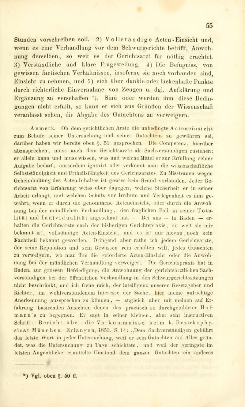 Stunden vorschreiben soll. 2) Vollständige Acten-Einsicht und, wenn es eine Verhandlung vor dem Schwurgerichte betrifft, Anwoh- nung derselben, so weit es der Gerichtsarzt für nöthig erachtet. 3) Verständliche und klare Fragestellung. 4) Die Befugniss, von gewissen factischen Verhältnissen, insoferne sie noch vorhanden sind, Einsicht zu nehmen, und 5) sich über dunkle oder lückenhafte Punkte durch richterliche Einvernahme von Zeugen u. dgl. Aufklärung und Ergänzung zu verschaffen *). Sind oder werden ihm diese Bedin- gungen nicht erfüllt, so kann er sich aus Gründen der Wissenschaft veranlasst sehen, die Abgabe des Gutachtens zu verweigern. Anmerk. Ob dem gerichtlichen Arzte die unbedingte A cteneinsi cht zum Behufe seiner Untersuchung und seines Gutachtens zu gewähren sei, darüber haben wir bereits oben §. 51 gesprochen. Die Competenz, hierüber abzusprechen, muss auch dem Gerichtsarzte als Sachverständigen zustehen •, er allein kann und muss wissen, was und welche Mittel er zur Erfüllung seiner Aulgabe bedarf, ausserdem ignorirt oder verkennt man die wissenschaftliche Selbstständigkeit und Urteilsfähigkeit des Gerichtsarztes Zu Misstrauen wegen Geheimhaltung des Acten-lnhaltes ist gewiss kein Grund vorhanden. Jeder Ge- richtsarzt von Erfahrung weiss aber dagegen, welche Sicherheit er in seiner Arbeit erlangt, und welchen Schutz vor Irrthum und Verlegenheit es ihm ge- währt, wenn er durch die genommene Acteneinsicht, oder durch die Anwoh- nung bei der mündlichen Verhandlung, den fraglichen Fall in seiner Tota- lität und Individualität angeschaut hat. — Bei uns — in Baden — er- halten die Gerichtsärzte nach der bisherigen Gerichtspraxis, so weit sie mir bekannt ist, vollständige Acten-Einsicht, und es ist mir hievon , noch kein Kachtheil bekannt geworden. Dringend aber rathe ich jedem Gerichtsarzte, der seine Reputation und sein Gewissen rein erhalten will, jedes Gutachten zu verweigern, wo man ihm die geforderte Acten-Einsicht oder die Anwoh- nung bei der mündlichen Verhandlung verweigert. Die Gerichtspraxis hat in Baden, zur grossen Befriedigung, die Anwohnung der gerichtsärztlichen Sach- verständigen bei der öffentlichen Verhandlung in den Schwurgerichtssitzungen nicht beschränkt, und ich freue mich, der Intelligenz unserer Gesetzgeber und Richter, im wohlverstandenem Interesse der Sache, hier meine aulrichtige Anerkennung aussprechen zu können , — zugleich aber mit meinen auf Er- fahrung basirenden Ansichten denen des practisch so durchgebildeten Hof- mann's zu begegnen. Er sagt in seiner kleinen, aber sehr instruetiven Schritt: Bericht über die Vorkommnisse beim k. Bezirk sphy- sicat München. Erlangen, 1859. S. 14: „Dem Sachverständigen gebührt das letzte Wort in jeder Untersuchung, weil er sein Gutachten auf Alles grün- det, was die Untersuchung zu Tage schichtete . und weil der geringste im letzten Augenblicke ermittelte Umstand dem ganzen Gutachten ein anderes *) Vgl. oben §. 50 ff.