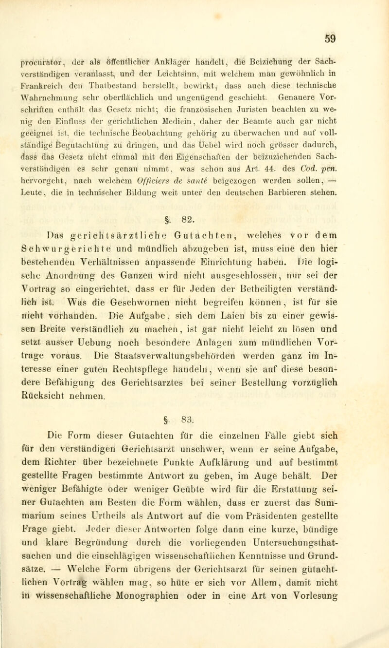 proeurator. der als öffentlicher Ankläger handelt, die Beiziehung der Sach- verständigen veranlasst, und der Leichtsinn, mit welchem man gewöhnlich in Frankreich den Thalbestand herstellt, bewirkt, dass auch diese technische Wahrnehmung sehr oberflächlich und ungenügend geschieht. Genauere Vor- schriften enthält das Gesetz, nicht; die französischen Juristen beachten zu we- nig den Einfluas <lcr gerichtlichen Medicin, daher der Beamte auch gar nicht geeignet ist. die technische Beobachtung gehörig zu überwachen und auf voll- ständige Begutachtung zu dringen, und das Uebel wird noch grösser dadurch, dass das Gesetz nicht einmal mit den Eigenschaften der beizuziehenden Sach- verständigen es sehr genau nimmt, was schon aus Art. 44. des Cod. pen. hervorgeht, nach welchem Officiers de sante beigezogen werden sollen, — Leute, die in technischer Bildung weit unter den deutschen Barbieren stehen. §• 82. Das gerichtsärztliche Gutachten, welches vor dem Schwurgerichte und mündlich abzugeben ist, muss eine den hier bestehenden Verhältnissen anpassende Einrichtung haben. Hie logi- sche Anordnung des Ganzen wird nicht ausgeschlossen, nur sei der Vortrag so eingerichtet, dass er für Jeden der Betheiligten verständ- lich ist. Was die Geschwornen nieht begreifen können , ist für sie nicht vorhanden. Die Aufgabe, sich dem Laien bis zu einer gewis- sen Breite verständlich zu machen, ist gar nicht leicht zu lösen und setzt ausser Uebung noch besondere Anlagen zum mündlichen Vor- trage voraus. Die Staatsverwaltungsbehörden werden ganz im In- teresse einer guten Rechtspflege handeln, wenn sie auf diese beson- dere Befähigung des Gerichtsarzles bei seiner Bestellung vorzüglich Rücksicht nehmen. § 83. Die Form dieser Gutachten für die einzelnen Fälle giebt sich für den verständigen Gerichlsarzt unschwer, wenn er seine Aufgabe, dem Richter über bezeichnete Punkte Aufklärung und auf bestimmt gestellte Fragen bestimmte Antwort zu geben, im Auge behält. Der weniger Befähigte oder weniger Geübte wird für die Erstattung sei- ner Gutachten am Besten die Form wählen, dass er zuerst das Sum- marium seines Urtheils als Antwort auf die vom Präsidenten gestellte Frage giebt. Jeder dieser Antworten folge dann eine kurze, bündige und klare Begründung durch die vorliegenden Untersuchungsthat- sachen und die einschlägigen wissenschaftlichen Kenntnisse und Grund- sätze. — Welche Form übrigens der Gerichtsarzt für seinen gutacht- lichen Vortrag wählen mag, so hüte er sich vor Allem, damit nicht in wissenschaftliche Monographien oder in eine Art von Vorlesung