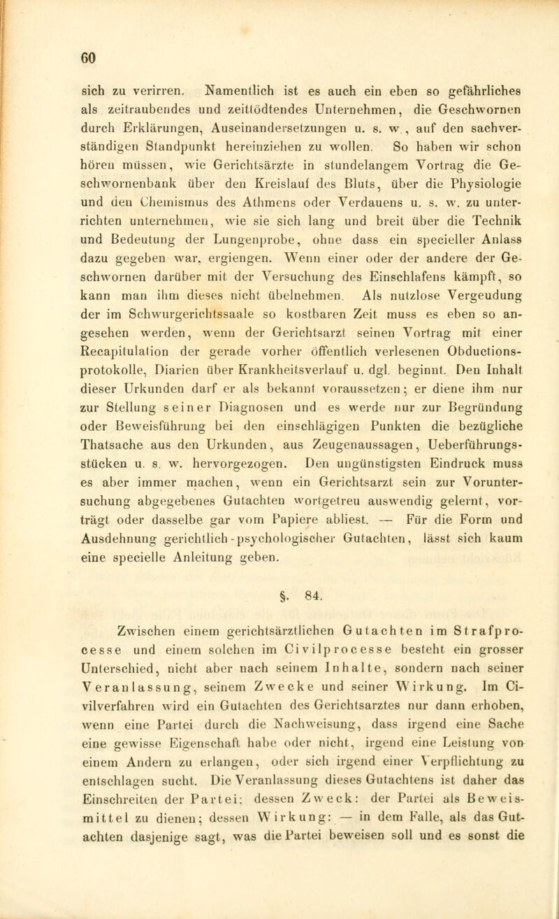 sich zu verirren. Namentlich ist es auch ein eben so gefährliches als zeitraubendes und zeitlödtendes Unternehmen, die Geschwornen durch Erklärungen, Auseinandersetzungen u. s. w., auf den sachver- ständigen Standpunkt hereinziehen zu wollen. So haben wir schon hören müssen, wie Gerichtsärzte in stundelangem Vortrag die Ge- schwornenbank über den Kreislauf des Bluts, über die Physiologie und den Chemismus des Athmens oder Verdauens u. s. w. zu unter- richten unternehmen, wie sie sich lang und breit über die Technik und Bedeutung der Lungenprobe, ohne dass ein specieller Anlass dazu gegeben war, ergiengen. Wenn einer oder der andere der Ge- schwornen darüber mit der Versuchung des Einschlafens kämpft, so kann man ihm dieses nicht übelnehmen. Als nutzlose Vergeudung der im Schwurgerichtssaale so kostbaren Zeit muss es eben so an- gesehen werden, wenn der Gerichtsarzt seinen Vortrag mit einer Recapitulation der gerade vorher öffentlich verlesenen Obductions- protokolle, Diarien über Krankheitsverlauf u. dgl. beginnt. Den Inhalt dieser Urkunden darf er als bekannt voraussetzen; er diene ihm nur zur Stellung seiner Diagnosen und es werde nur zur Begründung oder Beweisführung bei den einschlägigen Punkten die bezügliche Thatsache aus den Urkunden, aus Zeugenaussagen, Ueberführungs- stücken u. s. w. hervorgezogen. Den ungünstigsten Eindruck muss es aber immer machen, wenn ein Gerichtsarzt sein zur Vorunter- suchung abgegebenes Gutachten wortgetreu auswendig gelernt, vor- trägt oder dasselbe gar vom Papiere abliest. — Für die Form und Ausdehnung gerichtlich-psychologischer Gutachten, lässt sich kaum eine specielle Anleitung geben. §. 84. Zwischen einem gerichtsärztlichen Gutachten im Strafpro- cesse und einem solchen im Ci vilp rocesse besteht ein grosser Unterschied, nicht aber nach seinem Inhalte, sondern nach seiner Veranlassung, seinem Zwecke und seiner Wirkung. Im Ci- vilverfahren wird ein Gutachten des Gerichtsarztes nur dann erhoben, wenn eine Partei durch die Nachweisung, dass irgend eine Sache eine gewisse Eigenschaft habe oder nicht, irgend eine Leislung von einem Andern zu erlangen, oder sich irgend einer Verpflichtung zu entschlagen sucht. Die Veranlassung dieses Gutachtens ist daher das Einschreiten der Partei: dessen Zweck: der Partei als Beweis- mittel zu dienen; dessen Wirkung: — in dem Falle, als das Gut- achten dasjenige sagt, was die Partei beweisen soll und es sonst die