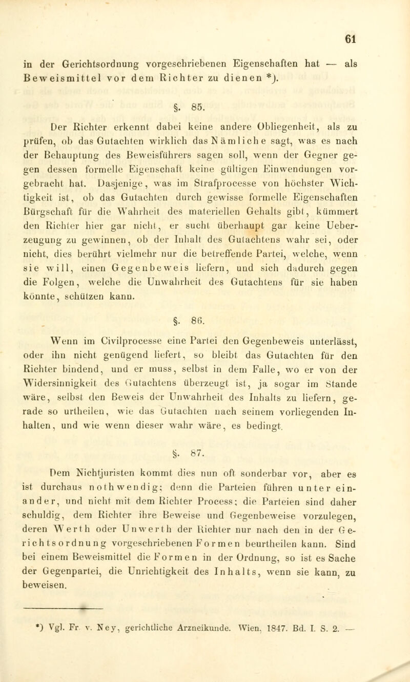 in der Gerichtsordnung vorgeschriebenen Eigenschaften hat — als Beweismittel vor dem Richter zu dienen *). §. 85. Der Richter erkennt dabei keine andere Obliegenheit, als zu prüfen, ob das Gutachten wirklich das Nämliche sagt, was es nach der Behauptung des Beweisführers sagen soll, wenn der Gegner ge- gen dessen formelle Eigenschaft keine gültigen Einwendungen vor- gebracht hat. Dasjenige, was im Strafprocesse von höchster Wich- tigkeit ist, ob das Gutachten durch gewisse formelle Eigenschaften Bürgschaft für die Wahrheit des materiellen Gehalts gibt, kümmert den Richter hier gar nicht, er sucht überhaupt gar keine Ueber- zeugung zu gewinnen, ob der Inhalt des Gutachtens wahr sei, oder nicht, dies berührt vielmehr nur die betreffende Partei, welche, wenn sie will, einen Gegenbeweis liefern, und sich dadurch gegen die Folgen, welche die Unwahrheit des Gutachtens für sie haben konnte, schützen kann. §• 86. Wenn im Civilprocesse eine Partei den Gegenbeweis unterlässt, oder ihn nicht genügend liefert, so bleibt das Gutachten für den Richter bindend, und er muss, selbst in dem Falle, wo er von der Widersinnigkeit des Gutachtens überzeugt ist, ja sogar im Stande wäre, selbst den Beweis der Unwahrheit des Inhalts zu liefern, ge- rade so urlheilen, wie das Gutachten nach seinem vorliegenden In- halten, und wie wenn dieser wahr wäre, es bedingt §. 87. Dem Nichtjuristen kommt dies nun oft sonderbar vor, aber es ist durchaus nothwendig; denn die Parteien führen unter ein- ander, und nicht mit dem Richter Process; die Parteien sind daher schuldig, dem Richter ihre Beweise und Gegenbeweise vorzulegen, deren Werth oder Unwerth der Richter nur nach den in der Ge- richtsordnung vorgeschriebenen Formen beurtheilen kann. Sind bei einem Beweismittel die Formen in der Ordnung, so ist es Sache der Gegenpartei, die Unrichtigkeit des Inhalts, wenn sie kann, zu beweisen. *) VgJ. Fr. v. Ney, gerichtliche Arzneikunde. Wien. 1847. Bd. I. S. 2. —