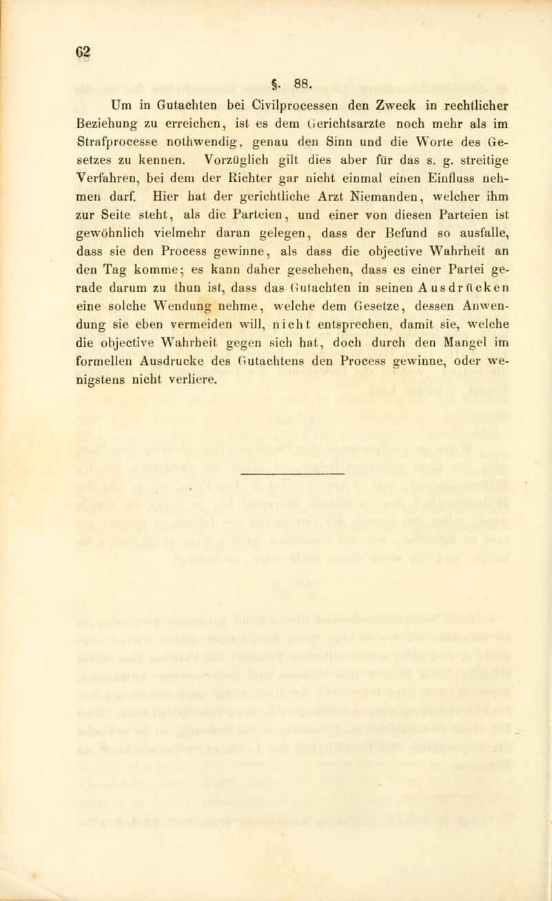 §• 88. Um in Gutachten bei Civilprocessen den Zweck in rechtlicher Beziehung zu erreichen, ist es dem Gerichtsarzte noch mehr als im Strafprocesse nothwendig, genau den Sinn und die Worte des Ge- setzes zu kennen. Vorzüglich gilt dies aber für das s. g. streitige Verfahren, bei dem der Richter gar nicht einmal einen Einfluss neh- men darf. Hier hat der gerichtliche Arzt Niemanden, welcher ihm zur Seite steht, als die Parteien, und einer von diesen Parteien ist gewöhnlich vielmehr daran gelegen, dass der Befund so ausfalle, dass sie den Process gewinne, als dass die objective Wahrheit an den Tag komme; es kann daher geschehen, dass es einer Partei ge- rade darum zu thun ist, dass das Gutachten in seinen Ausdrücken eine solche Wendung nehme, welche dem Gesetze, dessen Anwen- dung sie eben vermeiden will, nicht entsprechen, damit sie, welche die objective W7ahrheit gegen sich hat, doch durch den Mangel im formellen Ausdrucke des Gutachtens den Process gewinne, oder we- nigstens nicht verliere.
