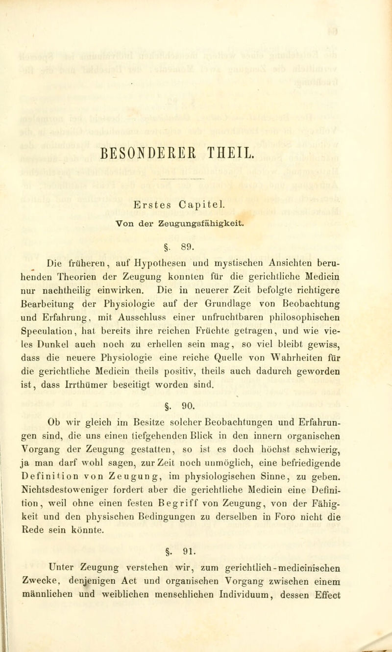 BESONDERER THEIL Erstes Capitel. Von der Zeugungsfähigkeit. §• 89. Die früheren, auf Hypothesen und mystischen Ansichten beru- henden Theorien der Zeugung konnten für die gerichtliche Medicin nur nachtheilig einwirken. Die in neuerer Zeit befolgte richtigere Bearbeitung der Physiologie auf der Grundlage von Beobachtung und Erfahrung, mit Ausschluss einer unfruchtbaren philosophischen Speculation, hat bereits ihre reichen Früchte getragen, und wie vie- les Dunkel auch noch zu erhellen sein mag, so viel bleibt gewiss, dass die neuere Physiologie eine reiche Quelle von Wahrheiten für die gerichtliche Medicin theils positiv, theils auch dadurch geworden ist, dass Irrthümer beseitigt worden sind. §. 90. Ob wir gleich im Besitze solcher Beobachtungen und Erfahrun- gen sind, die uns einen tiefgehenden Blick in den innern organischen Vorgang der Zeugung gestatten, so ist es doch höchst schwierig, ja man darf wohl sagen, zur Zeit noch unmöglich, eine befriedigende Definition von Zeugung, im physiologischen Sinne, zu geben. Nichtsdestoweniger fordert aber die gerichtliche Medicin eine Defini- tion, weil ohne einen festen Begriff von Zeugung, von der Fähig- keit und den physischen Bedingungen zu derselben in Foro nicht die Rede sein könnte. §. 91. Unter Zeugung verstehen wir, zum gerichtlich-medicinischen Zwecke, denjenigen Act und organischen Vorgang zwischen einem männlichen und weiblichen menschlichen Individuum, dessen Effect