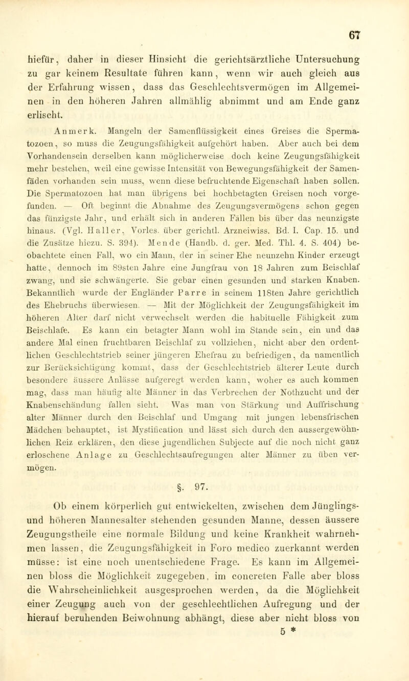 hiefür, daher in dieser Hinsicht die gerichtsärztliche Untersuchung zu gar keinem Resultate führen kann, wenn wir auch gleich aus der Erfahrung wissen , dass das Geschlechtsvermügen im Allgemei- nen in den höheren Jahren allmählig abnimmt und am Ende ganz erlischt. An merk. Mangeln der Samenflüssigkeit eines Greises die Sperma- tozoen, so muss die Zeugungsfähigkeit aufgehört haben. Aber auch bei dem Vorhandensein derselben kann möglicherweise doch keine Zeugungsfahigkeit mehr bestehen, weil eine gewisse Intensität von Bewegungsfälligkeit der Samen- fäden vorhanden sein muss, wenn diese befruchtende Eigenschaft haben sollen. Die Spermatozoon hat man übrigens bei hochbetagten Greisen noch vorge- funden. — Oft beginnt die Abnahme des Zeugungsvermögens schon gegen das fünzigste Jahr, und erhält sich in anderen Fällen bis über das neunzigste hinaus. (Vgl. Ha 11 er, Vorles. über gerichtl. Arzneiwiss. Bd. I. Cap. 15. und die Zusätze hiezu. S. 394). Mende (Handb. d. ger. Med. TM. 4. S. 404) be- obachtete einen Fall, wo ein Mann, der in seiner Ehe neunzehn Kinder erzeugt hatte, dennoch im 89sten Jahre eine Jungfrau von 18 Jahren zum Beischlaf zwang, und sie schwängerte. Sie gebar einen gesunden und starken Knaben. Bekanntlich wurde der Engländer Parre in seinem HSten Jahre gerichtlich des Ehebruchs überwiesen. — Mit der Möglichkeit der Zeugungsfähigkeit im höheren Alter darf nicht verwechselt werden die habituelle Fähigkeit zum Beischlafe. Es kann ein betagter Mann wohl im Stande sein, ein und das andere Mal einen fruchtbaren Beischlaf zu vollziehen, nicht aber den ordent- lichen Geschlechtstrieb seiner jüngeren Ehefrau zu befriedigen, da namentlich zur Berücksichtigung kommt, dass der Geschlechtstrieb älterer Leute durch besondere äussere Anlässe aufgeregt werden kann, woher es auch kommen mag, dass man häutig alte Männer in das Verbrechen der Nothzucht und der Knabenschändung fallen sieht. Was man von Stärkung lind Auffrischung alter Männer durch den Beischlaf und Umgang mit jungen lebensfrischen Mädchen behauptet, ist Mystifikation und lässt sich durch den aussergewöhn- lichcn Reiz erklären, den diese jugendlichen Subjecte auf die noch nicht ganz erloschene Anlage zu Geschlechtsaufregungen alter Männer zu üben ver- mögen. §■ 97. Ob einem körperlich gut entwickelten, zwischen dem Jünglings- und höheren Mannesalter stehenden gesunden Manne, dessen äussere Zeugungstheile eine normale Bildung und keine Krankheit wahrneh- men lassen, die Zeugungsfahigkeit in Foro medico zuerkannt werden müsse: ist eine noch unentschiedene Frage. Es kann im Allgemei- nen bloss die Möglichkeit zugegeben, im concreten Falle aber bloss die Wahrscheinlichkeit ausgesprochen werden, da die Möglichkeit einer Zeugung auch von der geschlechtlichen Aufregung und der hierauf beruhenden Beiwohnung abhängt, diese aber nicht bloss von 5 *