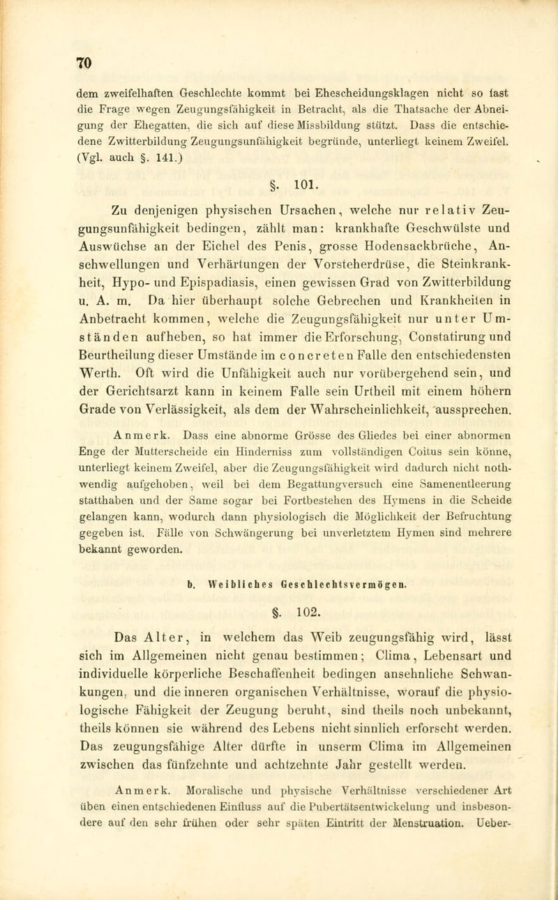 dem zweifelhaften Geschlechte kommt bei Ehescheidungsklagen nicht so fast die Frage wegen Zeugungsfähigkeit in Betracht, als die Thatsache der Abnei- gung der Ehegatten, die sich auf diese Missbildung stützt. Dass die entschie- dene Zwitterbildung Zeugungsunfähigkeit begründe, unterliegt keinem Zweifel. (Vgl. auch §. 141.) §. 101. Zu denjenigen physischen Ursachen, welche nur relativ Zeu- gungsunfähigkeit bedingen, zählt man: krankhafte Geschwülste und Auswüchse an der Eichel des Penis, grosse Hodensackbrüche, An- schwellungen und Verhärtungen der Vorsteherdrüse, die Steinkrank- heit, Hypo- und Epispadiasis, einen gewissen Grad von Zwitterbildung u. A. m. Da hier überhaupt solche Gebrechen und Krankheilen in Anbetracht kommen, welche die Zeugungsfälligkeit nur unter Um- ständen aufheben, so hat immer die Erforschung, Constatirung und Beurtheilung dieser Umstände im concreten Falle den entschiedensten Werth. Oft wird die Unfähigkeit auch nur vorübergehend sein, und der Gerichtsarzt kann in keinem Falle sein Urtheil mit einem höhern Grade von Verlässigkeit, als dem der Wahrscheinlichkeit, aussprechen. Anmerk. Dass eine abnorme Grösse des Gliedes bei einer abnormen Enge der Mutterscheide ein Hinderniss zum vollständigen Coitus sein könne, unterliegt keinem Zweifel, aber die Zeugungsfähigkeit wird dadurch nicht noth- wendig aufgehoben, weil bei dem Begattungversuch eine Samenentleerung statthaben und der Same sogar bei Fortbestehen des Hymens in die Scheide gelangen kann, wodurch dann physiologisch die Möglichkeit der Befruchtung gegeben ist. Fälle von Schwängerung bei unverletztem Hymen sind mehrere bekannt geworden. b. Weibliches Geschlechtsvermögen. §. 102. Das Alter, in welchem das Weib zeugungsfähig wird, lässt sich im Allgemeinen nicht genau bestimmen; Clima, Lebensart und individuelle körperliche Beschaffenheit bedingen ansehnliche Schwan- kungen, und die inneren organischen Verhältnisse, worauf die physio- logische Fähigkeit der Zeugung beruht, sind theils noch unbekannt, theils können sie während des Lebens nicht sinnlich erforscht werden. Das zeugungsfähige Alter dürfte in unserm Clima im Allgemeinen zwischen das fünfzehnte und achtzehnte Jahr gestellt werden. Anmerk. Moralische und physische Verhältnisse verschiedener Art üben einen entschiedenen Eintluss auf die Pubertätsentwickelung und insbeson- dere auf den sehr frühen oder sehr späten Eintritt der Menstruation. Ueber-