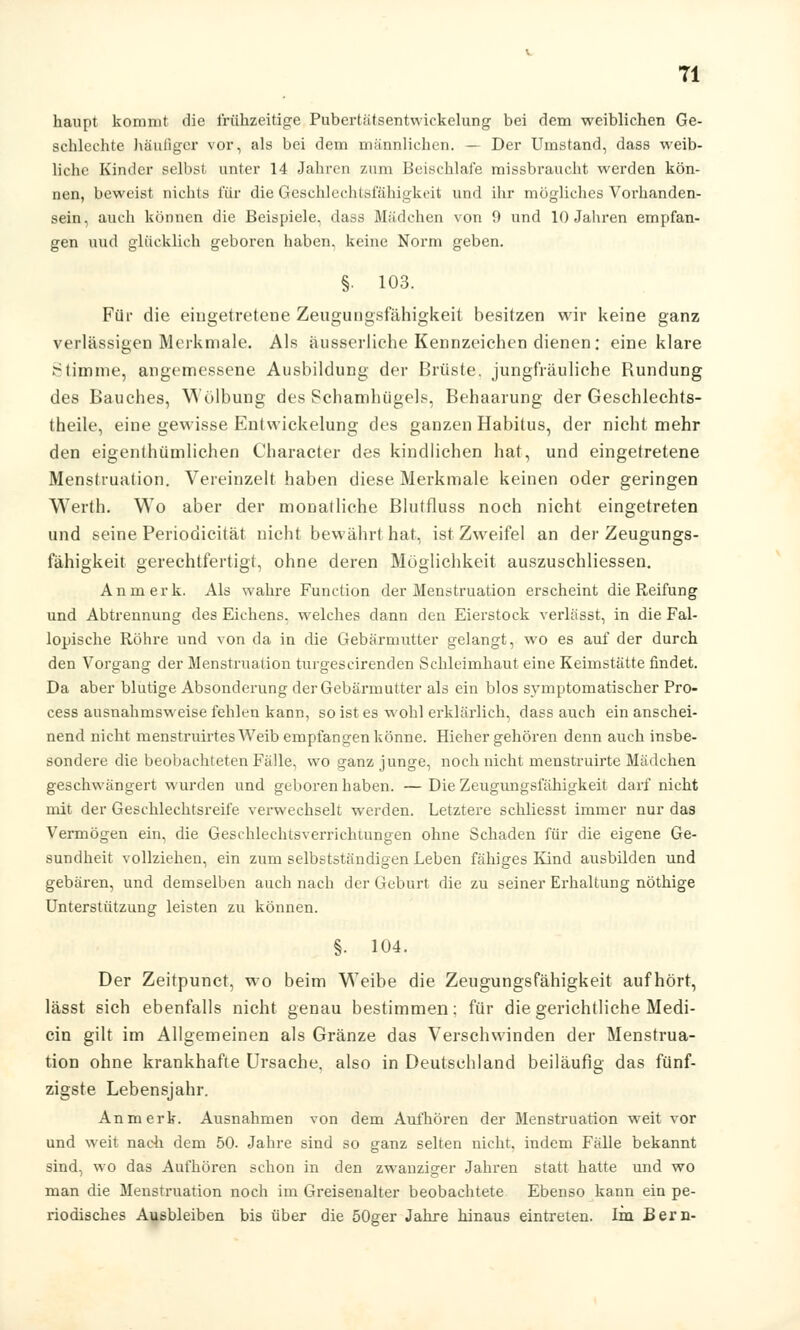 haupt kommt die frühzeitige Pubertätsentwickelung bei dem weiblichen Ge- schlechte häufiger vor, als bei dem männlichen. — Der Umstand, dass weib- liche Kinder selbst unter 14 Jahren zum Beischlafe missbraucht werden kön- nen, beweist nichts für die Geschlechtsfähigkeit und ihr mögliches Vorhanden- sein, auch können die Beispiele, dass Mädchen von 9 und 10 Jahren empfan- gen uud glücklich geboren haben, keine Norm geben. §. 103. Für die eingetretene Zeugungsfähigkeit besitzen wir keine ganz verlässigen Merkmale. Als äusserliche Kennzeichen dienen: eine klare Stimme, angemessene Ausbildung der Brüste, jungfräuliche Rundung des Bauches, Wölbung des Schamhügels, Behaarung der Geschlechts- theile, eine gewisse Entwickelung des ganzen Habitus, der nicht mehr den eigenthümlichen Character des kindlichen hat, und eingetretene Menstruation. Vereinzelt haben diese Merkmale keinen oder geringen Werth. Wo aber der monatliche Blutfluss noch nicht eingetreten und seine Periodicität nicht bewährt hat, ist Zweifel an der Zeugungs- fähigkeit gerechtfertigt, ohne deren Möglichkeit auszuschliessen. An merk. Als wahre Function der Menstruation erscheint die Reifung und Abtrennung des Eichens, welches dann den Eierstock verlässt, in die Fal- lopische Röhre und von da in die Gebärmutter gelangt, wo es auf der durch den Vorgang der Menstruation turgescirenden Schleimhaut eine Keimstätte findet. Da aber blutige Absonderung der Gebärmutter als ein blos symptomatischer Pro- cess ausnahmsweise fehlen kann, so ist es wohl erklärlich, dass auch ein anschei- nend nicht menstruirtes Weib empfangen könne. Hiehergehören denn auch insbe- sondere die beobachteten Fälle, wo ganz junge, noch nicht menstruirte Mädchen geschwängert wurden und geboren haben. — Die Zeugungsfähigkeit darf nicht mit der Geschlechtsreife verwechselt werden. Letztere schliesst immer nur das Vermögen ein, die Geschlechtsverrichtungen ohne Schaden für die eigene Ge- sundheit vollziehen, ein zum selbstständigen Leben fähiges Kind ausbilden und gebären, und demselben auch nach der Geburt die zu seiner Erhaltung nöthige Unterstützung leisten zu können. §. 104. Der Zeitpunct, wo beim Weibe die Zeugungsfähigkeit aufhört, lässt sich ebenfalls nicht genau bestimmen: für die gerichtliche Medi- cin gilt im Allgemeinen als Gränze das Verschwinden der Menstrua- tion ohne krankhafte Ursache, also in Deutschland beiläufig das fünf- zigste Lebensjahr. An merk. Ausnahmen von dem Aufhören der Menstruation weit vor und weit nach dem 50. Jahre sind so ganz selten nicht, indem Fälle bekannt sind, wo das Aufhören schon in den zwanziger Jahren statt hatte und wo man die Menstruation noch im Greisenalter beobachtete Ebenso kann ein pe- riodisches Ausbleiben bis über die 50ger Jahre hinaus eintreten. Im Bern-