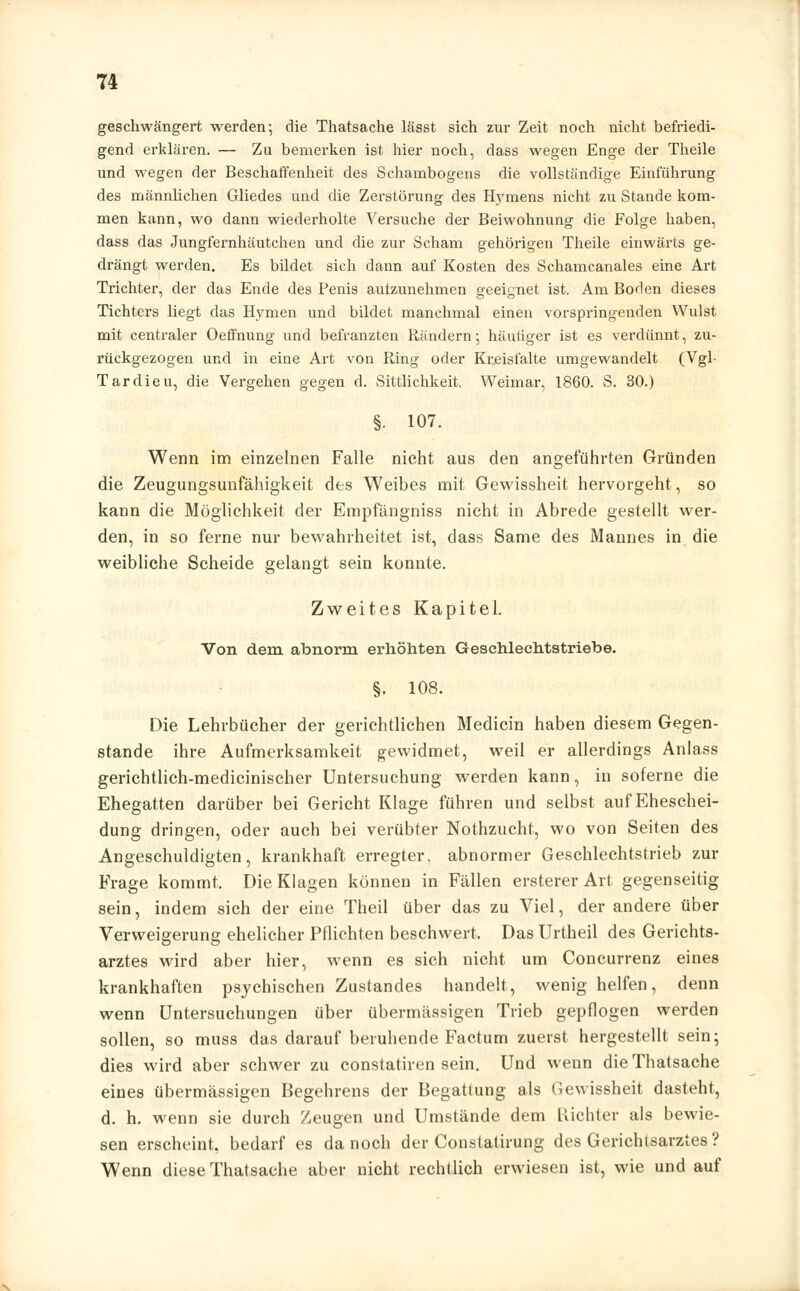 geschwängert werden; die Thatsache lässt sich zur Zeit noch nicht befriedi- gend erklären. — Zu bemerken ist hier noch, dass wegen Enge der Theile und wegen der Beschaffenheit des Schambogens die vollständige Einführung des männlichen Gliedes und die Zerstörung des Hymens nicht zu Stande kom- men kann, wo dann wiederholte Versuche der Beiwohnung die Folge haben, dass das Jungfernhäutchen und die zur Scham gehörigen Theile einwärts ge- drängt werden. Es bildet sich dann auf Kosten des Schamcanales eine Art Trichter, der das Ende des Penis autzunehmen geeignet ist. Am Boden dieses Tichtcrs liegt das Hymen und bildet manchmal einen vorspringenden Wulst mit centraler Oeffnung und befranzten Rändern; häutiger ist es verdünnt, zu- rückgezogen und in eine Art von Ring oder Kxeislälte umgewandelt (Vgl- Tardieu, die Vergehen gegen d. Sittlichkeit. Weimar, 1860. S. 30.) §. 107. Wenn im einzelnen Falle nicht aus den angeführten Gründen die Zeugungsunfähigkeit des Weibes mit Gewissheit hervorgeht, so kann die Möglichkeit der Empfängniss nicht in Abrede gestellt wer- den, in so ferne nur bewahrheitet ist, dass Same des Mannes in die weibliche Scheide gelangt sein konnte. Zweites Kapitel. Von dem abnorm erhöhten Geschlechtstriebe. §. 108. Die Lehrbücher der gerichtlichen Medicin haben diesem Gegen- stande ihre Aufmerksamkeit gewidmet, weil er allerdings Anlass gerichtlich-medicinischer Untersuchung werden kann, in soferne die Ehegatten darüber bei Gericht Klage führen und selbst auf Eheschei- dung dringen, oder auch bei verübter Nothzucht, wo von Seiten des Angeschuldigten, krankhaft erregter, abnormer Geschlechtstrieb zur Frage kommt. Die Klagen können in Fällen ersterer Art gegenseitig sein, indem sich der eine Theil über das zu Viel, der andere über Verweigerung ehelicher Pflichten beschwert, Das Urtheil des Gerichts- arztes wird aber hier, wenn es sich nicht um Concurrenz eines krankhaften psychischen Zustandes handelt, wenig helfen, denn wenn Untersuchungen über übermässigen Trieb gepflogen werden sollen, so muss das darauf beruhende Factum zuerst hergestellt sein; dies wird aber schwer zu constatiren sein. Und wenn die Thatsache eines übermässigen Begehrens der Begattung als Gewissheit dasteht, d. h. wenn sie durch Zeugen und Umstände dem Richter als bewie- sen erscheint, bedarf es da noch der Constatirung des Gerichtsarztes? Wenn diese Thatsache aber nicht rechtlich erwiesen ist, wie und auf