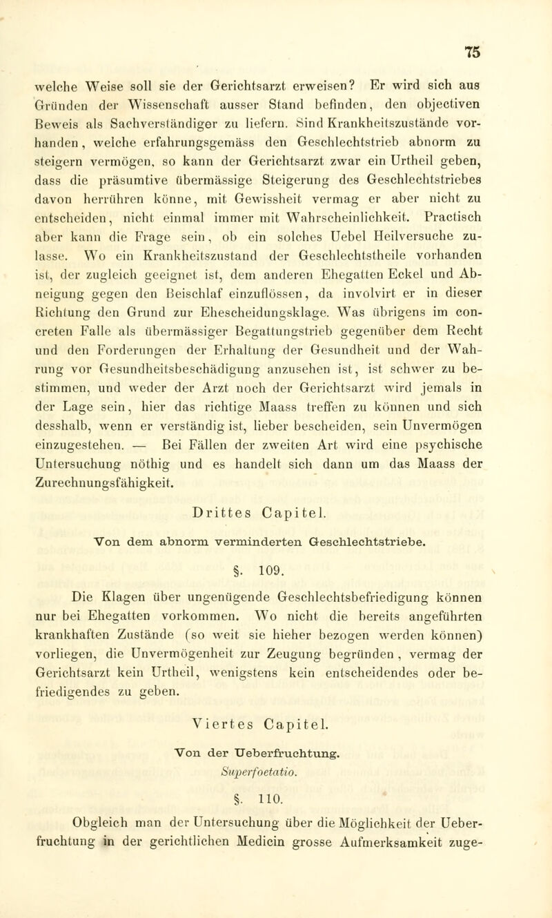 welche Weise soll sie der Gerichtsarzt erweisen? Er wird sich aus Gründen der Wissenschaft ausser Stand befinden, den objectiven Beweis als Sachverständiger zu liefern. Sind Krankheitszustände vor- handen , welche erfahrungsgemäss den Geschlechtstrieb abnorm zu steigern vermögen, so kann der Gerichtsarzt, zwar ein Urtheil geben, dass die präsumtive übermässige Steigerung des Geschlechtstriebes davon herrühren könne, mit Gewissheit vermag er aber nicht zu entscheiden, nicht einmal immer mit Wahrscheinlichkeit. Practisch aber kann die Frage sein, ob ein solches Uebel Heilversuche zu- lasse. Wo ein Krankheitszustand der Geschlechtstheile vorhanden ist, der zugleich geeignet ist, dem anderen Ehegatten Eckel und Ab- neigung gegen den Beischlaf einzuflössen, da involvirt er in dieser Richtung den Grund zur Ehescheidungsklage. Was übrigens im con- creten Falle als übermässiger Begattungstrieb gegenüber dem Recht und den Forderungen der Erhaltung der Gesundheit und der Wah- rung vor Gesundheitsbeschädigung anzusehen ist, ist schwer zu be- stimmen, und weder der Arzt noch der Gerichtsarzt wird jemals in der Lage sein, hier das richtige Maass treffen zu können und sich desshalb, wenn er verständig ist, lieber bescheiden, sein Unvermögen einzugestehen. — Bei Fällen der zweiten Art wird eine psychische Untersuchung nöthig und es handelt sich dann um das Maass der Zurechnungsfähigkeit. Drittes Capitel. Von dem abnorm verminderten Geschlechtstriebe. §. 109. Die Klagen über ungenügende Geschlechtsbefriedigung können nur bei Ehegatten vorkommen. Wo nicht die bereits angeführten krankhaften Zustände (so weit sie hieher bezogen werden können) vorliegen, die Unvermögenheit zur Zeugung begründen , vermag der Gerichtsarzt kein Urtheil, wenigstens kein entscheidendes oder be- friedigendes zu geben. Viertes Capitel. Von der Ueberfruehtung. Superfoetatio. §• HO. Obgleich man der Untersuchung über die Möglichkeit der Ueber- fruehtung in der gerichtlichen Medicin grosse Aufmerksamkeit zuge-