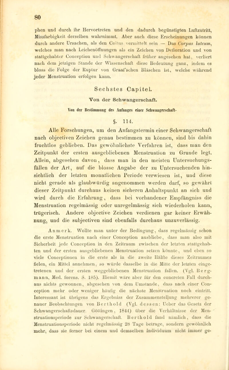 phen und durch ihr Hervortreten und den dadurch begünstigten Luftzutritt, Missfarbigkeit derselben wahrnimmt. Aber auch diese Erscheinungen können durch andere Ursachen, als den Coitus vermittelt sein — Das Corpus luteum, welches man nach Leichenöffnungen als ein Zeichen von Delloration und von stattgehabter Conception und Schwangerschaft früher angesehen hat, verliert nach dem jetzigen Stande der Wissenschaft diese Bedeutung ganz, indem es bloss die Folge der Ruptur von Graafschen Bläschen ist, welche während jeder Menstruation erfolgen kann. Sechstes Capitel. Von der Schwangerschaft. Von der Bestimmung des Anfanges einer Schwangerschaft- §. 1U. Alle Forschungen, um den Anfangstermin einer Schwangerschaft nach objecüven Zeichen genau bestimmen zu können, sind bis dahin fruchtlos geblieben. Das gewöhnlichste Verfahren ist, dass man den Zeitpunkt der ersten ausgebliebenen Menstruation zu Grunde legt. Allein, abgesehen davon, dass man in den meisten Untersuchungs- fällen der Art, auf die blosse Angabe der zu Untersuchenden hin- sichtlich der letzten monatlichen Periode verwiesen ist, und diese nicht gerade als glaubwürdig angenommen werden darf, so gewährt dieser Zeitpunkt durchaus keinen sicheren Anhaltspunkt an sich und wird durch die Erfahrung, dass bei vorhandener Empfängniss die Menstruation regelmässig oder unregelmässig sich wiederholen kann, trügerisch. Andere objective Zeichen verdienen gar keiner Erwäh- nung, und die subjectiven sind ebenfalls durchaus unzuverlässig. An merk. Wollte man unter der Bedingung, dass regelmässig schon die erste Menstruation nach einer Conception ausbliebe, dass man also mit Sicherheit jede Conception in den Zeitraum zwischen der letzton stattgehab- ten und der ersten ausgebliebenen Menstruation setzen könnte, und eben so viele Conceptionen in die erste als in die zweite Hälfte dieses Zeitraumes fielen, ein Mittel annehmen, so würde dasselbe in die Mitte der letzten einge- tretenen und der ersten weggebliebenen Menstruation fallen. (Vgl. Berg- mann, Med. iörens. S. 185). Hiemit wäre aber für den concreten Fall durch- aus nichts gewonnen, abgesehen von dem Umstände, dass nach einer Con- ception mehr oder weniger häufig die nächste Menstruation noch eintritt. Interessant ist übrigens das Ergebniss der Zusammenstellung mehrerer ge- nauer Beobachtungen von Bert hold (Vgl. dessen: Uebcr das Gesetz der Schwangerschaftsdauer. Göttingen, 1844) über die Verhältnisse der Men- struationsperiode zur Schwangerschaft. Berthold fand nämlich, dass die Menstruationsperiode nicht regelmässig 28 Tage betrage, sondern gewöhnlich mehr, dass sie ferner bei einem und demselben Individuum nicht immer ge-