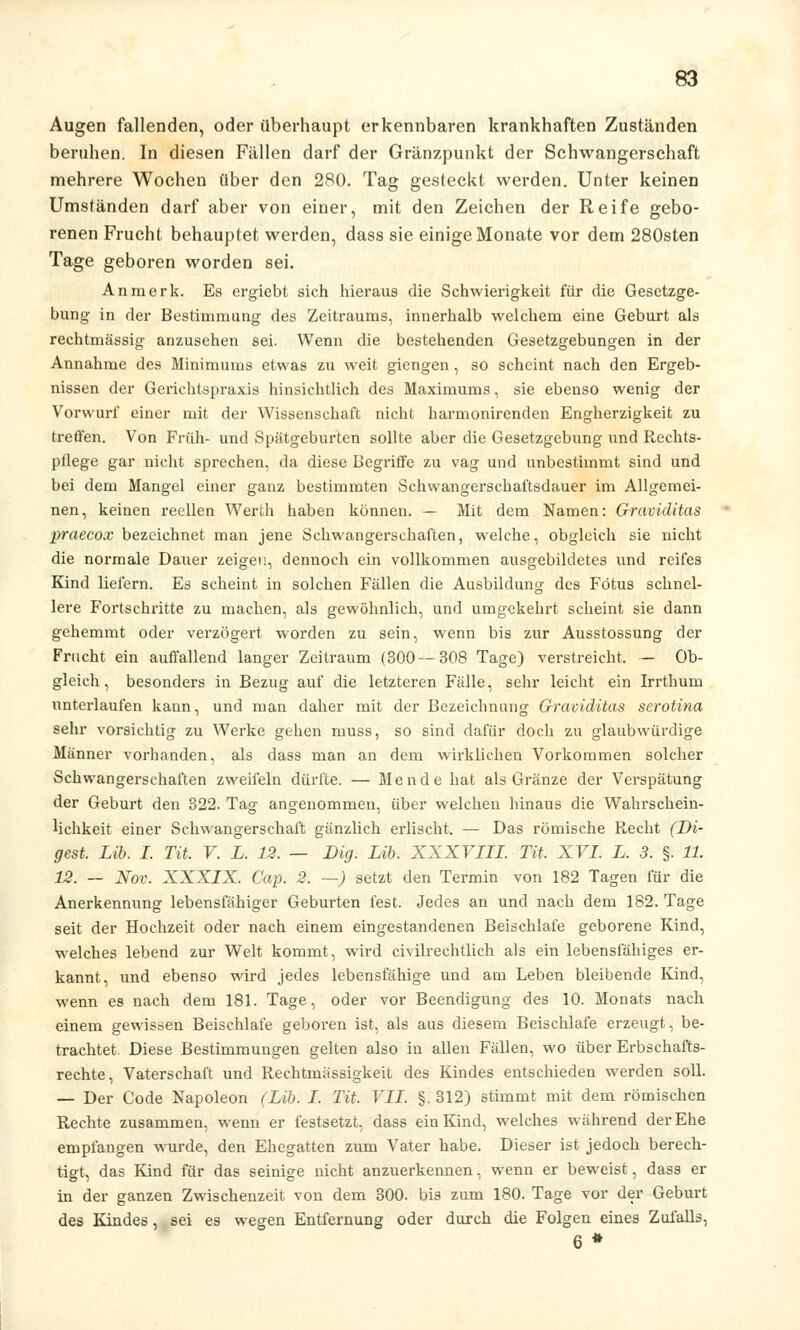 Augen fallenden, oder überhaupt erkennbaren krankhaften Zuständen beruhen. In diesen Fällen darf der Gränzpunkt der Schwangerschaft mehrere Wochen über den 280. Tag gesteckt werden. Unter keinen Umständen darf aber von einer, mit den Zeichen der Reife gebo- renen Frucht behauptet werden, dass sie einige Monate vor dem 280sten Tage geboren worden sei. An merk. Es ergiebt sich hieraus die Schwierigkeit für die Gesetzge- bung in der Bestimmung des Zeitraums, innerhalb welchem eine Geburt als rechtmässig anzusehen sei. Wenn die bestehenden Gesetzgebungen in der Annahme des Minimums etwas zu weit giengen, so scheint nach den Ergeb- nissen der Gerichtspraxis; hinsichtlich des Maximums, sie ebenso wenig der Vorwurf einer mit der Wissenschaft nicht harmonirenden Engherzigkeit zu treffen. Von Früh- und Spätgeburten sollte aber die Gesetzgebung und Rechts- pflege gar nicht sprechen, da diese Begriffe zu vag und unbestimmt sind und bei dem Mangel einer ganz bestimmten Schwangerschaftsdauer im Allgemei- nen, keinen reellen Werth haben können. — Mit dem Namen: Graviditas praecox bezeichnet man jene Schwangerschaften, welche, obgleich sie nicht die normale Dauer zeigen, dennoch ein vollkommen ausgebildetes und reifes Kind liefern. Es scheint in solchen Fällen die Ausbildung des Fötus schnel- lere Fortschritte zu machen, als gewöhnlich, und umgekehrt scheint sie dann gehemmt oder verzögert worden zu sein, wenn bis zur Ausstossung der Frucht ein auffallend langer Zeitraum (300 — 308 Tage) verstreicht. — Ob- gleich, besonders in Bezug auf die letzteren Fälle, sehr leicht ein Irrthum unterlaufen kann, und man daher mit der Bezeichnung Graviditas serotina sehr vorsichtig zu Werke gehen muss, so sind dafür doch zu glaubwürdige Männer vorhanden, als dass man an dem wirklichen Vorkommen solcher Schwangerschaften zweifeln dürfte. — Mende hat als Gränze der Verspätung der Geburt den 322. Tag angenommen, über welchen hinaus die Wahrschein- lichkeit einer Schwangerschaft gänzlich erlischt. — Das römische Recht (Di- gest. Lib. I. Tit. V. L. 12. — Big. Lib. XXXVIII. Tit. XVI. L. 3. §. 11. 12. — Nov. XXXIX. Cap. 2. —) setzt den Termin von 182 Tagen für die Anerkennung lebensfähiger Geburten fest. Jedes an und nach dem 182. Tage seit der Hochzeit oder nach einem eingestandenen Beischlafe geborene Kind, welches lebend zur Welt kommt, wird civilrechtlich als ein lebensfähiges er- kannt, und ebenso wird jedes lebensfähige und am Leben bleibende Kind, wenn es nach dem 181. Tage, oder vor Beendigung des 10. Monats nach einem gewissen Beischlafe geboren ist, als aus diesem Beischlafe erzeugt, be- trachtet. Diese Bestimmungen gelten also in allen Fällen, wo über Erbschafts- rechte, Vaterschaft und Rechtmässigkeit des Kindes entschieden werden soll. — Der Code Napoleon (Lib. I. Tit. VII. §. 312) stimmt mit dem römischen Rechte zusammen, wenn er festsetzt, dass ein Kind, welches während der Ehe empfangen wurde, den Ehegatten zum Vater habe. Dieser ist jedoch berech- tigt, das Kind für das seinige nicht anzuerkennen, wenn er beweist, dass er in der ganzen Zwischenzeit von dem 300. bis zum 180. Tage vor der Geburt des Kindes, sei es wegen Entfernung oder durch die Folgen eines Zufalls, 6 *