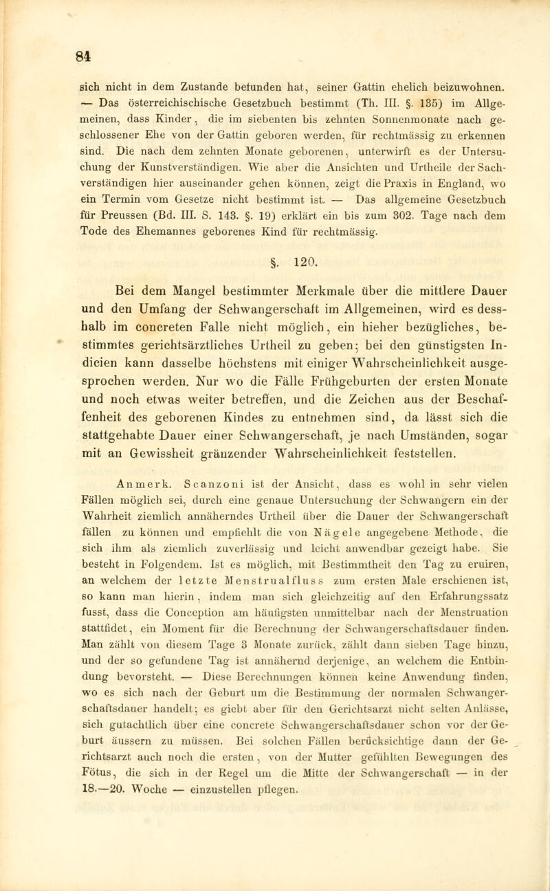 sich nicht in dem Zustande befunden hat, seiner Gattin ehelich beizuwohnen. — Das Österreichischische Gesetzbuch bestimmt (Th. III. §. 135) im Allge- meinen, dass Kinder, die im siebenten bis zehnten Sonnenmonate nach ge- schlossener Ehe von der Gattin geboren werden, für rechtmässig zu erkennen sind. Die nach dem zehnten Monate geborenen, unterwirft es der Untersu- chung der Kunstverständigen. Wie aber die Ansichten und Urtheile der Sach- verständigen hier auseinander gehen können, zeigt die Praxis in England, wo ein Termin vom Gesetze nicht bestimmt ist. — Das allgemeine Gesetzbuch für Preussen (Bd. III. S. 143. §. 19) erklärt ein bis zum 302. Tage nach dem Tode des Ehemannes geborenes Kind für rechtmässig. §. 120. Bei dem Mangel bestimmter Merkmale über die mittlere Dauer und den Umfang der Schwangerschaft im Allgemeinen, wird es dess- halb im concreten Falle nicht möglich, ein hieher bezügliches, be- stimmtes gerichtsärztliches Urtheil zu geben; bei den günstigsten In- dicien kann dasselbe höchstens mit einiger Wahrscheinlichkeit ausge- sprochen werden. Nur wo die Fälle Frühgeburten der ersten Monate und noch etwas weiter betreffen, und die Zeichen aus der Beschaf- fenheit des geborenen Kindes zu entnehmen sind, da lässt sich die stattgehabte Dauer einer Schwangerschaft, je nach Umständen, sogar mit an Gewissheit gränzender Wahrscheinlichkeit feststellen. Anmerk. Scanzoni ist der Ansicht, dass es wohl in sehr vielen Fällen möglich sei, durch eine genaue Untersuchung der Schwangern ein der Wahrheit ziemlich annäherndes Urtheil über die Dauer der Schwangerschaft fällen zu können und empfiehlt die von Nägele angegebene Methode, die sich ihm als ziemlich zuverlässig und leicht anwendbar gezeigt habe. Sie besteht in Folgendem. Ist es möglich, mit Bestimmtheit den Tag zu eruiren, an welchem der letzte Menstrualfluss zum ersten Male erschienen ist, so kann man hierin , indem man sich gleichzeitig auf den Erfahrungssatz fusst, dass die Conception am häufigsten unmittelbar nach der Menstruation stattfidet, ein Moment für die Berechnung der Schwangerschaftsdauer finden. Man zählt von diesem Tage 3 Monate zurück, zählt dann sieben Tage hinzu, und der so gefundene Tag ist annähernd derjenige, an welchem die Entbin- dung bevorsteht. — Diese Berechnungen können keine Anwendung finden, wo es sich nach der Geburt um die Bestimmung der normalen Schwanger- schaftsdauer handelt-, es giebt aber für den Gerichtsarzt nicht selten Anlässe, sich gutachtlich über eine concrete Schwangerschaftsdauer schon vor der Ge- burt äussern zu müssen. Bei solchen Fällen berücksichtige dann der Ge- richtsarzt auch noch die ersten, von der Mutter gefühlten Bewegungen des Fötus, die sich in der Regel um die Mitte der Schwangerschaft — in der 18.—20. Woche — einzustellen pflegen.
