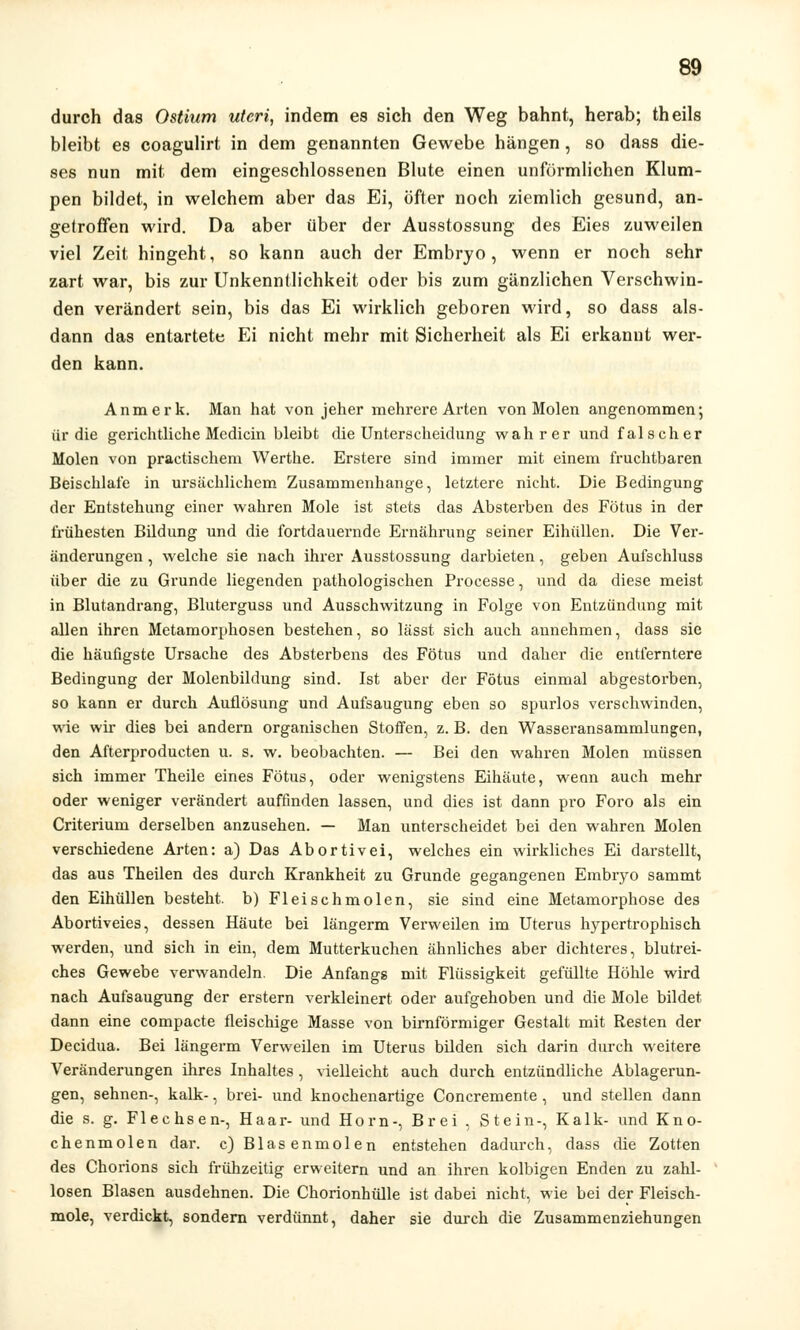 durch das Ostium uteri, indem es sich den Weg bahnt, herab; theils bleibt es coagulirt in dem genannten Gewebe hängen, so dass die- ses nun mit dem eingeschlossenen Blute einen unförmlichen Klum- pen bildet, in welchem aber das Ei, öfter noch ziemlich gesund, an- getroffen wird. Da aber über der Ausstossung des Eies zuweilen viel Zeit hingeht, so kann auch der Embryo, wenn er noch sehr zart war, bis zur Unkenntlichkeit oder bis zum gänzlichen Verschwin- den verändert sein, bis das Ei wirklich geboren wird, so dass als- dann das entartete Ei nicht mehr mit Sicherheit als Ei erkannt wer- den kann. An merk. Man hat von jeher mehrere Arten von Molen angenommen; ür die gerichtliche Mcdicin bleibt die Unterscheidung wahrer und falscher Molen von practischem Werthe. Erstere sind immer mit einem fruchtbaren Beischlafe in ursächlichem Zusammenhange, letztere nicht. Die Bedingung der Entstehung einer wahren Mole ist stets das Absterben des Fötus in der frühesten Bildung und die fortdauernde Ernährung seiner Eihüllen. Die Ver- änderungen , welche sie nach ihrer Ausstossung darbieten, geben Aufschluss über die zu Grunde liegenden pathologischen Processe, und da diese meist in Blutandrang, Bluterguss und Ausschwitzung in Folge von Entzündung mit allen ihren Metamorphosen bestehen, so lässt sich auch annehmen, dass sie die häufigste Ursache des Absterbens des Fötus und daher die entferntere Bedingung der Molenbildung sind. Ist aber der Fötus einmal abgestorben, so kann er durch Auflösung und Aufsaugung eben so spurlos verschwinden, wie wir dies bei andern organischen Stoffen, z. B. den Wasseransammlungen, den Afterproducten u. s. w. beobachten. — Bei den wahren Molen müssen sich immer Theile eines Fötus, oder wenigstens Eihäute, wenn auch mehr oder weniger verändert auffinden lassen, und dies ist dann pro Foro als ein Criterium derselben anzusehen. — Man unterscheidet bei den wahren Molen verschiedene Arten: a) Das Abortivei, welches ein wirkliches Ei darstellt, das aus Theilen des durch Krankheit zu Grunde gegangenen Embryo sammt den Eihüllen besteht, b) Fleischmolen, sie sind eine Metamorphose des Abortiveies, dessen Häute bei längerm Verweilen im Uterus hypertrophisch werden, und sich in ein, dem Mutterkuchen ähnliches aber dichteres, blutrei- ches Gewebe verwandeln. Die Anfangs mit Flüssigkeit gefüllte Höhle wird nach Aufsaugung der erstem verkleinert oder aufgehoben und die Mole bildet dann eine compacte fleischige Masse von birnförmiger Gestalt mit Resten der Decidua. Bei längerm Verweilen im Uterus bilden sich darin durch weitere Veränderungen ihres Inhaltes , vielleicht auch durch entzündliche Ablagerun- gen, sehnen-, kalk-, brei- und knochenartige Concremente , und stellen dann die s. g. Flechsen-, Haar- und Hörn-, Brei , Stein-, Kalk- und Kno- chenmolen dar. c) Blasenmolen entstehen dadurch, dass die Zotten des Chorions sich frühzeitig erweitern und an ihren kolbigen Enden zu zahl- losen Blasen ausdehnen. Die Chorionhülle ist dabei nicht, wie bei der Fleisch- mole, verdickt, sondern verdünnt, daher sie durch die Zusammenziehungen