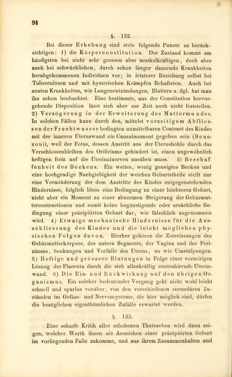 §. 132. Bei dieser Erhebung sind stets folgende Puncte zu berück- sichtigen: 1) die Körperconstitution. Der Zustand kommt am häufigsten bei nicht sehr grossen aber muskelkräftigen, doch aber auch bei schwächlichen, durch schon länger dauernde Krankheiten herabgekommenen Individuen vor; in letzterer Beziehung selbst bei Tuberculosen und mit hysterischen Krämpfen Behafteten. Auch bei acuten Krankheiten, wie Lungenentzündungen, Blattern u. dgl. hat man ihn schon beobachtet. Eine bestimmte, aus der Constitution hervor- gehende Disposition lässt sich aber zur Zeit noch nicht feststellen. 2) Verzögerung in der Erweiterung des Muttermundes. In solchen Fällen kann durch den, mittelst vorzeitigem Abflies- sen der Fruchtwasser bedingten unmittelbaren Contract des Kindes mit der inneren Uteruswand ein Causalmoment gegeben sein (Scan- zoni), weil der Fötus, dessen Austritt aus der Uterushöhle durch das Verschlossenbleiben des Orificiums gehindert ist, einen ungewöhnlich heftigen Reiz auf die Uterinalnerven ausüben muss. 3) Beschaf- fenheit des Beckens. Ein weites, wenig geneigtes Becken und eine hochgradige Nachgiebigkeit der weichen Geburtstheile stellt nur eine Verminderung der dem Austritte des Kindes entgegenstehenden Hindernisse, folglich bloss eine Bedingung zu einer leichteren Geburt, nicht aber ein Moment zu einer abnormen Steigerung der Gebärmut- tercontractionen und somit keine begünstigende oder ursächliche Be- dingung einer präcipitirten Geburt dar, wie fälschlich angenommen wird. 4) Etwaige mechanische Hindernisse für die Aus- schliessung des Kindes und die leicht möglichen phy- sischen Folgen davon. Hierher gehören die Zerreissungen des Gebärmutterkörpers, des untern Segments, der Vagina und des Peri- näums, Senkungen und Vorfälle des Uterus, so wie Umstülpungen. 5) Heftige und grössere Blutungen in Folge einer vorzeitigen Lösung der Placenta durch die sich allzukräftig contrahirende Uterus- wand. 6) Die Ein- und Rückwirkung auf den übrigenOr- ganismus. Ein solcher bedeutender Vorgang geht nicht wohl leicht schnell und spurlos vorüber; von den verschiedenen secundären Zu- ständen im Gefäss- und Nervensysteme, die hier möglich sind, dürfen die bezüglichen eigentümlichen Zufälle erwartet werden. §. 133. Eine scharfe Kritik aller erhobenen Thatsachen wird dann zei- gen, welcher Werth ihnen als Anzeichen einer präcipitirten Geburt im vorliegenden Falle zukomme, und aus ihrem Zusammenhalten und