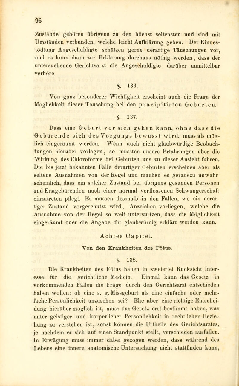 Zustände gehören übrigens zu den höchst seltensten und sind mit Umständen verbunden, welche leicht Aufklärung geben. Der Kindes- tödtung Angeschuldigte schützen gerne derartige Täuschungen vor, und es kann dann zur Erklärung durchaus nöthig werden, dass der untersuchende Gerichtsarzt die Angeschuldigte darüber unmittelbar verhöre. §. 136. Von ganz besonderer Wichtigkeit erscheint auch die Frage der Möglichkeit dieser Täuschung bei den präcipitirten Geburten. §. 137. Dass eine Geburt vor sich gehen kann, ohne dass die Gebärende sich des Vorgangs bewusst wird, muss als mög- lich eingeräumt werden. Wenn auch nicht glaubwürdige Beobach- tungen hierüber vorlägen, so müssten unsere Erfahrungen über die Wirkung des Chloroforms bei Geburten uns zu dieser Ansicht führen. Die bis jetzt bekannten Fälle derartiger Geburten erscheinen aber als seltene Ausnahmen von der Regel und machen es geradezu unwahr- scheinlich, dass ein solcher Zustand bei übrigens gesunden Personen und Erstgebärenden nach einer normal verflossenen Schwangerschaft einzutreten pflegt. Es müssen desshalb in den Fällen, wo ein derar- tiger Zustand vorgeschützt wird, Anzeichen vorliegen, welche die Ausnahme von der Regel so weit unterstützen, dass die Möglichkeit eingeräumt oder die Angabe für glaubwürdig erklärt werden kann. Achtes Capitel. Von den Krankheiten des Fötus. §. 138. Die Krankheiten des Fötus haben in zweierlei Rücksicht Inter- esse für die gerichtliche Medicin. Einmal kann das Gesetz in vorkommenden Fällen die Frage durch den Gerichtsarzt entschieden haben wollen: ob eine s. g. Missgeburt als eine einfache oder mehr- fache Persönlichkeit anzusehen sei? Ehe aber eine richtige Entschei- dung hierüber möglich ist, muss das Gesetz erst bestimmt haben, was unter geistiger und körperlicher Persönlichkeit in rechtlicher Bezie- hung zu verstehen ist, sonst können die Urtheile des Gerichtsarztes, je nachdem er sich auf einen Standpunkt stellt, verschieden ausfallen. In Erwägung muss immer dabei gezogen werden, dass während des Lebens eine innere anatomische Untersuchung nicht stattfinden kann,