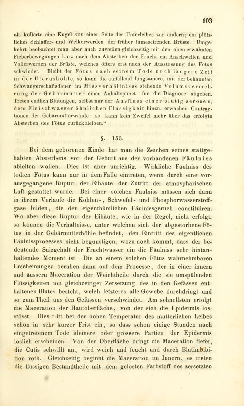 als kollerte eine Kugel von einer Seite des Unterleibes zur andern; ein plötz- liches Schlaffer- und Welkerwerden der früher tumescirenden Brüste. Umge- kehrt beobachtet man aber auch zuweilen gleichzeitig mit den oben erwähnten Fieberbewegungen kurz nach dem Absterben der Frucht ein Anschwellen und Vollerwerden der Brüste, welches öfters erst nach der Ausstossung des Fötus schwindet. Bleibt der Fötus nach seinem Tode noch längere Zeit in der Uterushöhle, so kann die auffallend langsamere, mit der bekannten Schwangerschaftsdauer im Missverhältnisse stehende Volumsvermeh- rung der Gebärmutter einen Anhaltspunct für die Diagnose abgeben. Treten endlich Blutungen, selbst nur der Ausfluss einer blutig serösen, dem Fleischwasser ähnlichen Flüssigkeit hinzu, erwachen Contrac- tionen der Gebärmutterwände: so kann kein Zweifel mehr über das erfolgte Absterben des Fötus zurückbleiben. §. 153. Bei dem geborenen Kinde hat man die Zeichen seines stattge- habten Absterbens vor der Geburt aus der vorhandenen Fäulniss ableiten wollen. Dies ist aber unrichtig. Wirkliche Fäulniss des todten Fötus kann nur in dem Falle eintreten, wenn durch eine vor- ausgegangene Ruptur der Eihäute der Zutritt der atmosphärischen Luft gestattet wurde. Bei einer solchen Fäulniss müssen sich dann in ihrem Verlaufe die Kohlen -, Schwefel - und Phosphorwasserstoff- gase bilden, die den eigenthümlichen Fäulnissgeruch constituiren. Wo aber diese Ruptur der Eihäute, wie in der Regel, nicht erfolgt, so können die Verhältnisse, unter welchen sich der abgestorbene Fö- tus in der Gebärmutterhöhle befindet, den Eintritt des eigentlichen Fäulnissprocesses nicht begünstigen, wozu noch kommt, dass der be- deutende Salzgehalt der Fruchtwasser ein die Fäulniss sehr hintan- haltendes Moment ist. Die an einem solchen Fötus wahrnehmbaren Erscheinungen beruhen dann auf dem Processe, der in einer innern und äussern Maceration der Weichtheile durch die sie umspülenden Flüssigkeiten mit gleichzeitiger Zersetzung des in den Gefässen ent- haltenen Blutes besteht, welch letzteres alle Gewebe durchdringt und so zum Theil aus den Gefässen verschwindet. Am schnellsten erfolgt die Maceration der Hautoberfläche, von der sich die Epidermis los- stösst. Dies tritt bei der hohen Temperatur des mütterlichen Leibes schon in sehr kurzer Frist ein, so dass schon einige Stunden nach eingetretenem Tode kleinere oder grössere Partien der Epidermis löslich erscheinen. Von der Oberfläche dringt die Maceration tiefer, die Cutis schwillt an, wird weich und feucht und durch Blutimbibi- tion roth. Gleichzeitig beginnt die Maceration im Innern, es treten die flüssigen Bestandtheile mit dem gelösten Farbstoff des zersetzten