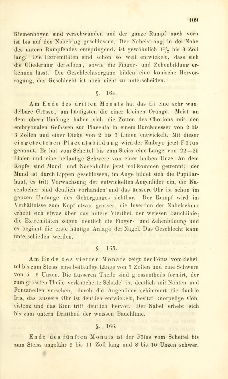 Kiemenbogen sind verschwunden und der ganze Rumpf nach vorn ist bis auf den Nabelring geschlossen. Der Nabelsfrang, in der Nähe des untern Rumpfendes entspringend, ist gewöhnlich l!/2 bis 3 Zoll lang. Die Extremitäten sind schon so weit entwickelt, dass sich die Gliederung derselben , sowie die Finger- und Zehenbildung er- kennen lässt. Die Geschlechtsorgane bilden eine konische Hervor- ragung, das Geschlecht ist noch nicht zu unterscheiden. §• 164. Am Ende des dritten Monats hat das Ei eine sehr wan- delbare Grösse, am häufigsten die einer kleinen Orange. Meist an dem obern Umfange haben sich die Zotten des Chorions mit den embryonalen Gefässen zur Placenta in einem Durchmesser von 2 bis 3 Zollen und einer Dicke von 2 bis 3 Linien entwickelt. Mit dieser eingetretenen Placentabildung wird der Embryo jetzt Fötus genannt. Er hat vom Scheitel bis zum Steiss eine Länge von 22—25 Linien und eine beiläufige Schwere von einer halben Unze. An dem Kopfe sind Mund- und Nasenhöhle jetzt vollkommen getrennt; der Mund ist durch Lippen geschlossen, im Auge bildet sich die Pupillar- haut, es tritt Verwachsung der entwickelten Augenlider ein, die Na- senlöcher sind deutlich vorhanden und das äussere Ohr ist schon im ganzen Umfange des Gehörganges sichtbar. Der Rumpf wird im Verhältnisse zum Kopf etwas grösser, die Insertion der Nabelschnur erhebt sich etwas über das untere Viertheil der weissen Bauchlinie; die Extremitäten zeigen deutlich die Finger- und Zehenbildung und es beginnt die erste häutige Anlage der Nägel. Das Geschlecht kann unterschieden werden. §. ins. Am Ende des vierten Monats zeigt der Fötus vom Schei- tel bis zum Steiss eine beiläufige Länge von 5 Zollen und eine Schwere von 5—6 Unzen. Die äusseren Theile sind grossentheils formirt, der zum grössten Theile verknöcherte Schädel ist deutlich mit Nähten und Fontanellen versehen, durch die Augenlider schimmert die dunkle Iris, das äussere Ohr ist deutlich entwickelt, besitzt knorpelige Con- sistenz und das Kinn tritt deutlich hervor. Der Nabel erhebt sich bis zum untern Dritttheil der weissen Bauchlinie. §. 166. Ende des fünften Monats ist der Fötus vom Scheitel bis zum Steiss ungefähr 9 bis 11 Zoll lang und 8 bis 10 Unzen schwer.