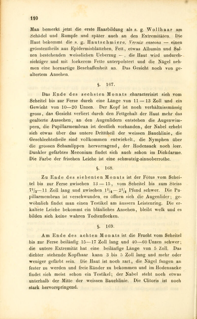 HO Man bemerkt jetzt die erste Haarbildung als s. g. Wollhaar am Schädel und Rumpfe und später auch an den Extremitäten, Die Haut bekommt die s. g. Hautschmiere, Vernix caseosa — einen grösstentheils aus Epidermisblättchen, Fett, etwas Albumin und Sal- zen bestehenden weisslichen Ueberzug —, die Haut wird undurch- sichtiger und mit lockerem Fette unterpolstert und die Nägel neh- men eine hornartige Beschaffenheit an. Das Gesicht noch von ge- altertem Ansehen. §. 167. Das Ende des sechsten Monats characterisirt sich vom Scheitel bis zur Ferse durch eine Länge von 11—13 Zoll und ein Gewicht von 10—20 Unzen. Der Kopf ist noch verhältnissmässig gross, das Gesicht verliert durch den Fettgehalt der Haut mehr das gealterte Aussehen, an den Augenlidern entstehen die Augenwim- pern, die Pupillarmembran ist deutlich vorhanden, der Nabel erhebt sich etwas über das untere Dritttheil der weissen Bauchlinie, die Geschlechtstheile sind vollkommen entwickelt, die Nymphen über die grossen Schamlippen hervorragend, der Hodensack noch leer. Dunkler gefärbtes Meconium findet sich auch schon im Dickdarme. Die Farbe der frischen Leiche ist eine schmutzig-zinnoberrothe. §. 168. Zu Ende des siebenten Monats ist der Fötus vom Schei- tel bis zur Ferse zwischen 13 —15, vom Scheitel bis zum Steiss 7*/2—11 Zoll lang und zwischen ll/4—21/4 Pfund schwer. Die Pu- pillarmembran ist verschwunden, es öffnen sich die Augenlider; ge- wöhnlich findet man einen Testikel am äussern Leistenring. Die er- kaltete Leiche bekommt ein bläuliches Ansehen, bleibt welk und es bilden sich keine wahren Todtenflecken. §. 169. Am Ende des achten Monats ist die Frucht vom Scheitel bis zur Ferse beiläufig 15—17 Zoll lang und 40—60 Unzen schwer; die untere Extremität hat eine beiläufige Länge von 5 Zoll. Das dichter stehende Kopfhaar kann 3 bis 5 Zoll lang und mehr oder weniger gefärbt sein. Die Haut ist noch zart, die Nägel fangen an fester zu werden und freie Ränder zu bekommen und im Hodensacke findet sich meist schon ein Testikel; der Nabel steht noch etwas unterhalb der Mitte der weissen Bauchlinie. Die Clitoris ist noch stark hervorspringend.