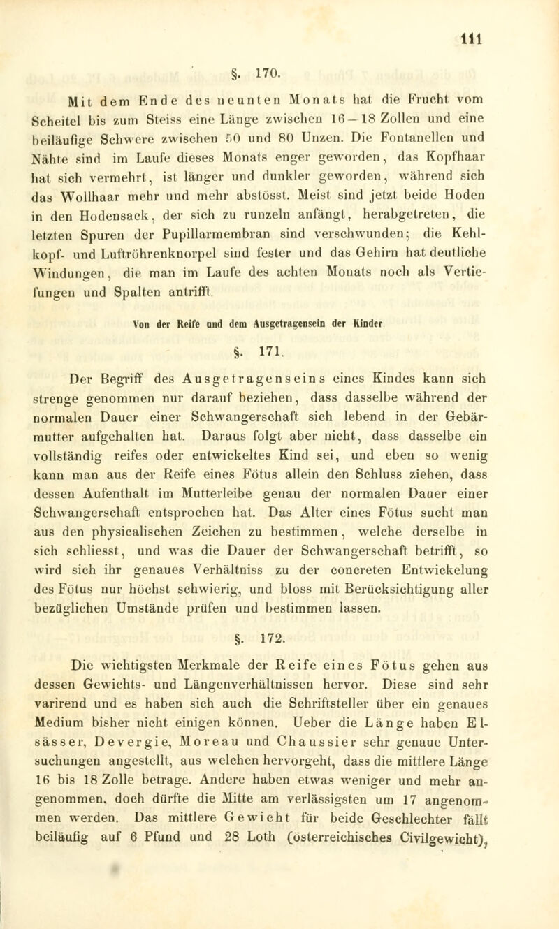 §. 170. Mit dem Ende des neunten Monats hat die Frucht vom Scheitel bis zum Steiss eine Länge zwischen 16 —18 Zollen und eine beiläufige Schwere zwischen 50 und 80 Unzen. Die Fontanellen und Nable sind im Laufe dieses Monats enger geworden, das Kopfhaar hat sich vermehrt, ist länger und dunkler geworden, während sich das Wollhaar mehr und mehr abstösst, Meist sind jetzt beide Hoden in den Hodensack, der sich zu runzeln anfängt, herabgetreten, die letzten Spuren der Pupillarmembran sind verschwunden; die Kehl- kopf- und Luftröhrenknorpel sind fester und das Gehirn hat deutliche Windungen, die man im Laufe des achten Monats noch als Vertie- fungen und Spalten antrifft. Von der Reife and dem Ausgetragensein der Kinder §• 171. Der Begriff des Ausgetragenseins eines Kindes kann sich strenge genommen nur darauf beziehen, dass dasselbe während der normalen Dauer einer Schwangerschaft sich lebend in der Gebär- mutter aufgehalten hat. Daraus folgt aber nicht, dass dasselbe ein vollständig reifes oder entwickeltes Kind sei, und eben so wenig kann man aus der Reife eines Fötus allein den Schluss ziehen, dass dessen Aufenthalt im Mutterleibe genau der normalen Dauer einer Schwangerschaft entsprochen hat. Das Alter eines Fötus sucht man aus den physicalischen Zeichen zu bestimmen, welche derselbe in sich schliesst, und was die Dauer der Schwangerschaft betrifft, so wird sich ihr genaues Verhältniss zu der concreten Entwickelung des Fötus nur höchst schwierig, und bloss mit Berücksichtigung aller bezüglichen Umstände prüfen und bestimmen lassen. §• 172. Die wichtigsten Merkmale der Reife eines Fötus gehen aus dessen Gewichts- und Längenverhältnissen hervor. Diese sind sehr varirend und es haben sich auch die Schriftsteller über ein genaues Medium bisher nicht einigen können. Ueber die Länge haben E 1- sässer, Devergie, Moreau und Chaussier sehr genaue Unter- suchungen angestellt, aus welchen hervorgeht, dass die mittlere Länge 16 bis 18 Zolle betrage. Andere haben etwas weniger und mehr an- genommen, doch dürfte die Mitte am verlässigsten um 17 angenom- men werden. Das mittlere Gewicht für beide Geschlechter fällt beiläufig auf 6 Pfund und 28 Loth (österreichisches Civilgewicht),