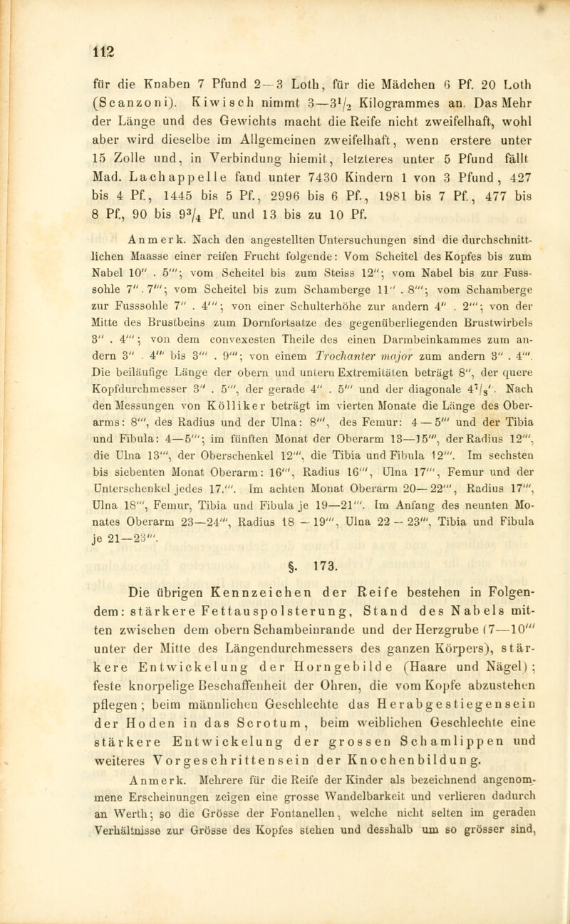 für die Knaben 7 Pfund 2 — 3 Loth, für die Mädchen 6 Pf. 20 Loth (Scanzoni). Kiwisch nimmt 3—3x/2 Kilogrammes an. Das Mehr der Länge und des Gewichts macht die Reife nicht zweifelhaft, wohl aber wird dieselbe im Allgemeinen zweifelhaft, wenn erstere unter 15 Zolle und, in Verbindung hiemit, letzteres unter 5 Pfund fällt Mad. Lachappelle fand unter 7430 Kindern 1 von 3 Pfund, 427 bis 4 Pf, 1445 bis 5 Pf., 2996 bis 6 Pf., 1981 bis 7 Pf, 477 bis 8 Pf., 90 bis 93/4 Pf. und 13 bis zu 10 Pf. An merk. Nach den angestellten Untersuchungen sind die durchschnitt- lichen Maasse einer reifen Frucht folgende: Vom Scheitel des Kopfes bis zum Nabel 10 . 5'-, vom Scheitel bis zum Steiss 12; vom Nabel bis zur Fuss- sohle 7. T\ vom Scheitel bis zum Schamberge 11 . 8'; vom Schamberge zur Fusssohle 7 . 4'-, von einer Schulterhöhe zur andern 4 . 2'; von der Mitte des Brustbeins zum Dornfortsatze des gegenüberliegenden Brustwirbeln 3 . 4' ; von dem convexesten Theile des einen Darmbeinkammes zum an- dern 3 . 4' bis 3' . 9'; von einem Trochanter major zum andern 3 . 4'. Die beiläufige Länge der obern und untern Extremitäten beträgt 8, der quere Kopfdurchmesser 3 . 5', der gerade 4 . 5' und der diagonale 47/8'. Nach den Messungen von Kölliker beträgt im vierten Monate die Länge des Ober- arms: 8', des Radius und der Ulna: 8', des Femur: 4 — 5' und der Tibia und Fibula: 4—5'; im fünften Monat der Oberarm 13—15', der Radius 12'. die Ulna 13', der Oberschenkel 12', die Tibia und Fibula 12'. Im sechsten bis siebenten Monat Oberarm: 16', Radius 16', Ulna 17', Femur und der Unterschenkel jedes 17.'. Im achten Monat Oberarm 20—22', Radius 17'. Ulna 18', Femur, Tibia und Fibula je 19—21'. Im Anfang des neunten Mo- nates Oberarm 23—24', Radius 18 —19', Ulna 22-23', Tibia und Fibula je 21—23'. §. 173. Die übrigen Kennzeichen der Reife bestehen in Folgen- dem: stärkere Fettauspolsterung, Stand des N ab eis mit- ten zwischen dem obern Schambeinrande und der Herzgrube (7—10' unter der Mitte des Längendurchmessers des ganzen Körpers), stär- kere Entwickelung der Horngebilde (Haare und Nägel); feste knorpelige Beschaffenheit der Ohren, die vom Kopfe abzustehen pflegen; beim männlichen Geschlechte das Herabgestiegensein der Hoden in das Sero tum, beim weiblichen Geschlechte eine stärkere Entwickelung der grossen Schamlippen und weiteres Vorgeschritten sein der Knochenbildung. Anmerk. Mehrere für die Reife der Kinder als bezeichnend angenom- mene Erscheinungen zeigen eine grosse Wandelbarkeit und verlieren dadurch an Werth; so die Grösse der Fontanellen, welche nicht selten im geraden Verhältnisse zur Grösse des Kopfes stehen und desshalb um so grösser sind,