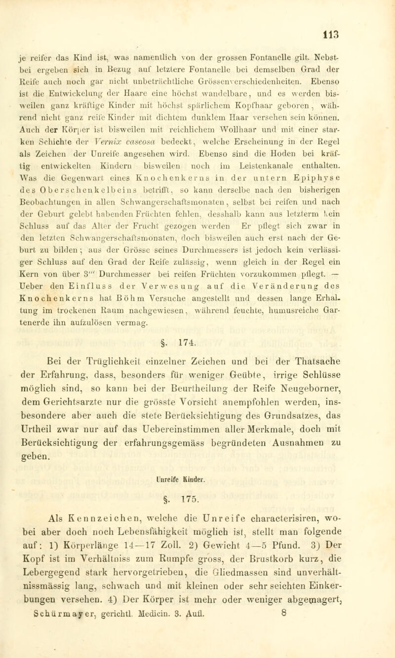 je reifer das Kind ist, was namentlich von der grossen Fontanelle gilt. Nebst- bei ergeben sieh in Bezug auf letztere Fontanelle bei demselben Grad der Reife auch noch gar nicht unbeträchtliche Grössenverschiedenheiten. Ebenso ist die Entwickelung der Haare eine höchst wandelbare, und es werden bis- weilen ganz kräftige Kinder mit höchst spärlichem Kopfhaar geboren, wäh- rend nicht ganz reife Kinder mit dichtem dunklem Haar verschen sein können. Auch der Körper ist bisweilen mit reichlichem Wollhaar und mit einer star- ken Schichte der Vernix caseosa bedeckt, welche Erscheinung in der Regel als Zeichen der Unreife angesehen wird. Ebenso sind die Hoden bei kräf- tig entwickelten Kindern bisweilen noch im Leistenkanale enthalten. Was die Gegenwart eines Knochenkerns in der untern Epiphyse des Oberschenkelbeins betrifft, so kann derselbe nach den bisherigen Beobachtungen in allen Schwangerschaftsmonaten, selbst bei reifen und nach der Geburt gelebt habenden Früchten fehlen, desshalb kann aus letzterm Ivein Schluss auf das Alter der Frucht gezogen werden Er pflegt sich zwar in den letzten Schwangerschaftsmönaten, doch bisweilen auch erst nach der Ge- burt zu bilden • aus der Grösse seines Durchmessers ist jedoch kein verlässi- ger Schluss auf den Grad der Reife zulässig, wenn gleich in der Regel ein Kern von über 3' Durchmesser bei reifen Früchten vorzukommen pflegt. — Ueber den Einfluss der Verwesung auf die Veränderung des Knochenkerns hat Böhm Versuche angestellt und dessen lange Erhal- tung im trockenen Raum nachgewiesen, während feuchte, humusreiche Gar- tenerde ihn aufzulösen vermag. §• 174. Bei der Trüglichkeit einzelner Zeichen und bei der Thatsache der Erfahrung, dass, besonders für weniger Geübte, irrige Schlüsse möglich sind, so kann bei der Benrtheilung der Reife Neugeborner, dem Gerichtsarzte nur die grösste Vorsicht anempfohlen werden, ins- besondere aber auch die stete Berücksichtigung des Grundsatzes, das Urtheil zwar nur auf das Uebereinstimmen aller Merkmale, doch mit Berücksichtigung der erfahrungsgemäss begründeten Ausnahmen zu geben. Unreife Kinder. §. 175. Als Kennzeichen, welche die Unreife characterisiren, wo- bei aber doch noch Lebensfähigkeit möglich ist, stellt man folgende auf: 1) Körperlänge 14—17 Zoll. 2) Gewicht 4—5 Pfund. 3J Der Kopf ist im Verhältniss zum Rumpfe gross, der Brustkorb kurz, die Lebergegend stark hervorgetriebeu, die Gliedmassen sind unverhält- nissmässig lang, schwach und mit kleinen oder sehr seichten Einker- bungen versehen. 4) Der Körper ist mehr oder weniger abgemagert, Schürmayer, gerichtl. Median. 3. Auil. 8