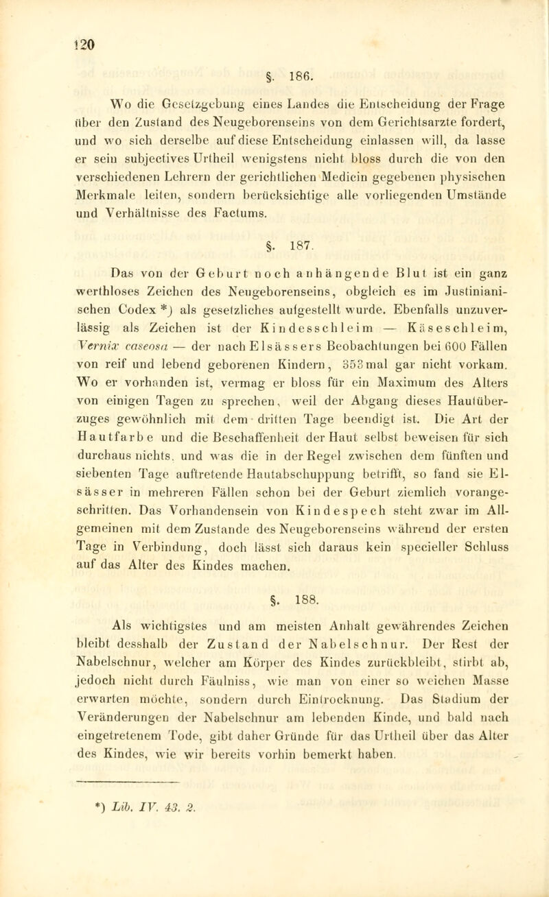 «20 §. 186. Wo die Gesetzgebung eines Landes die Entscheidung der Frage über den Zustand des Neugeborenseins von dem Gerichtsarzte fordert, und wo sich derselbe auf diese Entscheidung einlassen will, da lasse er sein subjeetives Urtheil wenigstens nicht bloss durch die von den verschiedenen Lehrern der gerichtlichen Medicin gegebenen physischen Merkmale leiten, sondern berücksichtige alle vorliegenden Umstände und Verhältnisse des Factums. §. 187. Das von der Geburt noch anhängende Blut ist ein ganz werthloses Zeichen des Neugeborenseins, obgleich es im Justiniani- schen Codex *) als gesetzliches aulgestellt wurde. Ebenfalls unzuver- lässig als Zeichen ist der Kindesschleim — Käseschleim, Vernix caseosa — der nach Elsässers Beobachtungen bei 600 Fällen von reif und lebend geborenen Kindern, 353mal gar nicht vorkam. Wo er vorhanden ist, vermag er bloss für ein Maximum des Alters von einigen Tagen zu sprechen, weil der Abgang dieses Haulüber- zuges gewöhnlich mit dem dritten Tage beendigt ist. Die Art der Hautfarbe und die Beschaffenheit der Haut selbst beweisen für sich durchaus nichts, und was die in der Regel zwischen dem fünften und siebenten Tage auftretende Hautabschuppung betrifft, so fand sie El- sässer in mehreren Fällen schon bei der Geburt ziemlich vorange- schritten. Das Vorhandensein von Kindespech steht zwar im All- gemeinen mit dem Zustande des Neugeborenseins während der ersten Tage in Verbindung, doch lässt sich daraus kein specieller Schluss auf das Alter des Kindes machen. §. 188. Als wichtigstes und am meisten Anhalt gewährendes Zeichen bleibt desshalb der Zustand der Nabelschnur. Der Rest der Nabelschnur, welcher am Körper des Kindes zurückbleibt, stirbt ab, jedoch nicht durch Fäulniss, wie man von einer so weichen Masse erwarten möchte, sondern durch Einlrocknung. Das Stadium der Veränderungen der Nabelschnur am lebenden Kinde, und bald nach eingetretenem Tode, gibt daher Gründe für das Urtheil über das Alter des Kindes, wie wir bereits vorhin bemerkt haben. *) Lib, IV. 43. 2.