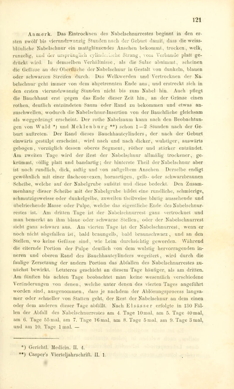 Anmerk. Das Eintrocknen des Nabelschnurrestes beginnt in den er- sten zwölf bis vierundzwanzig Stunden nach der Geburl damit, dass die weiss- bläuliche Nabelschnur ein mattglänzendes Ansehen bekommt, trocken, welk, runzelig, und der ursprünglich cylind e Strang, \om Verbände platt ge- drückl wird, In demselben Verhältnisse, als die Sulzc abnimmt, sclieinen die Gefässe an der Oberfläche der Nabelschnur in Gestalt von dunkeln, blauen oder schwarzen Streifen durch. Düs Welkwerden und Vertrocknen der Na- belschnur gehl immer von dem abgetrennten Ende ans, und erstreckt sich in den ersten vierundzwanzig Stunden nicht bis zum Nabel hin. Auch ptlegt die Bauchhaut erst gegen das Ende dieser Zeit hin, an der Gränze einen rothen, deutlich entzündeten Saum oder Rand zu bekommen und etwas an- zuschwellen, wodurch die Nabelschnur-Insertion von der Bauchfüche gleichsam als weggedrängt erscheint. Der rothe Nabelsaum kann nach den Beobachtun- gen von Wald *) und Meklenburg **) schon 1—2 Stunden nach der Ge- burt auftreten. Der Rand dieses Bauchhautcylinders, der nach der Geburt einwärts gestülpt erscheint, wird nach und nach dicker, wulstiger, auswärts gebogen, vorzüglich dessen oberes Segment, röther und starker entzündet. Am zweiten Tage wird der Rest der Nabelschnur allmälig trockener, ge- krümmt, völlig platt und bandartig; der hinterste Theil der Nabelschnur aber ist noch rundlich, dick, saftig und von saftgelbem Ansehen Derselbe endigt gewöhnlich mit einer flachconvexen, hornartigen, gelb- oder schwarzbraunen Scheibe, welche auf der Nabelgrube aufsitzt und diese bedeckt. Den Zusam- menhang dieser Scheibe mit der Nabelgrube bildet eine rundliche, schmierige, schmutzigsweisse oder dunkelgelbe, zuweilen theilweise blutig aussehende und übelriechende Masse oder Pulpe, welche das eigentliche Ende des Nabelschnur- restes ist. Am driiten Tage ist der Nabelschnurrest ganz vertrocknet und man bemerkt an ihm blaue oder schwarze Stellen, oder der Nabelschnurrest sieht ganz schwarz aus. Am vierten Tage ist der Nabelschnurrest, wenn er noch nicht abgefallen ist, bald braungelb, bald braunschwarz, und an den Stellen, wo keine Gefässe sind, wie Leim durchsichtig geworden. Während die eiternde Portion der Pulpe deutlich von dem wulstig hervorragenden in- neren und oberen Rand des Bauchhautcylinders wegeitert, wird durch die faulige Zersetzung der andern Portion das Abfallen des Nabelschnurrestes zu- nächst bewirkt. Letzteres geschieht an diesem Tage häutiger, als am dritten. Am fünften bis achten Tage beobachtet man keine wesentlich verschiedene Veränderungen von denen, welche unter denen des vierten Tages angeführt worden sind, ausgenommen, dass je nachdem der Ablösungsprocess langsa- mer oder schneller von Statten geht, der Rest der Nabelschnur an dem einen oder dem anderen dieser Tage abfällt. Nach Elsässer erfolgte in 130 Fäl- len der Abfall des Nabelschnurrestes am 4. Tage 10 mal. am 5. Tage 40 mal, am G. Tage 55 mal. am 7. Tage 16 mal, am 8. Tage 5 mal. am 9. Tage 3 mal, und am 10. Tajje 1 mal. — *) Gericht!. Medicin. IL 4. **) Casper's Vierteljahrsehrift. R. 1.