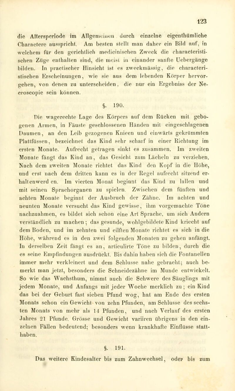 die Altersperiode im Allgemeinen durch einzelne eigenthümliche Characterc ausspricht. Am besten stellt man daher ein Bild auf, in welchem für den gerichtlich medicinischen Zweck die characteristi- schen Züge enthalten sind, die meist in einander sanfte Uebergänge bilden. In practischer Hinsicht ist es zweckmässig, die characteri- stischen Erscheinungen, wie sie aus dem lebenden Körper hervor- gehen, von denen zu unterscheiden, die nur ein Ergebniss der Ne- croscopie sein können. §. 190. Die wagerechte Lage des Körpers auf dem Rücken mit gebo- genen Armen, in Fäuste geschlossenen Händen mit eingeschlagenen Daumen, an den Leib gezogenen Knieen und einwärts gekrümmten Plattfüssen, bezeichnet das Kind sehr scharf in einer Richtung im ersten Monate. Aufrecht getragen sinkt es zusammen. Im zweiten Monate fängt das Kind an, das Gesicht zum Lächeln zu verziehen. Nach dem zweiten Monate richtet das Kind den Kopf in die Höhe, und erst nach dem dritten kann es in der Regel aufrecht sitzend er- halt enwerd en. Im vierten Monat beginnt das Kind zu lallen und mit seinen Sprachorganen zu spielen. Zwischen dem fünften und achten Monate beginnt der Ausbruch der Zähne. Im achten und neunten Monate versucht das Kind gewisse, ihm vorgemachte Töne nachzuahmen, es bildet sich schon eine Art Sprache, um sich Andern verständlich zu machen; das gesunde, wohlgebildete Kind kriecht auf dem Boden, und im zehnten und eilften Monate richtet es sich in die Höhe, während es in den zwei folgenden Monaten zu gehen anfängt. In derselben Zeit fängt es an, articulirte Töne zu bilden, durch die es seine Empfindungen ausdrückt. Bis dahin haben sich die Fontanellen immer mehr verkleinert und dem Schlüsse nahe gebracht; auch be- merkt man jetzt, besonders die Schneidezähne im Munde entwickelt. So wie das Wachsthum, nimmt auch die Schwere des Säuglings mit jedem Monate, und Anfangs mit jeder Woche merklich zu ; ein Kind das bei der Geburt fast sieben Pfund wog, hat am Ende des ersten Monats schon ein Gewicht von zehn Pfunden, am Schlüsse des sechs- ten Monats von mehr als 14 Pfunden, und nach Verlauf des ersten Jahres 21 Pfunde. Grösse und Gewicht variiren übrigens in den ein- zelnen Fällen bedeutend; besonders wenn krankhafte Einflüsse statt- haben. §. 191. Das weitere Kindesalter bis zum Zahnwechsel, oder bis zum