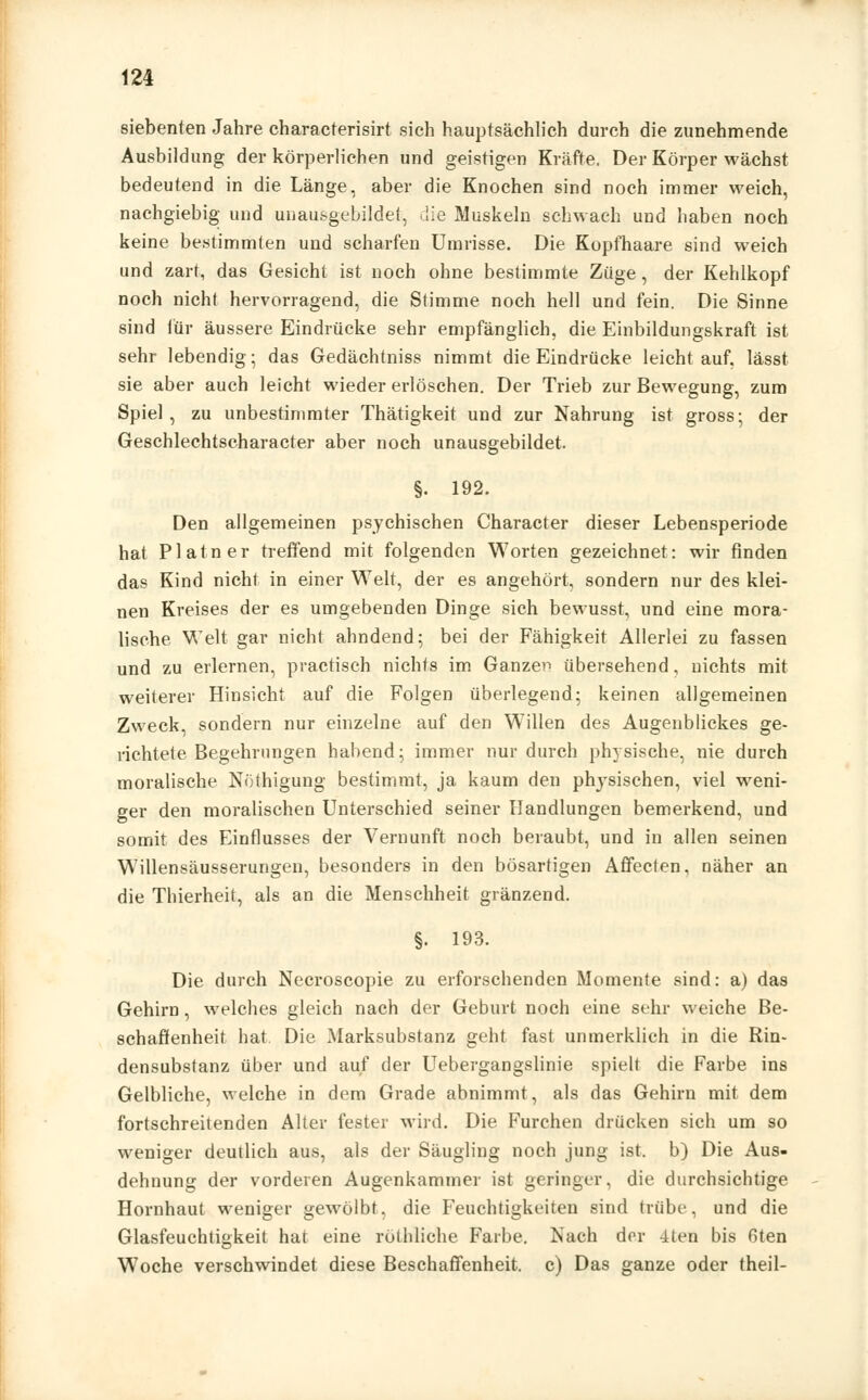 siebenten Jahre characterisirt sieh hauptsächlich durch die zunehmende Ausbildung der körperlichen und geistigen Kräfte. Der Körper wächst bedeutend in die Länge, aber die Knochen sind noch immer weich, nachgiebig und unausgebildet, die Muskeln schwach und haben noch keine bestimmten und scharfen Umrisse. Die Kopfhaare sind weich und zart, das Gesicht ist noch ohne bestimmte Züge, der Kehlkopf noch nicht hervorragend, die Stimme noch hell und fein. Die Sinne sind für äussere Eindrücke sehr empfänglich, die Einbildungskraft ist sehr lebendig; das Gedächtniss nimmt die Eindrücke leicht auf, lässt sie aber auch leicht wieder erlöschen. Der Trieb zur Bewegung, zum Spiel, zu unbestimmter Thätigkeit und zur Nahrung ist gross; der Geschlechtscharacter aber noch unausgebildet. §. 192. Den allgemeinen psychischen Character dieser Lebensperiode hat Platner treffend mit folgenden Worten gezeichnet: wir finden das Kind nicht in einer Welt, der es angehört, sondern nur des klei- nen Kreises der es umgebenden Dinge sich bewusst, und eine mora- lische Welt gar nicht ahndend; bei der Fähigkeit Allerlei zu fassen und zu erlernen, practisch nichts im Ganzen übersehend, nichts mit weiterer Hinsicht auf die Folgen überlegend; keinen allgemeinen Zweck, sondern nur einzelne auf den Willen des Augenblickes ge- richtete Begehrungen habend; immer nur durch physische, nie durch moralische Nöthigung bestimmt, ja kaum den physischen, viel weni- ger den moralischen Unterschied seiner Handlungen bemerkend, und somit des Einflusses der Vernunft noch beraubt, und in allen seinen Willensäusserungen, besonders in den bösartigen Affecten, näher an die Thierheit, als an die Menschheit glänzend. §. 193. Die durch Necroscopie zu erforschenden Momente sind: a) das Gehirn, welches gleich nach der Geburt noch eine sehr weiche Be- schaffenheit hat, Die Marksubstanz geht fast unmerklich in die Rin- densubstanz über und auf der Uebergangslinie spielt die Farbe ins Gelbliche, welche in dem Grade abnimmt, als das Gehirn mit dem fortschreitenden Alter fester wird. Die Furchen drücken sich um so weniger deutlich aus, als der Säugling noch jung ist. b) Die Aus- dehnung der vorderen Augenkammer ist geringer, die durchsichtige Hornhaut weniger gewölbt, die Feuchtigkeiten sind trübe, und die Glasfeuchtigkeit hat eine röthliche Farbe. Nach der 4ten bis fiten Woche verschwindet diese Beschaffenheit, c) Das ganze oder theil-
