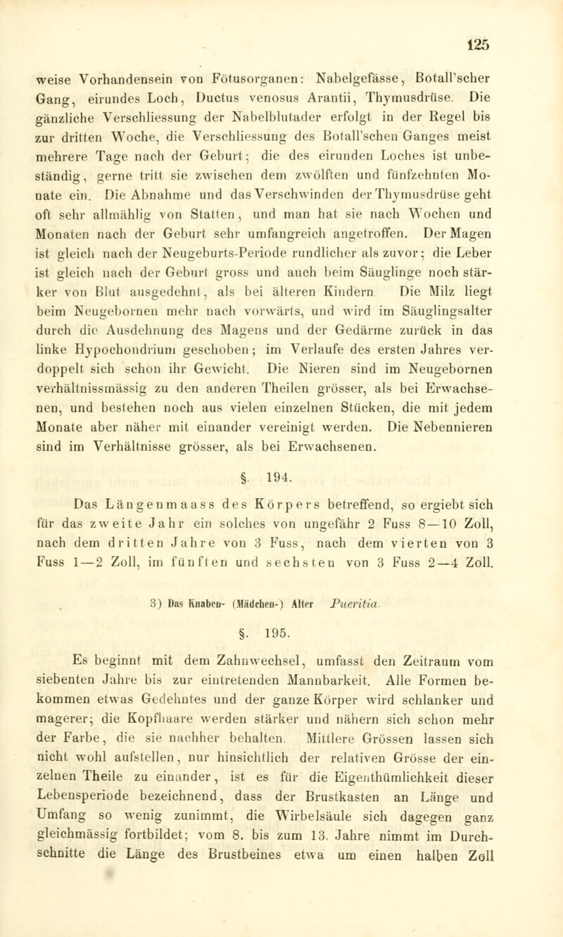 weise Vorhandensein von Fötusorganen: Nabelgefässe, BotalPscher Gang, eirundes Loch, Ductus venosus Arantii, Thymusdrüse. Die gänzliche Verschliessung der Nabelblutader erfolgt in der Regel bis zur dritten Woche, die Verschliessung des BotaH'schen Ganges meist mehrere Tage nach der Geburt; die des eirunden Loches ist unbe- ständig, gerne tritt sie zwischen dem zwölften und fünfzehnten Mo- nate ein. Die Abnahme und das Verschwinden der Thymusdrüse geht oft sehr allmählig von Statten, und man hat sie nach Wochen und Monaten nach der Geburt sehr umfangreich angetroffen. Der Magen ist gleich nach der Neugeburts-Periode rundlicher als zuvor; die Leber ist gleich nach der Geburt gross und auch beim Säuglinge noch stär- ker von Blut ausgedehnt, als bei älteren Kindern Die Milz liegt beim Neugebornen mehr nach vorwärts, und wird im Säuglingsalter durch die Ausdehnung des Magens und der Gedärme zurück in das linke Hypochondrium geschoben; im Verlaufe des ersten Jahres ver- doppelt sich schon ihr Gewicht. Die Nieren sind im Neugebornen verhältnissmässig zu den anderen Theilen grösser, als bei Erwachse- nen, und bestehen noch aus vielen einzelnen Stücken, die mit jedem Monate aber näher mit einander vereinigt werden. Die Nebennieren sind im Verhältnisse grösser, als bei Erwachsenen. §■ 194. Das Längenmaass des Körpers betreffend, so ergiebt sich für das zweite Jahr ein solches von ungefähr 2 Fuss 8—10 Zoll, nach dem dritten Jahre von 3 Fuss, nach dem vierten von 3 Fuss 1—2 Zoll, im fünften und sechsten von 3 Fuss 2—4 Zoll. 3) Das Knabcu- (Mädchen-) Alter Pneritin §. 195. Es beginnt mit dem Zahnwechsel, umfasst den Zeitraum vom siebenten Jahre bis zur eintretenden Mannbarkeit. Alle Formen be- kommen etwas Gedehntes und der ganze Körper wird schlanker und magerer; die Kopflmare werden stärker und nähern sich schon mehr der Farbe, die sie nachher behalten. Mittlere Grössen lassen sich nicht wohl aufstellen, nur hinsichtlich der relativen Grösse der ein- zelnen Theile zu einander, ist es für die Eigentümlichkeit dieser Lebensperiode bezeichnend, dass der Brustkasten an Länge und Umfang so wenig zunimmt, die Wirbelsäule sich dagegen ganz gleichmässig fortbildet; vom 8. bis zum 13. Jahre nimmt im Durch- schnitte die Länge des Brustbeines etwa um einen halben Zoll