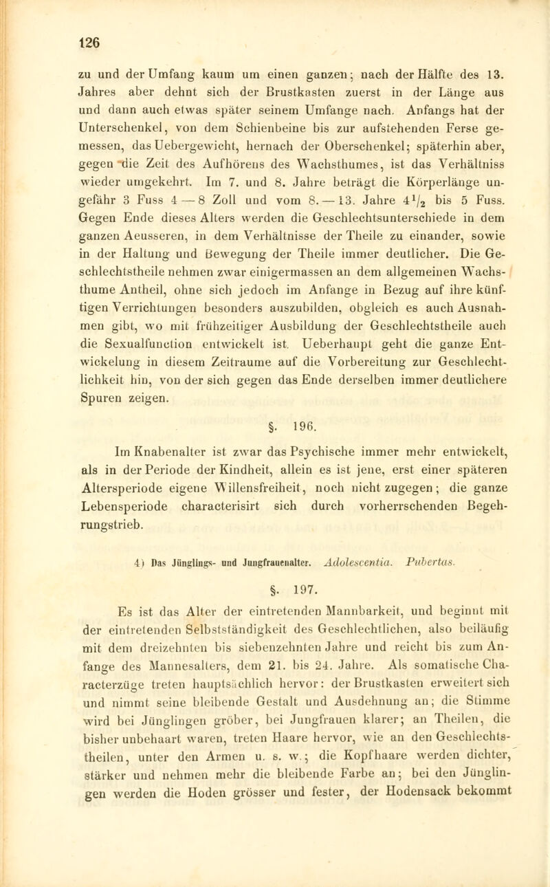 zu und der Umfang kaum um einen ganzen- nach der Hälfte des 13. Jahres aber dehnt sich der Brustkasten zuerst in der Länge aus und dann auch etwas später seinem Umfange nach. Anfangs hat der Unterschenkel, von dem Schienbeine bis zur aufstehenden Ferse ge- messen, das Uebergewicht, hernach der Oberschenkel; späterhin aber, gegen die Zeit des Aufhörens des Wachsthumes, ist das Verhältniss wieder umgekehrt. Im 7. und 8. Jahre beträgt die Körperlänge un- gefähr 3 Fuss 4—8 Zoll und vom 8. —13. Jahre 4^2 Dis 5 Fuss. Gegen Ende dieses Alters werden die Geschlechtsunterschiede in dem ganzen Aeusseren, in dem Verhältnisse der Theile zu einander, sowie in der Haltung und Bewegung der Theile immer deutlicher. Die Ge- schlechtstheile nehmen zwar einigermassen an dem allgemeinen Wachs- thume Antheil, ohne sich jedoch im Anfange in Bezug auf ihre künf- tigen Verrichtungen besonders auszubilden, obgleich es auch Ausnah- men gibt, wo mit frühzeitiger Ausbildung der Geschlechtstheile auch die Sexualfunction entwickelt ist. Ueberhaupt geht die ganze Ent- wicklung in diesem Zeiträume auf die Vorbereitung zur Geschlecht- lichkeit hin, von der sich gegen das Ende derselben immer deutlichere Spuren zeigen. §. 196. Im Knabenalter ist zwar das Psychische immer mehr entwickelt, als in der Periode der Kindheit, allein es ist jene, erst einer späteren Altersperiode eigene Willensfreiheit, noch nicht zugegen; die ganze Lebensperiode characterisirt sich durch vorherrschenden Begeh- rungstrieb. 4) Das Jünglings- und Jnngfrauenaltcr. Adolescentia. Piibertas. §. 197. Es ist das Alter der eintretenden Mannbarkeit, und beginnt mit der eintretenden Selbstständigkeit des Geschlechtlichen, also beiläufig mit dem dreizehnten bis siebenzehnten Jahre und reicht bis zum An- fange des Mannesalters, dem 21. bis 24. Jahre. Als somalische Cha- racterzüge treten hauptsächlich hervor: der Brustkasten erweitert sich und nimmt seine bleibende Gestalt und Ausdehnung an; die Stimme wird bei Jünglingen gröber, bei Jungfrauen klarer; an Theilen, die bisher unbehaart waren, treten Haare hervor, wie an den Geschlechts- theilen, unter den Armen u. s. w.; die Kopfhaare werden dichter, stärker und nehmen mehr die bleibende Farbe an; bei den Jünglin- gen werden die Hoden grösser und fester, der Hodensack bekommt