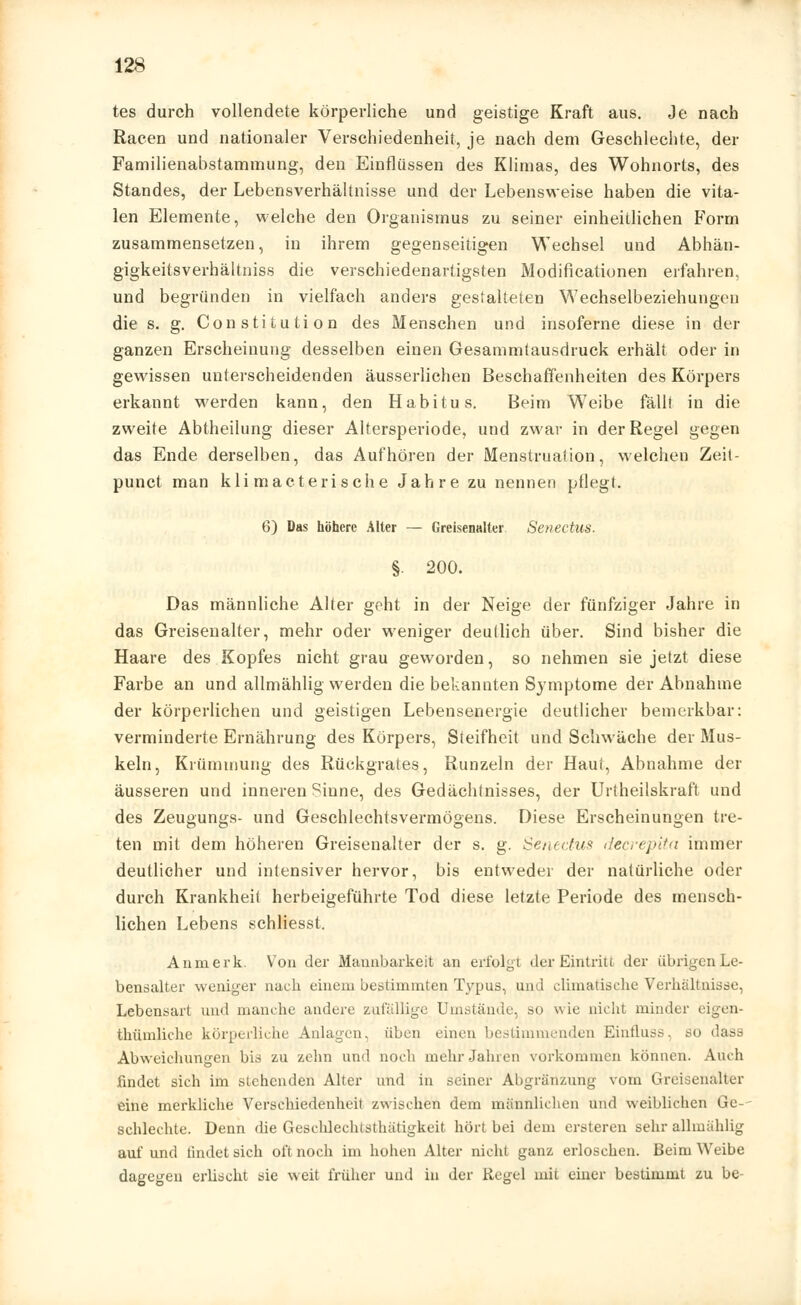 tes durch vollendete körperliche und geistige Kraft aus. Je nach Racen und nationaler Verschiedenheit, je nach dem Geschlechte, der Familienabstammung, den Einflüssen des Klimas, des Wohnorts, des Standes, der Lebensverhältnisse und der Lebensweise haben die vita- len Elemente, welche den Organismus zu seiner einheitlichen Form zusammensetzen, in ihrem gegenseitigen Wechsel und Abhän- gigkeitsverhältniss die verschiedenartigsten Modifikationen erfahren, und begründen in vielfach anders gestalteten Wechselbeziehungen die s. g. Constitution des Menschen und insoferne diese in der ganzen Erscheinung desselben einen Gesammtausdruck erhält oder in gewissen unterscheidenden äusserlichen Beschaffenheiten des Körpers erkannt -werden kann, den Habitus. Beim Weibe fällt in die zweite Abtheilung dieser Altersperiode, und zwar in der Regel gegen das Ende derselben, das Aufhören der Menstruation, welchen Zeit- punct man kli macterische Jahre zu nennen pflegt. 6) Das höhere Alter — Greisenalter Senectus. §. 200. Das männliche Alter geht in der Neige der fünfziger Jahre in das Greisenalter, mehr oder weniger deutlich über. Sind bisher die Haare des Kopfes nicht grau geworden, so nehmen sie jetzt diese Farbe an und allmählig werden die bekannten Symptome der Abnahme der körperlichen und geistigen Lebensenergie deutlicher bemerkbar: verminderte Ernährung des Körpers, Steifheit und Schwäche der Mus- keln, Krümmung des Rückgrates, Runzeln der Haut, Abnahme der äusseren und inneren Sinne, des Gedächtnisses, der Urtheilskraft und des Zeugungs- und Geschlechtsvermögens. Diese Erscheinungen tre- ten mit dem höheren Greisenalter der s. g. Senectus decrepita immer deutlicher und intensiver hervor, bis entweder der natürliche oder durch Krankheil herbeigeführte Tod diese letzte Periode des mensch- lichen Lebens schliesst. An merk. Von der Mannbarkeit an erfolgt der Eintritt der übrigen Le- bendalter weniger nach einem bestimmten Typus, und climatische Verhaltnisse, Lebensart und manche andere zufällige Umstände, so v\ ie nicht minder eigen- thümliche körperliche Anlagen, üben einen bestimmenden Einfluss. so dass Abweichungen bis zu zehn und noch mehr Jahren vorkommen können. Auch findet sich im stehenden Alter und in seiner Abgränzung vom Greisenalter eine merkliche Verschiedenheil zwischen dem männlichen und weiblichen Ge-- schlechte. Denn die Gcschleelnsthätigkeit hört bei dem ersteren sehr allmählig auf und findet sich oft noch im hohen Alter nicht ganz erloschen. Beim Weibe dagegen erlischt sie weit früher und iu der Regel mit einer bestimmt zu be-