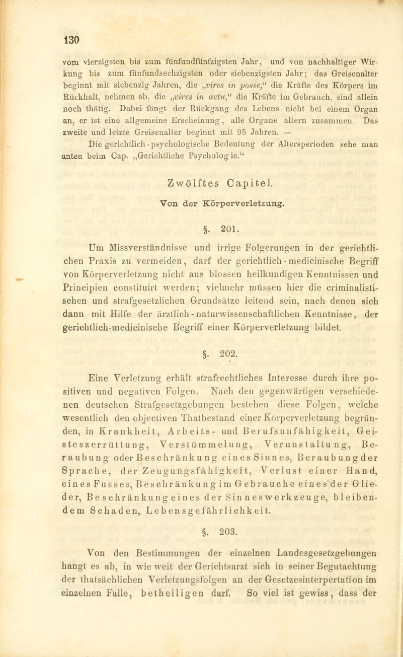 vom vierzigsten bis zum fünfundfünfzigsten Jahr, und von nachhaltiger Wir- kung bis zum fünfundsechzigsten oder siebenzigsten Jahr; das Greisenalter beginnt mit siebenzig Jahren, die „vires in posse, die Kräfte des Körpers im Rückhalt, nehmen ab, die „vires in actu die Kräfte im Gebrauch, sind allein noch thätig. Dabei fängt der Rückgang des Lebens nicht bei einem Organ an, er ist eine allgemeine Erscheinung, alle Organe altern zusammen. Das zweite und letzte Greisenalter beginnt mit 95 Jahren. — Die gerichtlich - psychologische Bedeutung der Altersperioden sehe man unten beim Cap. „Gerichtliche Psychologie. Zwölftes Capitel. Von der Körperverletzung. §. 201. Um Missverständnisse und irrige Folgerungen in der gerichtli- chen Praxis zu vermeiden, darf der gerichtlich-medicinische Begriff von Körperverletzung nicht aus blossen heilkundigen Kenntnissen und Principien constituirt werden; vielmehr müssen hier die criminalisti- schen und strafgesetzlichen Grundsätze leitend sein, nach denen sich dann mit Hilfe der ärztlich-naturwissenschaftlichen Kenntnisse, der gerichtlich:medicinische Begriff einer Körperverletzung bildet. §. 202. Eine Verletzung erhält strafrechtliches Interesse durch ihre po- sitiven und negativen Folgen. Nach den gegenwärtigen verschiede- nen deutschen Strafgesetzgebungen bestehen diese Folgen, welche wesentlich den objectiven Thatbestand einer Körperverletzung begrün- den, in Krankheit, Arbeits- und Berufsunfähigkeit, Gei- steszerrüttung, Verstümmelung, Verunstaltung, Be- raubung oder Beschränku ng eines Sinnes, Beraubungder Sprache, der Zeugungsfähigkeit, Verlust einer Hand, einesFusses, Beschränkungim Gebrauche eines der Glie- der, Besehränkungeines der Sinneswerkzeuge, bleiben- dem Schaden, Leben sge fähr lieh k ei t. §. 203. Von den Bestimmungen der einzelnen Landesgesetzgebungen hangt es ab, in wieweit der Gerichtsarzt sich in seiner Begutachtung der thatsächlichen Verletzungsfolgen an der Gesetzesinterpertation im einzelnen Falle, betheiligen darf. So viel ist gewiss, dass der