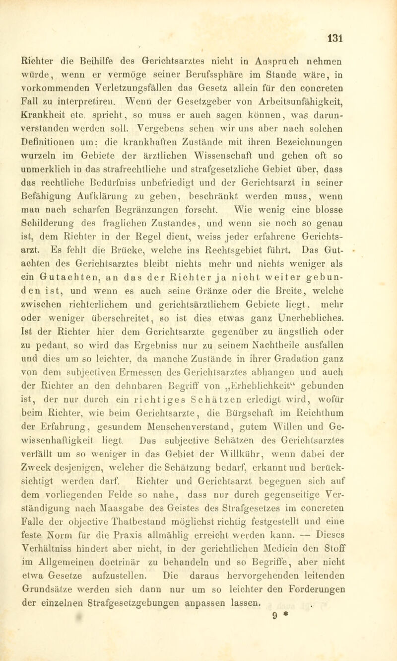 Richter die Beihilfe des Gerichtsarztes nicht in Anspruch nehmen würde, wenn er vermöge seiner Berufssphäre im Stande wäre, in vorkommenden Verletzungsfällen das Gesetz allein für den concreten Fall zu interpretiren. Wenn der Gesetzgeber von Arbeitsunfähigkeit, Krankheit etc. spricht, so muss er auch sagen können, was darun- verstanden werden soll. Vergebens sehen wir uns aber nach solchen Definitionen um; die krankhaften Zustände mit ihren Bezeichnungen wurzeln im Gebiete der ärztlichen Wissenschaft und gehen oft so unmerklich in das strafrechtliche und strafgesetzliche Gebiet über, dass das rechtliche Bedürfniss unbefriedigt und der Gerichtsarzt in seiner Befähigung Aufklärung zu geben, beschränkt werden muss, wenn man nach scharfen Begränzungen forscht. Wie wenig eine blosse Schilderung des fraglichen Zustandes, und wenn sie noch so genau ist, dem Richter in der Regel dient, weiss jeder erfahrene Gerichts- arzt. Es fehlt die Brücke, welche ins Rechtsgebiet führt. Das Gut- achten des Gerichtsarztes bleibt nichts mehr und nichts weniger als ein Gutachten, an das der Richter ja nicht weiter gebun- den ist, und wenn es auch seine Glänze oder die Breite, welche zwischen richterlichem und gerichtsärztlichem Gebiete liegt, mehr oder weniger überschreitet, so ist dies etwas ganz Unerhebliches. Ist der Richter hier dem Gcrichtsarzte gegenüber zu ängstlich oder zu pedant. so wird das Ergebniss nur zu seinem Nachtheile ausfallen und dies um so leichter, da manche Zustände in ihrer Gradation ganz von dem subjectiven Ermessen des Gerichtsarztes abhangen und auch der Richter an den dehnbaren Begriff von „Erheblichkeit gebunden ist, der nur durch ein richtiges Schätzen erledigt wird, wofür beim Richter, wie beim Gerichtsarzte, die Bürgschaft im Reichthum der Erfahrung, gesundem Menschenverstand, gutem W7illen und Ge- wissenhaftigkeit liegt. Das subjective Schätzen des Gerichtsarztes verfällt um so weniger in das Gebiet der Willkühr, wenn dabei der Zweck desjenigen, welcher die Schätzung bedarf, erkannt und berück- sichtigt werden darf. Richter und Gerichtsarzt begegnen sich auf dem vorliegenden Felde so nahe, dass nur durch gegenseitige Ver- ständigung nach Maasgabe des Geistes des Strafgesetzes im concreten Falle der objective Thatbestand möglichst richtig festgestellt und eine feste Norm für die Praxis allmählig erreicht werden kann. — Dieses Verhältniss hindert aber nicht, in der gerichtlichen Medicin den Stoff im Allgemeinen doctrinär zu behandeln und so Begriffe, aber nicht etwa Gesetze aufzustellen. Die daraus hervorgehenden leitenden Grundsätze werden sich dann nur um so leichter den Forderungen der einzelnen Strafgesetzgebungen anpassen lassen. 9 *