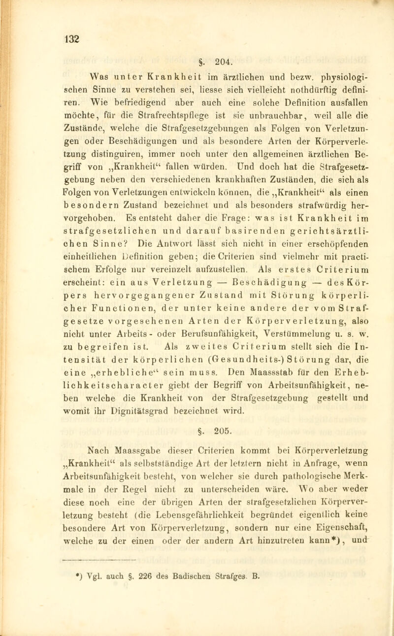 §. 204. Was unter Krankheit im ärztlichen und bezw. physiologi- schen Sinne zu verstehen sei, liesse sich vielleicht nothdürftig defini- ren. Wie befriedigend aber auch eine solche Definition ausfallen möchte, für die Strafrechtspflege ist sie unbrauchbar, weil alle die Zustände, welche die Strafgesetzgebungen als Folgen von Verletzun- gen oder Beschädigungen und als besondere Arten der Körperverle- tzung distinguiren, immer noch unter den allgemeinen ärztlichen Be- griff von „Krankheit fallen würden. Und doch hat die Strafgesetz- gebung neben den verschiedenen krankhaften Zuständen, die sich als Folgen von Verletzungen entwickeln können, die „Krankheit als einen besondern Zustand bezeichnet und als besonders strafwürdig her- vorgehoben. Es entsteht daher die Frage: was ist Krankheit im strafgesetzlichen und darau f basire nden gerichtsärztii- chen Sinne? Die Antwort lässt sich nicht in einer erschöpfenden einheitlichen Definition geben; die Criterien sind vielmehr mit practi- schem Erfolge nur vereinzelt aufzustellen. Als erstes Criterium erscheint: ein aus Verletzung — Beschädigung — desKör- pers hervorgegangener Zustand mit Störung körperli- cher Functionen, der unter keine andere der vom Straf- gesetze vorgesehenen Arten der Körperverletzung, also nicht unter Arbeits - oder Berufsunfähigkeit, Verstümmelung u. s. w. zu begreifen ist. Als zweites Criterium stellt sich die In- tensität der körperlichen (Gesundheits-) Störung dar, die eine „erhebliche sein muss. Den Maassstab für den Erheb- lichkeitscharacter giebt der Begriff von Arbeitsunfähigkeit, ne- ben welche die Krankheit von der Strafgesetzgebung gestellt und womit ihr Dignitätsgrad bezeichnet wird. §. 205. Nach Maassgabe dieser Criterien kommt bei Körperverletzung „Krankheit als selbstsländige Art der letzlern nicht in Anfrage, wenn Arbeitsunfähigkeit besteht, von welcher sie durch pathologische Merk- male in der Regel nicht zu unterscheiden wäre. Wo aber weder diese noch eine der übrigen Arten der strafgesetzlichen Körperver- letzung besteht (die Lebensgefährlichkeit begründet eigentlich keine besondere Art von Körperverletzung, sondern nur eine Eigenschaft, welche zu der einen oder der andern Art hinzutreten kann*), und ♦) Vgl. auch §. 226 des Badischen Strafges. B.