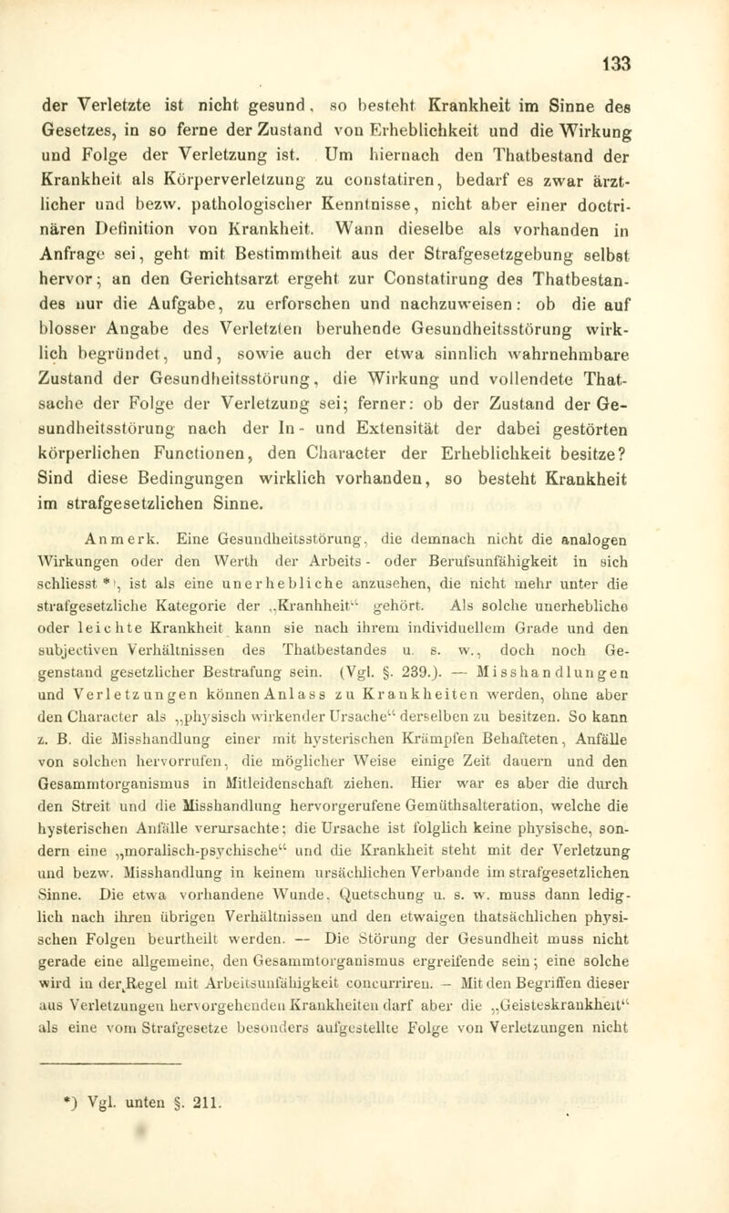 der Verletzte ist nicht gesund, so besteht Krankheit im Sinne des Gesetzes, in so ferne der Zustand von Erheblichkeit und die Wirkung und Folge der Verletzung ist. Um hiernach den Thatbestand der Krankheit als Körperverletzung zu constatiren, bedarf es zwar ärzt- licher und bezw. pathologischer Kenntnisse, nicht aber einer doctri- nären Definition von Krankheit. Wann dieselbe als vorhanden in Anfrage sei, geht mit Bestimmtheit aus der Strafgesetzgebung selbst hervor; an den Gerichtsarzt ergeht zur Constatirung des Thatbestan- des nur die Aufgabe, zu erforschen und nachzuweisen: ob die auf blosser Angabe des Verletzten beruhende Gesundheitsstörung wirk- lich begründet, und, sowie auch der etwa sinnlich wahrnehmbare Zustand der Gesundheitsstörung, die Wirkung und vollendete That- sache der Folge der Verletzung sei; ferner: ob der Zustand der Ge- sundheitsstörung nach der In- und Extensität der dabei gestörten körperlichen Functionen, den Character der Erheblichkeit besitze? Sind diese Bedingungen wirklieh vorhanden, so besteht Krankheit im strafgesetzlichen Sinne. An merk. Eine Gesundheitsstörung, die demnach nicht die analogen Wirkungen oder den Werth der Arbeits - oder Berufsunfähigkeit in sich schliesst *', ist als eine unerhebliche anzusehen, die nicht mehr unter die strafgesetzliche Kategorie der ,,Kranhheit gehört. Als solche unerhebliche oder leichte Krankheit kann sie nach ihrem individuellem Grade und den subjectiven Verhältnissen des Thatbestandes u. s. w., doch noch Ge- genstand gesetzlicher Bestrafung sein. (Vgl. §. 239.). — Misshandlungen und Verletzungen können Anlas s zu Krankheiten werden, ohne aber den Character als „physisch wirkender Ursache derselben zu besitzen. So kann z. B. die Misshandlung einer mit hysterischen Krämpfen Behafteten, Anfälle von solchen hervorrufen, die möglicher Weise einige Zeit dauern und den Gesammtorganismus in Mitleidenschaft ziehen. Hier war es aber die durch den Streit und die Misshandlung hervorgerufene Gemüthsalteration, welche die hysterischen Anfälle verursachte; die Ursache ist folglich keine physische, son- dern eine „moralisch-psychische und die Krankheit steht mit der Verletzung und bezw. Misshandlung in keinem ursächlichen Verbände im strafgesetzlichen Sinne. Die etwa vorhandene Wunde, Quetschung u. s. w. muss dann ledig- lich nach ihren übrigen Verhältnissen und den etwaigen thatsächlichen physi- schen Folgen beurtheilt werden. — Die Störung der Gesundheit muss nicht gerade eine allgemeine, den Gesammtorganismus ergreifende sein; eine solche wird in dei\Regel mit Arbeitsunfähigkeit concurriren. — Mit den Begriffen dieser aus Verletzungen hervorgehenden Krankheiten darf aber die „Geisteskrankheit als eine vom Strafgesetze besonders aufgestellte Folge von Verletzungen nicht