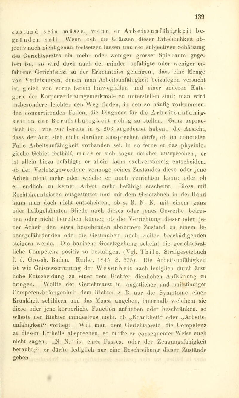 zustand sein müsse, wenn er Arbeitsunfähigkeit be- o-ründen soll. Wenn i ich die Gl ranzen dieser Erheblichkeit ob- jectiv auch nicht genau festsetzen lassen und der subjectiven Schätzung des Gerichtsarztes ein mehr oder weniger grosser Spielraum gege- ben ist, so wird doch auch der minder befähigte oder weniger er- fahrene Gerichtsarzt zu der Erkenntniss gelangen, dass eine Menge von Verletzungen, denen man Arbeitsunfähigkeit beizulegen versucht ist, gleich von vorne herein hinwegfallen und einer anderen Kate- gorie der Körperverletzungsnterkmale zu unterstellen sind; man wird insbesondere leichter den Weg finden, in den so häufig vorkommen- den concurrirenden Fällen, die Diagnose für die Arbeitsunfähig- keit in der Berufstätigkeit richtig zu stellen. Ganz unprac- tisch ist, wie wir bereits in §. 203 angedeutet haben, die Ansicht, dass der Arzt sich nicht darüber aussprechen dürfe, ob im concreten Falle Arbeitsunfähigkeit vorhanden sei. In so ferne er das physiolo- gische Gebiet festhält, muss er sich sogar darüber aussprechen, er ist allein hiezu befähigt; er allein kann sachverständig entscheiden, ob der Verletztgewordene vermöge seines Zustandes diese oder jene Arbeit nicht mehr oder welche er noch verrichten kann; oder ob er endlich zu keiner Arbeit mehr befähigt erscheint. Bloss mit Rechtskenntnissen ausgestattet und mit dem Gesetzbuch in der Hand kann man doch nicht entscheiden, ob z. B. N. N. mit einem ganz oder halbgelähmten Gliede noch dieses oder jenes Gewerbe betrei- ben oder nicht betreiben könne; ob die Verrichtung dieser oder je- ner Arbeit den etwa bestehenden abnormen Zustand zu einem le- bensgefährdenden oder die Gesundheit uoch weiter beschädigenden steigern werde. Die badische Gesetzgebung scheint die gerichtsärzt- liehe Competenz positiv zu bestätigen. (Vgl. Thilo, Strafgesetzbuch f. d. Grossh. Baden. Karlsr. 1845. S. 235). Die Arbeitsunfähigkeit ist wie Geisteszerrüttung der Wesenheit nach lediglich durch ärzt- liche Entscheidung zu einer dem Richter dienlichen Aufklärung zu bringen. Wollte der Gerichtsarzt in ängstlicher und spitzfindiger Competenzbefangenheit dem Richter z. B. nur die Symptome einer Krankheit schildern und das Maass angeben, innerhalb welchem sie diese oder jene körperliche Function aufheben oder beschränken, so wüsste der Richter mindestens nicht, ob „Krankheit oder „Arbeits- unfähigkeit vorliegt. Will man dem Gerichtsarzte die Competenz zu diesem Urtheile absprechen, so dürfte er consequenter Weise auch nicht sagen, ,,N. N.'' ist eines Fusses, oder der Zeugungsfähigkeit beraubt; er dürfte lediglich nur eine Beschreibung dieser Zustände geben!