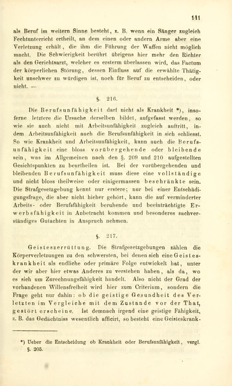 als Beruf im weitem Sinne besteht, z. B. wenn ein Sanger zugleich Fechtunterricht ertheilt, an dem einen oder andern Arme aber eine Verletzung erhält, die ihm die Führung der Waffen nicht möglich macht. Die Schwierigkeit berührt übrigens hier mehr den Richter als den Gerichtsarzt, welcher es ersterm überlassen wird, das Factum der körperlichen Störung, dessen Einfluss auf die erwählte Thätig- keit unschwer zu würdigen ist, noch für Beruf zu entscheiden, oder nicht. — §. 216. Die Berufs un fähigkei t darf nicht als Krankheit *), inso- ferne letztere die Ursache derselben bildet, aufgefasst werden, so wie sie auch nicht mit Arbeitsunfähigkeit zugleich auftritt, in- dem Arbeitsunfähigkeit auch die Berufsunfähigkeit in sich schliesst. Po wie Krankheit und Arbeitsunfähigkeit, kann auch die Berufs- unfähigkeit eine bloss vorübergehende oder bleibende sein, was im Allgemeinen nach den §. 209 und 210 aufgestellten Gesichtspunkten zu beurtheilen ist. Bei der vorübergehenden und bleibenden Berufsunfähigkeit muss diese eine vollständige und nicht bloss theilweise oder einigermassen beschränkte sein. Die Strafgesetzgebung kennt nur eretere; nur bei einer Entschädi- gungsfrage, die aber nicht hieher gehört, kann die auf verminderter Arbeits- oder Berufsfähigkeit beruhende und beeinträchtigte Er- werbsfähigkeit in Anbetracht kommen und besonderes sachver- ständiges Gutachten in Anspruch nehmen. §. 217. Geistesz er rüttung. Die Strafgesetzgebungen zählen die Körperverletzungen zu den schwersten, bei denen sich eine Geistes- krankheit als endliche oder primäre Folge entwickelt hat, unter der wir aber hier etwas Anderes zu verstehen haben, als da, wo es sich um Zurechnungsfähigkeit handelt. Also nicht der Grad der vorhandenen Willensfreiheit wird hier zum Criterium, sondern die Frage geht nur dahin: ob die geistige Gesundheit des Ver- letzten im Vergleiche mit dem Zustande vor der That, gestört erscheine. Ist demnach irgend eine geistige Fähigkeit, z. B. das Gedächtuiss wesentlich afficirt, so besteht eineGeisteskrank- *) Ueber die Entscheidung ob Krankheit oder Berufsunfähigkeit, vergl. §. 205.
