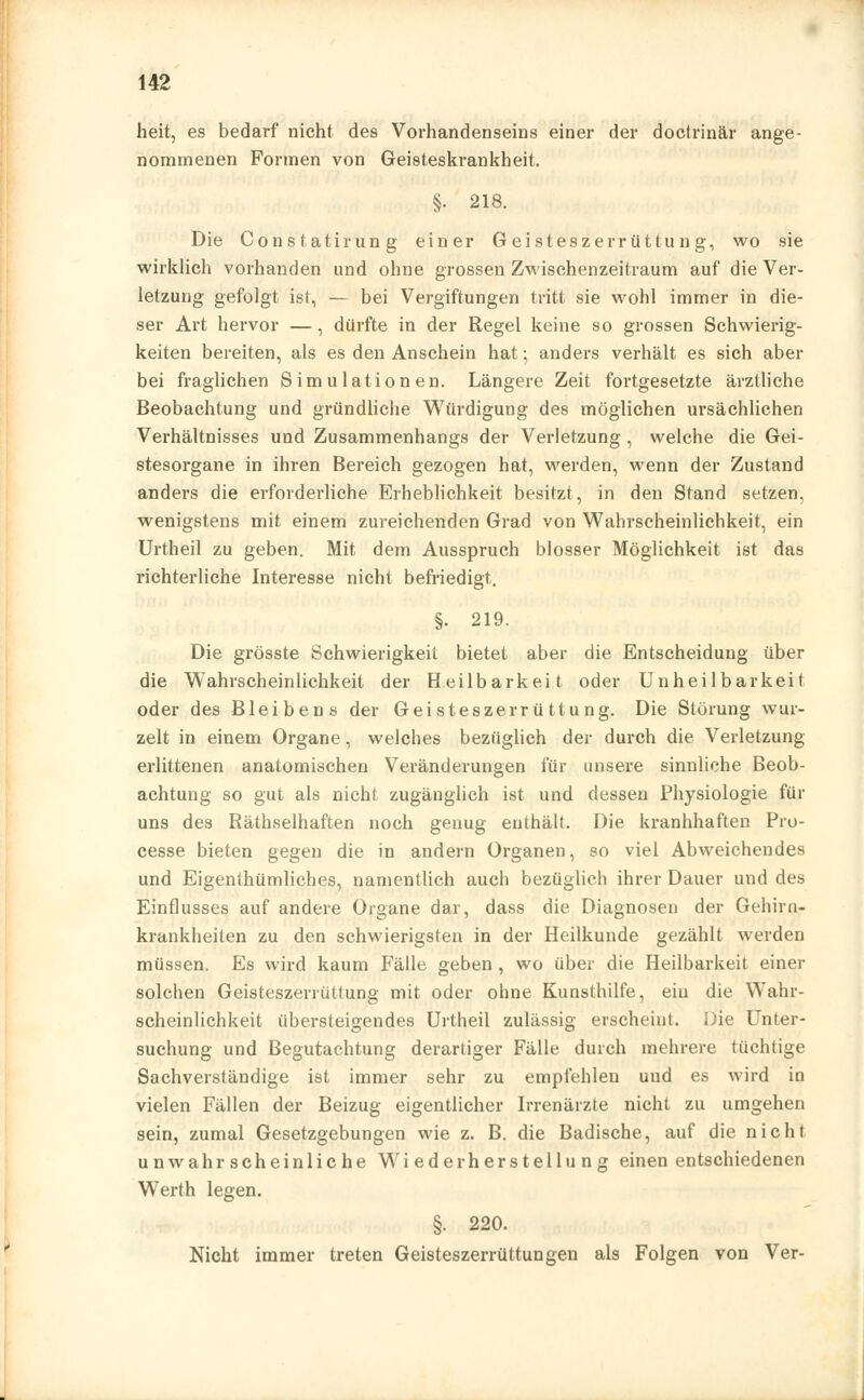 heit, es bedarf nicht des Vorhandenseins einer der doctrinär ange- nommenen Formen von Geisteskrankheit. §. 218. Die Constatirung einer Geisteszerrüttung, wo sie wirklich vorhanden und ohne grossen Zwischenzeitraum auf die Ver- letzung gefolgt ist, — bei Vergiftungen tritt sie wohl immer in die- ser Art hervor — , dürfte in der Regel keine so grossen Schwierig- keiten bereiten, als es den Anschein hat; anders verhält es sich aber bei fraglichen Simulationen. Längere Zeit fortgesetzte ärztliche Beobachtung und gründliche Würdigung des möglichen ursächlichen Verhältnisses und Zusammenhangs der Verletzung, welche die Gei- stesorgane in ihren Bereich gezogen hat, werden, wenn der Zustand anders die erforderliche Erheblichkeit besitzt, in den Stand setzen, wenigstens mit einem zureichenden Grad von Wahrscheinlichkeit, ein Urtheil zu geben. Mit dem Ausspruch blosser Möglichkeit ist das richterliche Interesse nicht befriedigt. §• 219. Die grösste Schwierigkeit bietet aber die Entscheidung über die Wahrscheinlichkeit der Heilbarkeit oder Unheilbarkeit oder des Bleibens der Geisteszerrüttung. Die Störung wur- zelt in einem Organe, welches bezüglich der durch die Verletzung erlittenen anatomischen Veränderungen für unsere sinnliche Beob- achtung so gut als nicht zugänglich ist und dessen Physiologie für uns des Räthselhaften noch genug enthält. Die kranhhaften Pro- cesse bieten gegen die in andern Organen, so viel Abweichendes und Eigentümliches, namentlich auch bezüglich ihrer Dauer und des Einflusses auf andere Organe dar, dass die Diagnosen der Gehirn- krankheiten zu den schwierigsten in der Heilkunde gezählt werden müssen. Es wird kaum Fälle geben , wo über die Heilbarkeit einer solchen Geisteszerrüttung mit oder ohne Kunsthilfe, ein die Wahr- scheinlichkeit übersteigendes Urtheil zulässig erscheint. Die Unter- suchung und Begutachtung derartiger Fälle durch mehrere tüchtige Sachverständige ist immer sehr zu empfehlen und es wird in vielen Fällen der Beizug eigentlicher Irrenärzte nicht zu umgehen sein, zumal Gesetzgebungen wie z. B. die Badische, auf die nicht unwahrscheinliche Wiederherstellung einen entschiedenen Werth legen. §. 220. Nicht immer treten Geisteszerrüttungen als Folgen von Ver-