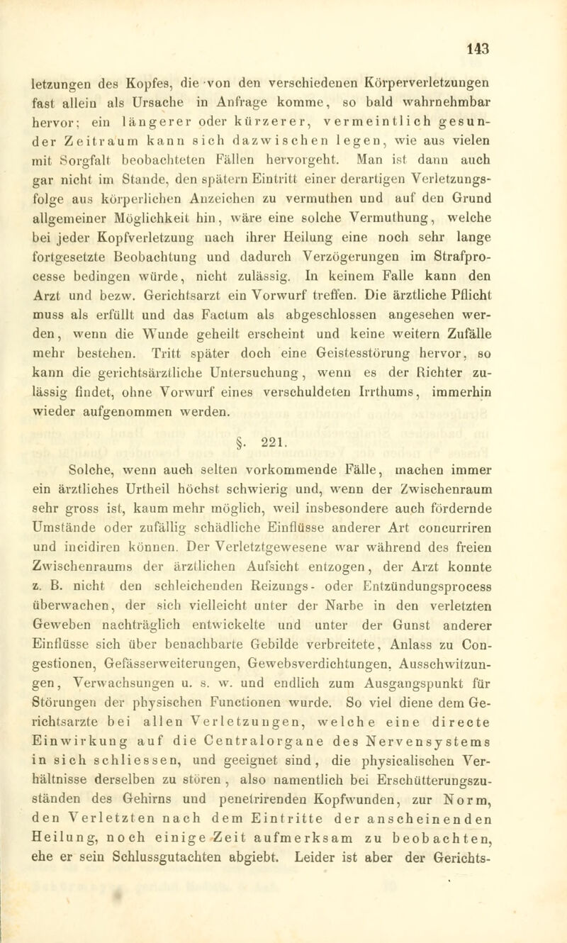 letzungen des Kopfes, die von den verschiedenen Körperverletzungen fast allein als Ursache in Anfrage komme, so bald wahrnehmbar hervor: ein längerer oder kürzerer, vermeintlich gesun- der Zeitraum kann sich dazwischen legen, wie aus vielen mit Sorgfalt beobachteten Fällen hervorgeht. Man ist dann auch gar nicht im Stande, den spätem Eintritt einer derartigen Verletzungs- folge aus körperlichen Anzeichen zu vermuthen und auf den Grund allgemeiner Möglichkeit hin, wäre eine solche Vermuthung, welche bei jeder Kopfverletzung nach ihrer Heilung eine noch sehr lange fortgesetzte Beobachtung und dadurch Verzögerungen im Strafpro- cesse bedingen würde, nicht zulässig. In keinem Falle kann den Arzt und bezw. Gerichtsarzt ein Vorwurf treffen. Die ärztliche Pflicht muss als erfüllt und das Factum als abgeschlossen angesehen wer- den , wenn die Wunde geheilt erscheint und keine weitern Zufälle mehr bestehen. Tritt später doch eine Geistesstörung hervor, so kann die gerichtsärztliche Untersuchung, wenn es der Richter zu- lässig findet, ohne Vorwurf eines verschuldeten Irrthums, immerhin wieder aufgenommen werden. §• 221. Solche, wenn auch selten vorkommende Fälle, machen immer ein ärztliches Urtheil höchst schwierig und, wenn der Zwischenraum sehr gross ist, kaum mehr möglich, weil insbesondere auch fördernde Umstände oder zufällig schädliche Einflüsse anderer Art concurriren und incidiren können. Der Verletztgewesene war während des freien Zwischenraums der ärztlichen Aufsieht entzogen, der Arzt konnte z. B. nicht den schleichenden Reizungs- oder Entzündungsprocess überwachen, der sieh vielleicht unter der Narbe in den verletzten Geweben nachträglich entwickelte und unter der Gunst anderer Einflüsse sich über benachbarte Gebilde verbreitete, Anlass zu Con- gestionen, Gefässerweiterungen, Gewebsverdichtungen, Ausschwitzun- gen, Verwachsungen u. s. w. und endlich zum Ausgangspunkt für Störungen der physischen Functionen wurde. So viel diene dem Ge- richtsarzte bei allen Verletzungen, welche eine directe Einwirkung auf die Centralorgane des Nervensystems in sich schliessen, und geeignet sind, die physicalischen Ver- hältnisse derselben zu stören , also namentlich bei Erschütterungszu- ständen des Gehirns und penetrirenden Kopfwunden, zur Norm, den Verletzten nach dem Eintritte der anscheinenden Heilung, noch einige Zeit aufmerksam zu beobachten, ehe er sein Schlussgutachten abgiebt. Leider ist aber der Gerichts-