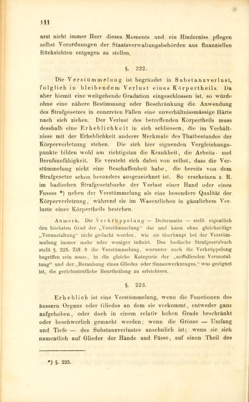 arzt nicht immer Herr dieses Moments und ein Hinderniss pflegen selbst Verordnungen der Staatsverwaltungsbehörden aus finanziellen Rücksichten entgegen zu stellen. §. 222. Die Verstümmelung ist begründet in S übst an zverlust, folglich in bleibendem Verlust eines Körpertheils. Da aber hiemit eine weitgehende Gradation eingeschlossen ist, so würde ohne eine nähere Bestimmung oder Beschränkung die Anwendung des Strafgesetzes in concreten Fallen eine unverhältnissmässige Härte nach sich ziehen. Der Verlust des betreffenden Körpertheils muss desshalb eine Erheblichkeit in sich schliessen, die im Verhält- nisse mit der Erheblichkeit anderer Merkmale des Thatbestandes der Körperverletzung stehen. Die sich hier eignenden Vergleichungs- punkte bilden wohl am richtigsten die Krankheit, die Arbeits- und Berufsunfähigkeit. Es versteht sich dabei von selbst, dass die Ver- stümmelung nicht eine Beschaffenheit habe, die bereits von dem Strafgesetze schon besonders ausgezeichnet ist. So erscheinen z. B. im badischen Strafgesetzbuche der Verlust einer Hand oder eines Fusses *) neben der Verstümmelung als eine besondere Qualität der Körperverletzung, während sie im Wesentlichen in gänzlichem Ver- luste eines Körpertheils bestehen. An merk. Die Verkrüppelung — Deformatio — stellt eigentlich den höchsten Grad der „Verstümmelung dar und kann ohne gleichzeitige „Verunstaltung*'- nicht gedacht werdeu, wie sie überhaupt bei der Verstüm- melung immer mehr oder weniger influirt. Das badische Strafgesetzbuch stellt §. 225. Ziff. 3 die Verstümmelung, worunter auch die Verkrüppelung begriffen sein muss, in die gleiche Kategorie der ..auffallenden Verunstal- tung und der,.Beraubung eines Gliedes oder Sinneswerkzeuge8,a was geeignet ist, die gerichtsärztliche Beurtheilung zu erleichtern. §. 223. Erheblich ist eine Verstümmelung, wenn die Functionen des äussern Organs oder Gliedes an dem sie vorkommt, entweder ganz aufgehoben, oder doch in einem relativ hohen Grade beschränkt oder beschwerlich gemacht werden; wenn die Grösse — Umfang und Tiefe — des Substanzverlustes ansehnlich ist; wenn sie sich namentlich auf Glieder der Hände und Füsse, auf einen Theil des ») §• 225.