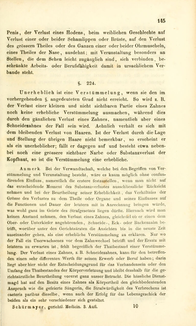Penis, der Verlust eines Hodens, beim weiblichen Geschlechte auf Verlust einer oder beider Schamlippen oder Brüste, auf den Verlust des grossem Theiles oder des Ganzen einer oder beider Ohrmuscheln, eines Theiles der Nase, ausdehnt; mit Verunstaltung besonders an Stellen, die dem Sehen leicht zugänglich sind, sich verbinden, be- schränkte Arbeits- oder Berufsfähigkeit damit in ursachlichem Ver- bände steht. §. 224. Unerheblich ist eine Verstümmelung, wenn sie den im vorhergehenden §. angedeuteten Grad nicht erreicht. So wird z. B. der Verlust einer kleinen und nicht sichtbaren Partie eines Zahnes noch keine erhebliche Verstümmelung ausmachen, während dies durch den gänzlichen Verlust eines Zahnes, namentlich aber eines Sehneidezahnes der Fall sein wird. Aehnlich verhält es sich mit dem bleibenden Verlust von Haaren. Ist der Verlust durch die Lage und Stellung der übrigen Haare nicht bemerkbar, so erscheint er als ein unerheblicher; fällt er dagegen auf und besteht etwa neben- bei noch eine grössere sichtbare Narbe oder Substanzverlust der Kopfhaut, so ist die Verstümmelung eine erhebliche. An merk. Bei der Verwandtschaft, welche bei den Begriffen von Ver- stümmelung und Verunstaltung besteht, wäre es kaum möglich ohne confun- direnden Einfluss, namentlich die erstere festzustellen, wenn man nicht auf das entscheidende Moment des Substanzverlustes ausschliessliche Rücksicht nehmen und bei der Beurtheilung seiner Erheblichkeit, das Verhältniss der Grösse des Verlustes zu dem Theile oder Organe und seines Einflusses auf die Functionen und Dauer der letztern mit in Anrechnung bringen würde, was wohl ganz im Geiste des Strafgesetzes liegen dürfte. Hiernach wird man keinen Anstand nehmen, den Verlust eines Zahnes, gleichviel ob er einen dem Ober- oder Unterkiefer angehörenden, Schneide-, Eck- oder Backenzahn be- trifft, worüber unter den Gerichtsärzten die Ansichten bis in die neuste Zeit auseinander gehen, als eine erhebliche Verstümmelung zu erklären. Nur wo der Fall ein Unerwachsenes vor dem Zahnwechsel betrifft und der Ersatz mit letzterm zu erwarten ist, fehlt begreiflich der Thatbestand einer Verstümme- lung. Der Verlust eines Zahnes, z. B. Schneidezahnes, kann für den betreffen- den einen sehr differenten Werth für seinen Erwerb oder Beruf haben; darin liegt aber hier nicht der Entscheidungsgrund für das Vorhandensein oder den Umfang des Thatbestandes der Körperverletzung und bleibt desshalb für die ge- richtsärztliche Beurtheilung vorerst ganz ausser Betracht. Die hässliche Dienst- magd hat auf den Besitz eines Zahnes als Körpertheil den gleichbedeutenden Anspruch wie die gefeierte Sängerin, die Strafwürdigkeit des Verbrechens ist caeteris paribus dieselbe, wenn auch der Erfolg für das Lebensgeschick der beiden als ein sehr verschiedener sich gestaltet. Schürmayer, gerichtl. Medicin. 3. Aufl. 10