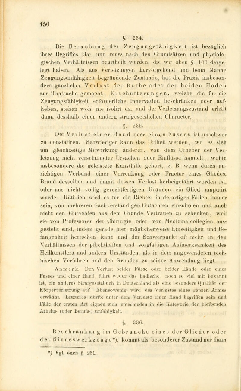 §1 234. Die Beraubung der Zeugungsfähigkeit ist bezüglich ihres Begriffes klar und muss nach den Grundsätzen und physiolo- gischen Verhältnissen beurtheilt werden, die wir oben §. 100 darge- legt haben. Als aus Verletzungen hervorgehend und beim Manne Zeugungsunfähigkeit begründende Zustände, hat die Praxis insbeson- dere gänzlichen Verlust der Kuthe oder der beiden Hoden zur Thatsache gemacht. Erschütterungen, welche die für die Zeugungsfähigkeit erforderliche Innervation beschränken oder auf- heben, stehen wohl nie isolirt da, und der Verletzungszustand erhält dann desshalb einen andern strafgesetziichen Character. §. 235. Der Verlust einer Hand oder eines Fusses ist unschwer zu constatiren. Schwieriger kann das Urtheil werden, wo es sich um gleichzeitige Mitwirkung anderer, von dem Urheber der Ver- letzung nicht verschuldeter Ursachen oder Einflüsse handelt, wohin insbesondere die geleistete Kunsthilfe gehört, z. B, wenn durch un- richtigen Verband einer Verrenkung oder Fractur eines Gliedes, Brand desselben und damit dessen Verlust herbeigeführt worden ist. oder aus nicht völlig gerechtfertigten Gründen ein Glied ampulirt wurde. Räthlich wird es für die Richter in derartigen Fällen immer sein> von mehreren Sachverständigen Gutachten einzuholen und auch nicht den Gutachten aus dem Grunde Vertrauen zu schenken, weil sie von Professoren der Chirurgie oder von Medicinalcollegien aus- gestellt sind, indem gerade hier möglicherweise Einseitigkeil und Be- fangenheit herrschen kann und der Schwerpunkt oft mehr in den Verhältnissen der pflichthaften und sorgfältigen Aufmerksamkeit des Heilkünstlers und andern Umständen, als in dem angewendeten tech- nischen Verfahren und den Gründen zu seiner Anwendung liegt. An merk. Den Verlust beider Füsse oder beider Hände oder eine? Fusses und einer Hand, führt weder das badische, noch so viel mir bekannt ist, ein anderes Strafgesetzbuch in Deutschland als eine besondere Qualität <\vr Körperverletzung auf. Ebensowenig wird des Verlustes eines ganzen Armes erwähnt. Letzteres dürfte unter dem Verluste einer Hand begriffen sein und Fälle der ersten Art eignen sich entschieden in die Kategorie der bleibenden Arbeits- (oder Berufs-) Unfähigkeit. §. 236. Beschränkung im Gebrauche eines der Glieder oder der Sinneswerkzeuge*), kommt als besonderer Zustand nur dann •) VgL auch §. 231.