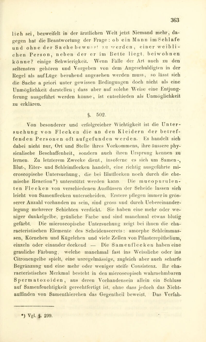 lieh sei, bezweifelt in der ärztlichen Welt jetzt Niemand mehr, da- gegen hat die Beantwortung der Frage: ob ein Mann im Schlafe und ohne der Sache bewu:?' zu werden, einer weibli- chen Person, neben der er im Bette liegt, beiwohnen könne? einige Schwierigkeit. Wenn Falle der Art auch zu den seltensten gehören und Vorgeben von dem Angeschuldigten in der Regel als auf Lüge beruhend angesehen werden muss, so lässt sich die Sache a priori unter gewissen Bedingungen doch nicht als eine Unmöglichkeit darstellen ; dass aber auf solche Weise eine Entjung- ferung ausgeführt werden könne , ist entschieden als Unmöglichkeit zu erklären. §. 502. Von besonderer und erfolgreicher Wichtigkeit ist die Unter- suchung von Flecken die an den Kleidern der betref- fenden Personen oft aufgefunden werden. Es handelt sich dabei nicht nur, Ort und Stelle ihres Vorkommens, ihre äussere phy- sicalische Beschaffenheit, sondern auch ihren Ursprung kennen zu lernen. Zu letzterem Zwecke dient, insoferne es sich um Samen-, Blut-, Eiter- und Schleimflecken handelt, eine richtig ausgeführte mi- croscopische Untersuchung, die bei Blutflecken noch durch die che- mische Reaction*) unterstützt werden kann Die mucopurulen- ten Flecken von verschiedenen Ausflüssen der Scheide lassen sich leicht von Samenflecken unterscheiden. Erstere pflegen immer in grös- serer Anzahl vorhanden zu sein, sind gross und durch Uebereinander- legung mehrerer Schichten verdickt. Sie haben eine mehr oder we- niger dunkelgelbe, grünliche Farbe und sind manchmal etwas blutig gefärbt. Die microscopische Untersuchung zeigt bei ihnen die cha- racteristischen Elemente des Scheidensecrets: amorphe Sehleimmas- sen, Körnchen und Kügelchen und viele Zellen von Pflasterepithelium, einzeln oder einander deckend — Die Samenflecken haben eine grauliche Färbung, welche manchmal fast ins Weissliche oder ins Citronengelbe spielt, eine unregelmässige, zugleich aber auch scharfe Begränzung und eine mehr oder weniger steife Consistenz. Ihr cha- racteristisches Merkmal besteht in den microscopisch wahrnehmbaren Spermatozoiden, aus deren Vorhandensein allein ein Schluss auf Samenfeuchtigkeit gerechtfertigt ist, ohne dass jedoch das Nicht- auffinden von Samenthierchen das Gegentheil beweist. Das Verfah- *) Vgl. §. 299.