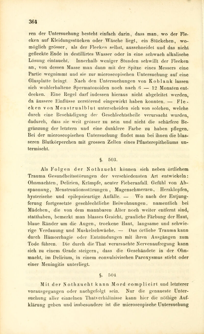 ren der Untersuchung besteht einfach darin, dass man. wo der Fle- cken auf Kleidungsstücken oder Wäsche liegt, ein Stückchen, wo- möglich grösser, als der Flecken selbst, ausschneidet und das nicht gefleckte Ende in destillirtes Wasser oder in eine schwach alkalische Lösung eintaucht. Innerhalb weniger Stunden schwillt der Flecken an, von dessen Masse man dann mit der Spitze eines Messers eine Partie wegnimmt und sie zur microscopischen Untersuchung auf eine Glasplatte bringt, Nach den Untersuchungen von Koblank lassen sich wohlerhaltene Spermatozoiden noch nach 6 — 12 Monaten ent- decken. Eine Regel darf indessen hieraus nicht abgeleitet werden, da äussere Elinflüsse zerstörend eingewirkt haben konnten. — Fle- cken von Menstrualb 1 ut unterscheiden sich von solchen, welche durch eine Beschädigung der Geschlechtstheile verursacht wurden, dadurch, dass sie weit grösser zu sein und nicht die schärfere Be- gränzung der letztern und eine dunklere Farbe zu haben pflegen. Bei der microscopischen Untersuchung findet man bei ihnen die blas- seren Blutkörperchen mit grossen Zellen eines Pflasterepitheliums un- termischt. §. 503. Als Folgen der Nothzucht können sich neben örtlichem Trauma Gesundheitsstörungen der verschiedensten Art entwickeln: Ohnmächten, Delirien, Krämpfe, acuter Fieberanfall. Gefühl von Ab- spannung, Menstruationsstörungen , Magenschmerzen, Herzklopfen, hysterische und epilepsieartige Anfälle. — Wo nach der Entjung- ferung fortgesetzte geschlechtliche Beiwohnungen, namentlich bei Mädchen, die von dem mannbaren Alter noch weiter entfernt sind, statthaben, bemerkt man blasses Gesicht, grauliche Färbung der Haut, blaue Ränder um die Augen, trockene Haut, langsame und schwie- rige Verdauung und Muskelschwäche. — Das örtliche Trauma kann durch Hämorrhagie oder p]ntzündungen mit ihren Ausgängen zum Tode führen. Die durch die That verursachte Nervenaufregung kann sich zu einem Grade steigern, dass die Geschändete in der Ohn- macht, im Delirium, in einem convulsivischen Paroxysmus stirbt oder einer Meningitis unterliegt. §. 504 Mit der Nothzucht kann Mord complicirt und letzterer vorausgegangen oder nachgefolgt sein. Nur die genaueste Unter- suchung aller einzelnen Thatverhältnisse kann hier die nöthige Auf- klärung geben und insbesondere ist die microscopische Untersuchung