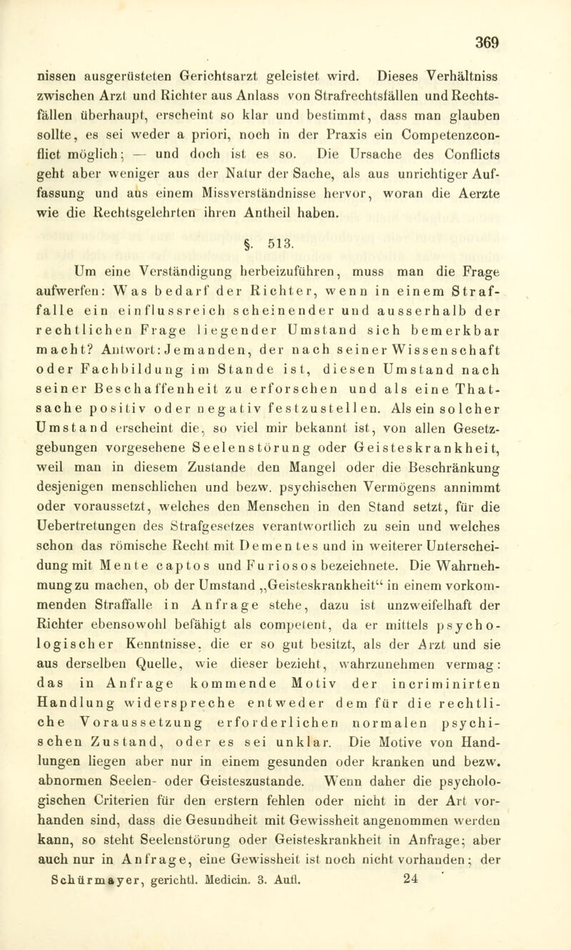 nissen ausgerüsteten Gerichtsarzt geleistet wird. Dieses Verhältniss zwischen Arzt und Richter aus Anlass von Strafrechtsfällen und Rechts- fällen überhaupt, erseheint so klar und bestimmt, dass man glauben sollte, es sei weder a priori, noch in der Praxis ein Competenzcon- flict möglich; — und doch ist es so. Die Ursache des Conflicts geht aber weniger aus der Natur der Sache, als aus unrichtiger Auf- fassung und aus einem Missverständnisse hervor, woran die Aerzte wie die Rechtsgelehrten ihren Antheil haben. §. 513. Um eine Verständigung herbeizuführen, muss man die Frage aufwerfen: Was bedarf der Richter, wenn in einem Straf- falle ein einflussreich scheinender und ausserhalb der rechtlichen Frage liegender Umstand sich bemerkbar macht? Antwort: Jemanden, der nach seiner Wissenschaft oder Fachbildung im Stande ist, diesen Umstand nach seiner Beschaffenheit zu erforschen und als eine That- sache positiv oder negativ festzustellen. Als ein solcher Umstand erscheint die, so viel mir bekannt ist, von allen Gesetz- gebungen vorgesehene Seelenstörung oder Geisteskrankheit, weil man in diesem Zustande den Mangel oder die Beschränkung desjenigen menschlichen und bezw. psychischen Vermögens annimmt oder voraussetzt, welches den Menschen in den Stand setzt, für die Uebertretungen des Strafgesetzes verantwortlich zu sein und welches schon das römische Recht mit Dementes und in weiterer Unterschei- dung mit Meute captos und Furiosos bezeichnete. Die Wahrneh- mung zu machen, ob der Umstand „Geisteskrankheit in einem vorkom- menden Straffalle in Anfrage stehe, dazu ist unzweifelhaft der Richter ebensowohl befähigt als compelent, da er mittels psycho- logischer Kenntnisse, die er so gut besitzt, als der Arzt und sie aus derselben Quelle, wie dieser bezieht, wahrzunehmen vermag: das in Anfrage kommende Motiv der incriminirten Handlung widerspreche entweder dem für die rechtli- che Voraussetzung erforderlichen normalen psychi- schen Zustand, oder es sei unklar. Die Motive von Hand- lungen liegen aber nur in einem gesunden oder kranken und bezw. abnormen Seelen- oder Geisteszustände. Wenn daher die psycholo- gischen Criterien für den erstem fehlen oder nicht in der Art vor- handen sind, dass die Gesundheit mit Gewissheit angenommen werden kann, so steht Seelenstörung oder Geisteskrankheit in Anfrage; aber auch nur in Anfrage, eine Gewissheit ist noch nicht vorhanden; der Schürmayer, gerichtl. Medicin. 3. Aufi. 24