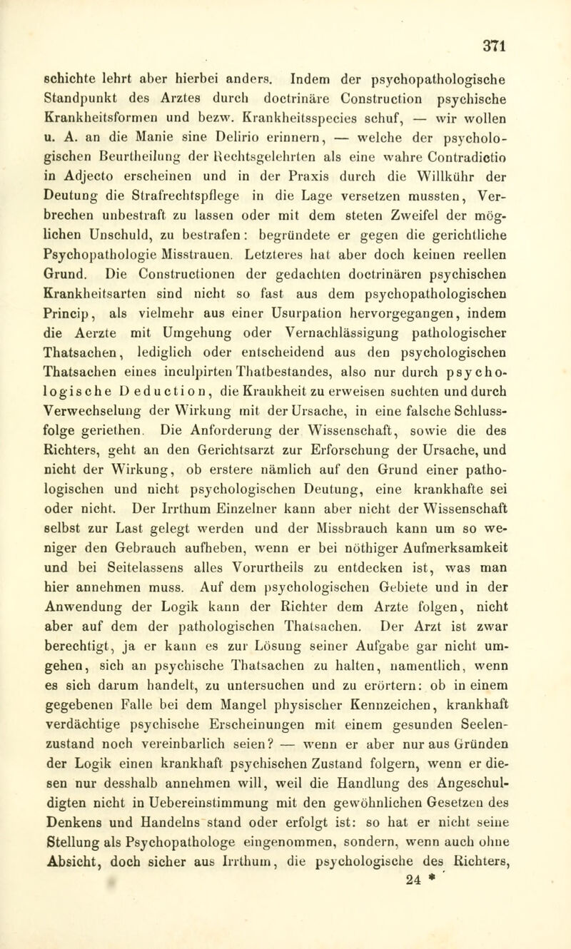 schichte lehrt aber hierbei anders. Indem der psychopathologische Standpunkt des Arztes durch doctrinäre Construction psychische Krankheitsformen und bezw. Krankheitsspecies schuf, — wir wollen u. A. an die Manie sine Delirio erinnern, — welche der psycholo- gischen Beurtheilung der Hechtsgelehrten als eine wahre Contradictio in Adjecto erscheinen und in der Praxis durch die Willkühr der Deutung die Strafrechtspflege in die Lage versetzen mussten, Ver- brechen unbestraft zu lassen oder mit dem steten Zweifel der mög- lichen Unschuld, zu bestrafen : begründete er gegen die gerichtliche Psychopathologie Misstrauen. Letzteres hat aber doch keinen reellen Grund. Die Constructionen der gedachten doctrinären psychischen Krankheitsarten sind nicht so fast aus dem psychopathologischen Princip, als vielmehr aus einer Usurpation hervorgegangen, indem die Aerzte mit Umgehung oder Vernachlässigung pathologischer Thatsachen, lediglich oder entscheidend aus den psychologischen Thatsachen eines inculpirten Thatbestandes, also nur durch psycho- logische Deduction, die Krankheit zu erweisen suchten und durch Verwechselung der Wirkung mit der Ursache, in eine falsche Schluss- folge geriethen. Die Anforderung der Wissenschaft, sowie die des Richters, geht an den Gerichtsarzt zur Erforschung der Ursache, und nicht der Wirkung, ob erstere nämlich auf den Grund einer patho- logischen und nicht psychologischen Deutung, eine krankhafte sei oder nicht. Der Irrthum Einzelner kann aber nicht der Wissenschaft selbst zur Last gelegt werden und der Missbrauch kann um so we- niger den Gebrauch aufheben, wenn er bei nöthiger Aufmerksamkeit und bei Seitelassens alles Vorurtheils zu entdecken ist, was man hier annehmen muss. Auf dem psychologischen Gebiete und in der Anwendung der Logik kann der Richter dem Arzte folgen, nicht aber auf dem der pathologischen Thatsachen. Der Arzt ist zwar berechtigt, ja er kann es zur Lösung seiner Aufgabe gar nicht um- gehen, sich an psychische Thatsachen zu halten, namentlich, wenn es sich darum handelt, zu untersuchen und zu erörtern: ob in einem gegebenen Falle bei dem Mangel physischer Kennzeichen, krankhaft verdächtige psychische Erscheinungen mit einem gesunden Seelen- zustand noch vereinbarlich seien? — wenn er aber nur aus Gründen der Logik einen krankhaft psychischen Zustand folgern, wenn er die- sen nur desshalb annehmen will, weil die Handlung des Angeschul- digten nicht in Uebereinstimmung mit den gewöhnlichen Gesetzen des Denkens und Handelns stand oder erfolgt ist: so hat er nicht seine Stellung als Psychopathologe eingenommen, sondern, wenn auch ohne Absicht, doch sicher aus Irrthum, die psychologische des Richters, 24 * '