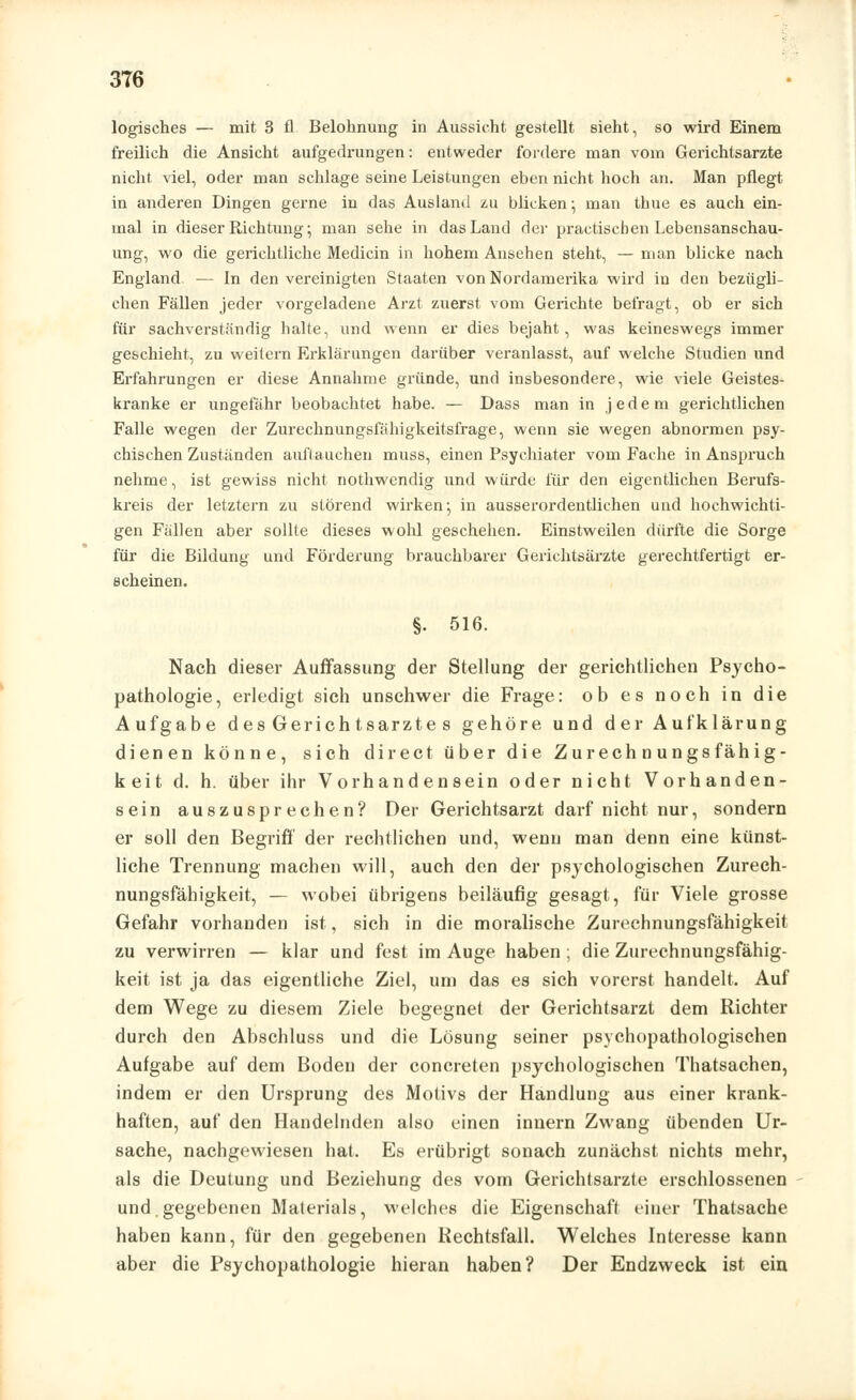 3T6 logisches — mit 3 fl Belohnung in Aussicht gestellt sieht, so wird Einem freilich die Ansicht aufgedrungen: entweder fordere man vom Gerichtsarzte nicht viel, oder man schlage seine Leistungen eben nicht hoch an. Man pflegt in anderen Dingen gerne in das Ausland zu bücken; man thue es auch ein- mal in dieser Richtung; man sehe in das Land der practischen Lebensanschau- ung, wo die gerichtliche Medicin in hohem Ansehen steht, — man blicke nach England — in den vereinigten Staaten von Nordamerika wird in den bezügli- chen Fällen jeder vorgeladene Arzt zuerst vom Gerichte befragt, ob er sich für sachverständig halte, und wenn er dies bejaht, was keineswegs immer geschieht, zu weitern Erklärungen darüber veranlasst, auf welche Studien und Erfahrungen er diese Annahme gründe, und insbesondere, wie viele Geistes- kranke er ungefähr beobachtet habe. — Dass man in jedem gerichtlichen Falle wegen der Zurechnungsfähigkeitsfrage, wenn sie wegen abnormen psy- chischen Zuständen auftauchen muss, einen Psychiater vom Fache in Anspruch nehme, ist gewiss nicht nothwendig und würde für den eigentlichen Berufs- kreis der letztern zu störend wirken; in ausserordentlichen und hochwichti- gen Fällen aber sollte dieses wohl geschehen. Einstweilen dürfte die Sorge für die Bildung und Förderung brauchbarer Gerichtsärzte gerechtfertigt er- scheinen. §. 516. Nach dieser Auffassung der Stellung der gerichtlichen Psycho- pathologie, erledigt sich unschwer die Frage: ob es noch in die Aufgabe des Gerichtsarzte s gehöre und der Aufklärung dienen könne, sich direct über die Zurechnungsfähig- keit d. h. über ihr Vorhandensein oder nicht Vorhanden- sein auszusprechen? Der Gerichtsarzt darf nicht nur, sondern er soll den Begriff der rechtlichen und, wenn man denn eine künst- liche Trennung machen will, auch den der psychologischen Zurech- nungsfähigkeit, — wobei übrigens beiläufig gesagt, für Viele grosse Gefahr vorhanden ist, sich in die moralische Zurechnungsfähigkeit zu verwirren — klar und fest im Auge haben ; die Zurechnungsfähig- keit ist ja das eigentliche Ziel, um das es sich vorerst handelt. Auf dem Wege zu diesem Ziele begegnet der Gerichtsarzt dem Richter durch den Abschluss und die Lösung seiner psychopathologischen Aufgabe auf dem Boden der concreten psychologischen Thatsachen, indem er den Ursprung des Motivs der Handlung aus einer krank- haften, auf den Handelnden also einen innern Zwang übenden Ur- sache, nachgewiesen hat. Es erübrigt sonach zunächst nichts mehr, als die Deutung und Beziehung des vom Gerichtsarzte erschlossenen und gegebenen Materials, welches die Eigenschaff einer Thatsache haben kann, für den gegebenen Hechtsfall. Welches Interesse kann aber die Psychopathologie hieran haben? Der Endzweck ist ein
